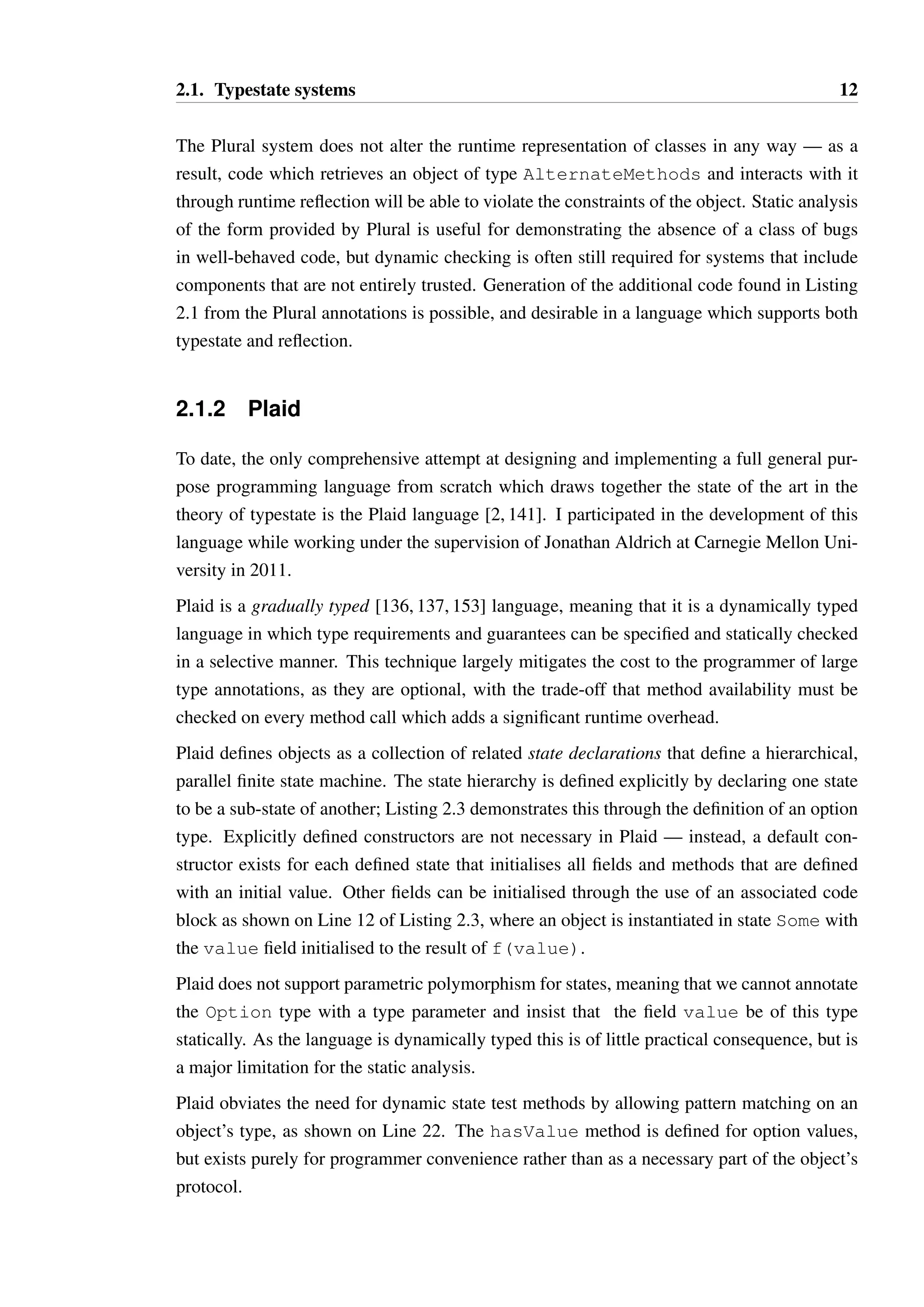 2.1. Typestate systems 12 
The Plural system does not alter the runtime representation of classes in any way — as a 
result, code which retrieves an object of type AlternateMethods and interacts with it 
through runtime reflection will be able to violate the constraints of the object. Static analysis 
of the form provided by Plural is useful for demonstrating the absence of a class of bugs 
in well-behaved code, but dynamic checking is often still required for systems that include 
components that are not entirely trusted. Generation of the additional code found in Listing 
2.1 from the Plural annotations is possible, and desirable in a language which supports both 
typestate and reflection. 
2.1.2 Plaid 
To date, the only comprehensive attempt at designing and implementing a full general pur-pose 
programming language from scratch which draws together the state of the art in the 
theory of typestate is the Plaid language [2, 141]. I participated in the development of this 
language while working under the supervision of Jonathan Aldrich at Carnegie Mellon Uni-versity 
in 2011. 
Plaid is a gradually typed [136, 137, 153] language, meaning that it is a dynamically typed 
language in which type requirements and guarantees can be specified and statically checked 
in a selective manner. This technique largely mitigates the cost to the programmer of large 
type annotations, as they are optional, with the trade-off that method availability must be 
checked on every method call which adds a significant runtime overhead. 
Plaid defines objects as a collection of related state declarations that define a hierarchical, 
parallel finite state machine. The state hierarchy is defined explicitly by declaring one state 
to be a sub-state of another; Listing 2.3 demonstrates this through the definition of an option 
type. Explicitly defined constructors are not necessary in Plaid — instead, a default con-structor 
exists for each defined state that initialises all fields and methods that are defined 
with an initial value. Other fields can be initialised through the use of an associated code 
block as shown on Line 12 of Listing 2.3, where an object is instantiated in state Some with 
the value field initialised to the result of f(value). 
Plaid does not support parametric polymorphism for states, meaning that we cannot annotate 
the Option type with a type parameter and insist that the field value be of this type 
statically. As the language is dynamically typed this is of little practical consequence, but is 
a major limitation for the static analysis. 
Plaid obviates the need for dynamic state test methods by allowing pattern matching on an 
object’s type, as shown on Line 22. The hasValue method is defined for option values, 
but exists purely for programmer convenience rather than as a necessary part of the object’s 
protocol. 
 