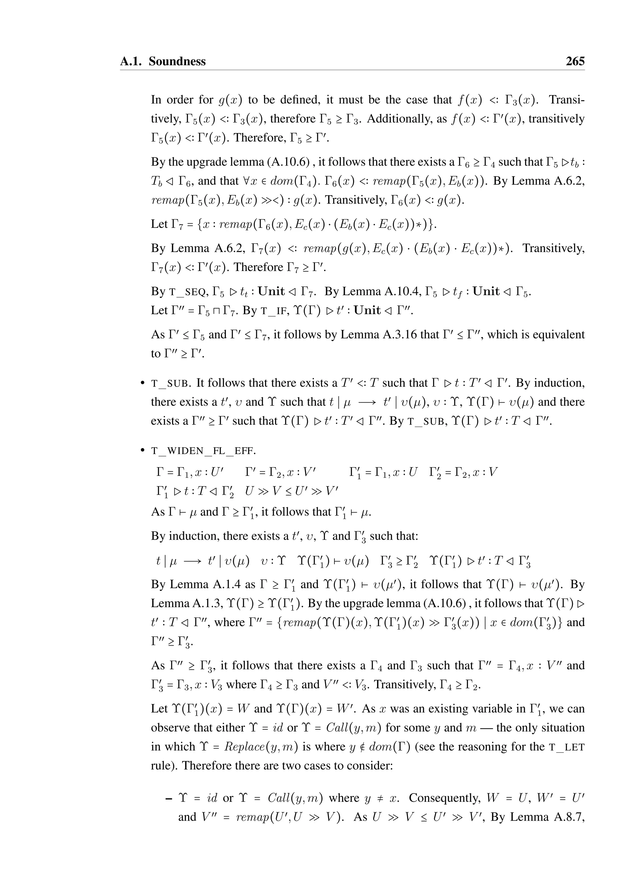 A.1. Soundness 263 
• T SEQ. It follows that t = (tl ; tr) where  P tl  Tl R mid and mid P tr  T R œ. 
There are two cases to consider: 
– tl is a value. Let tœ = tr,  = id and  = Id. By definition,    and () Ø 
(). Reduction can occur by R SEQ LEFT VALUE such that t S  Ð tœ S 
(). 
By Lemma A.10.3,  = mid. Let œœ = œ. Trivially, () P tœ  T R œœ and 
œœ C œ. 
– If tl is not a value. By induction there exists a tœ 
v, ,  and œ 
mid such that: 
tl S  Ð tœl 
S ()    () Ø () œ 
mid C mid 
()Ptœl 
 Tv Rœ 
mid 
Let tœ = tœl 
; tr. Reduction can occur by R SEQ LEFT TERM such that t S  Ð 
tœ S (œ). By the upgrade lemma (A.10.6) , there exists a œœ C œ such that 
œ 
mid Ptr  T Rœœ. By T SEQ, ()Ptœ  T Rœœ. 
ÐÐÐÐ@ 
Ui Q Vi)  T, 
• T FUN CALL. It follows that t = x(Ð@xi),  = 1; xi  Ti, (x) = ( 
¦i: Ti  Ui and œ = 1; xi  remap(Ti;Ui Q Vi). 
As  Ø , it follows that g P (x)  (x) R g. It therefore must be the case that 
(x) = ( 
ÐÐÐÐÐÐÐ@ 
xi  Uœ 
i Q V œ 
ÐÐÐÐ@ 
Ui Q Vi)  T Rg. 
i ):tb such that gP(x)  ( 
By Lemma A.10.1, Uœ 
i B Ui Q Vi for each i and yi  Uœ 
i Q V œ 
i Ptb  T Ryi  V œ 
i . 
Let tœ = tb{xi~yi},  = id and  = Id. By definition,    and () Ø (). Reduction 
can occur by R FUN CALL such that t S  Ð tœ S (). By the substitution lemma 
(A.10.5), xi  Uœ 
i Ptœ  T Rxi  V œ 
i . 
By repeated application of T WIDEN FL EFF, xi  Ui P tœ  T R xi  Vi. Let œœ = 
1; xi  V œ 
i . By the weakening lemma (A.1.5) , Ptœ  T Rœœ, which is equivalent to 
()Ptœ  T Rœœ. By Lemma A.8.7, ¦i:remap(Ti;Uœ 
i Q V œ 
i )  remap(Ti;Ui Q Vi). 
Therefore, œœ C œ. 
• T METH CALL. It follows that t = x:m with  = 1; x  O1@S1 and 
œ = 1; x  O1@S2, where m  T  S2  O1@S2. 
As  Ø , we must have (x) = o@S, where o = [: : :S{: : :m = (v;Sœ)}Sœ{: : :}] such 
that gP(x)  O@SRg, where O@S  O1@S1. Additionally, gPv  TœRg, where 
Tœ  T by SUB OBJ. 
Let tœ = v,  = call(x;m),  = Call(x;m) and œœ = œ. By definition,   , () and 
() = œ. Reduction can occur by R METH CALL such that t S  Ð tœ S (). By 
the weakening lemma (A.1.5) and T SUB, ()Pv  T Rœœ. Reflexively, œœ C œ. 
 