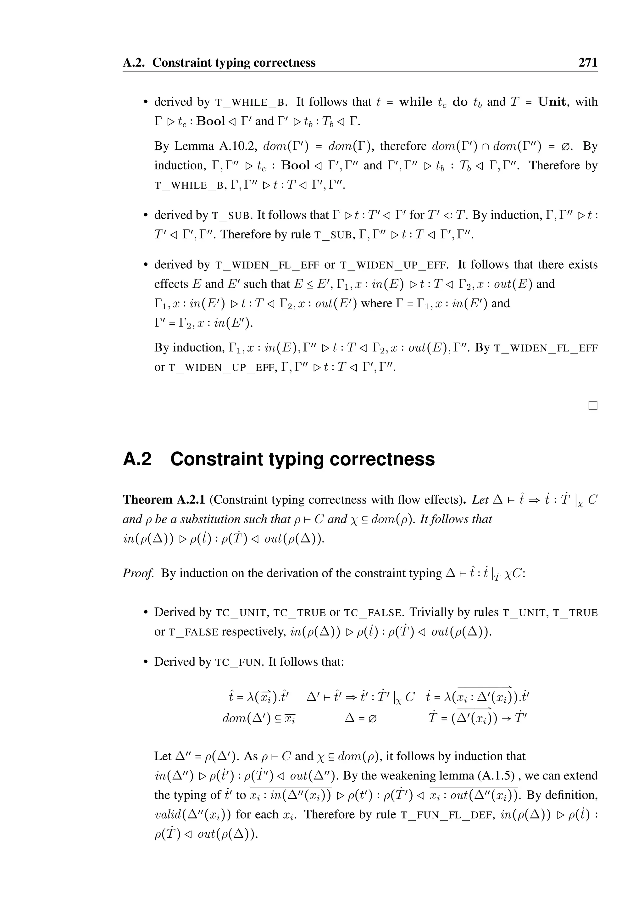 A.1. Soundness 269 
•  = Replace(x; T). It follows that () = [x ( T] and (œ) = œ[x ( T]. 
Trivially, (œ) C (). 
•  = Call(x;m). It follows that  = 1; x  T such that m  V  U  T and that 
() = 1; x  U. As œ C , it follows that œ = œ 
1; x  Tœ where œ 
1 C 1 and Tœ  T. 
By Lemma A.5.4, there exists a V œ  V and Uœ  U such that m  V œ  Uœ  Tœ. 
Consequently, (œ) = œ 
1; x  Uœ, meaning (œ) C (). 
Lemma A.1.4. Let  be a store update function and  be a context update function such 
that   . If œ Ø , œ C  and () Ø (), then (œ) Ø (). 
Proof. By case analysis of the context update function : 
•  = id . It follows that () =  and (œ) = œ. Therefore, œ Ø  is equivalent to 
(œ) Ø (). 
•  = replace(x; v). It follows that () = [x ( v]. and that () = [x ( T] where 
gPv  T Rg. As œ Ø , it follows that (œ) Ø (). 
•  = call(x;m). As () is defined, it follows that  = 1; x ( o1@S where o1 = 
[: : :S{: : :m = (v;Sœ) : : :} : : :], and that œ = 1; x ( o@Sœ. 
As () Ø (), it follows that  = 1; x  T and () = 1; x  V such that 1 Ø 1, 
gPo1@Sœ  V Rg and m  U  V  T. Therefore, gPo1@S  T Rg 
As œ C , it follows that œ = œ 
1; x  Tœ such that and Tœ  T. Therefore, there exists 
a Uœ  U and V œ  V such that m  Uœ  V œ  Tœ. As œ Ø , it follows that œ 
1 Ø 1 
and that gPo1@S  Tœ Rg. 
By definition, (œ) = œ 
1; x  V œ and gPo1@Sœ  V œ Rg. Therefore, (œ) Ø (). 
Lemma A.1.5 (Weakening). If Pt  T Rœ, then for all œœ such that 
dom() 9 dom(œœ) = g, it follows that ;œœ Pt  T Rœ;œœ. 
Proof. By Lemma A.10.2, dom() = dom(œ), meaning dom(œ) 9 dom(œœ) = g. 
We proceed induction on the typing derivation of t. 
• derived by one of T UNIT, T TRUE, T FALSE, T OBJECT or T FUN FL DEF, 
meaning t is a value and  = œ. By Lemma A.10.4 it follows that ;œœPt  TRœ;œœ. 
 