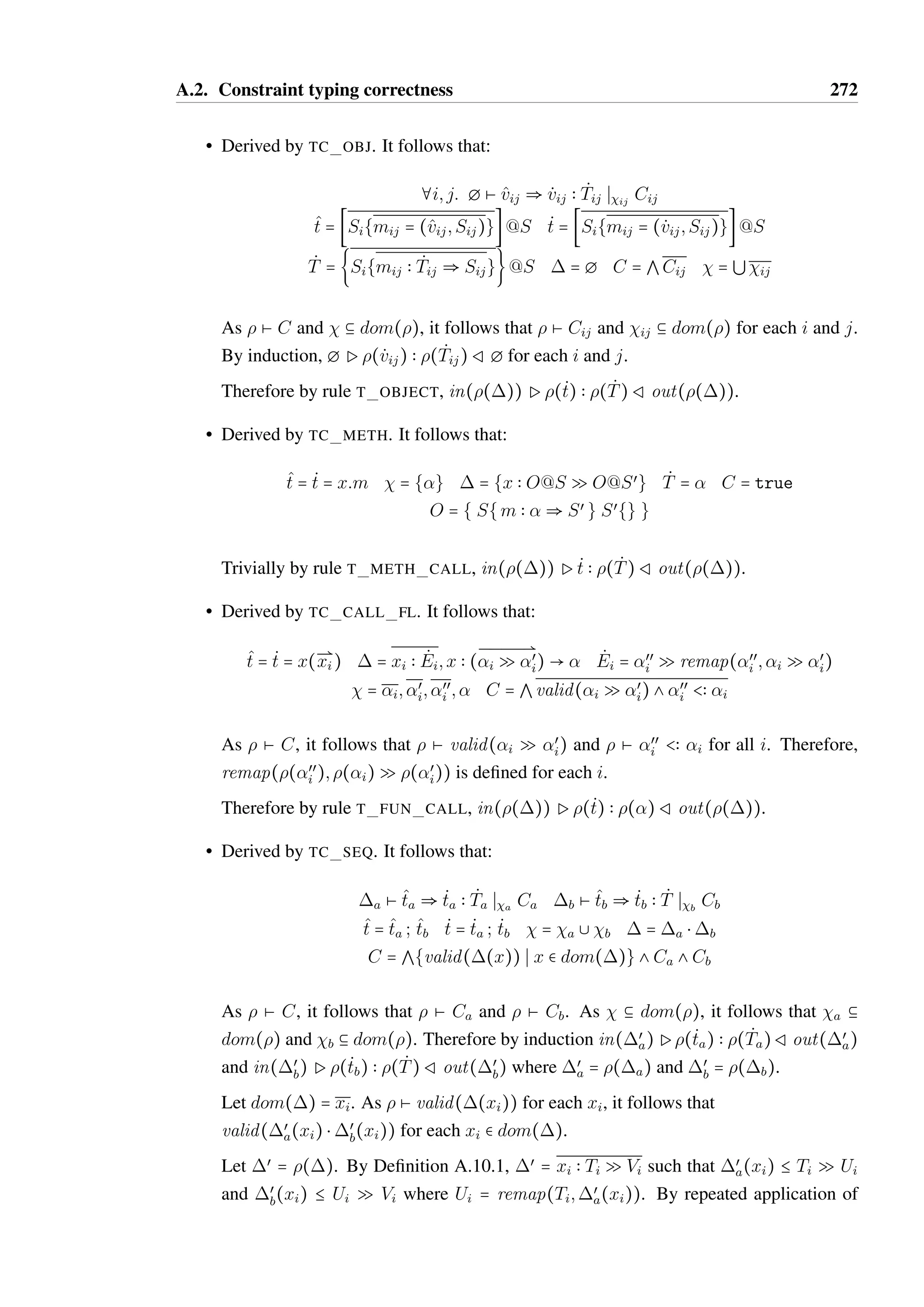 A.1. Soundness 270 
• derived by T LET. It follows that t = let x = tœ in tœœ and there exists 1;2; Tœ; Tœœ 
such that Ptœ  Tœ R1 and 1; x  Tœ Ptœœ  T Rœ; x  Tœœ. 
By induction, tœ can be typed such that ;œœ P tœ  Tœ R 1;œœ, and tœœ can be typed 
such that 1;œœ; x  Tœ P tœœ  T R œ;œœ; x  Tœœ. We can assume by Barendregt’s 
convention that x can be made distinct from any variable names in œœ by relabeling x. 
Therefore by rule T LET, ;œœ Pt  T Rœ;œœ. 
• derived by T FUN CALL. It follows that there exists a 1; T; Ti and Tœ 
i such that 
 = 1; x  T; xi  Ti and that œ = 1; x  T; xi  Tœ 
i . As 1 can be arbitrary in the rule 
T FUN CALL, it follows that we can extend the input and output contexts such that 
;œœ Pt  T Rœ;œœ. 
• derived by T METH CALL. It follows that there exists a 1 such that  = 1; x  O@S 
and that œ = 1; x  O@S. As 1 can be arbitrary in rule T METH CALL, it follows 
that we can extend the input and out contexts such that ;œœ Px:m  T Rœ;œœ. 
• derived by T SEQ. Therefore t = tœ; tœœ and there exists 1 and Tœ such that 
Ptœ  Tœ R1 and 1 Ptœœ  T Rœ. By Lemma A.10.2 it follows that 
dom(œ) = dom(1) = dom(). By induction ;œœ Ptœ  Tœ R1;œœ and 
1;œœ Ptœœ  T Rœ;œœ. Therefore by T SEQ, ;œœ Pt  T R1;œœ. 
• derived by T IF. Therefore t = if tc then tt else tf and there exists 1, 2, 3, Tt and 
Tf where T = Tt @ Tf and œ = 2 A 3 such that: 
Ptc  BoolR1 1 Ptt  Tt R2 1 Ptf  Tf R3 
By Lemma A.10.2, the domains of all the contexts are the same. By induction: 
;œœ Ptc  BoolR1;œœ 1;œœ Ptt  Tt R2;œœ 1;œœ Ptf  Tf R2;œœ 
Therefore by T IF, ;œœ Pt  T Rœ;œœ. 
• derived by T WHILE A. It follows that t = while tc do tb. Contexts 1 through 4 
and type Tb exist such that 1 P tc  Bool R 2 and 3 P tb  Tb R 4. By definition 
œ = {x  remap((x);Ec(x)  (Eb(x)  Ec(x))‡) S x  dom(1)} and T = Unit, 
where Ec(x) = extract(x;1;2) and Eb(x) = extract(x;3;4). 
As dom(œœ) 9 dom() = g, it follows that Ec(x)  (Eb(x)  Ec(x))‡ = — Q — for all 
x  dom(œœ). By Lemma A.6.3, remap(œœ(x); — Q —) = œœ(x) for all x  dom(œœ). 
Therefore, by T WHILE A, ;œœ Pwhile tc do tb  UnitRœ;œœ. 
 