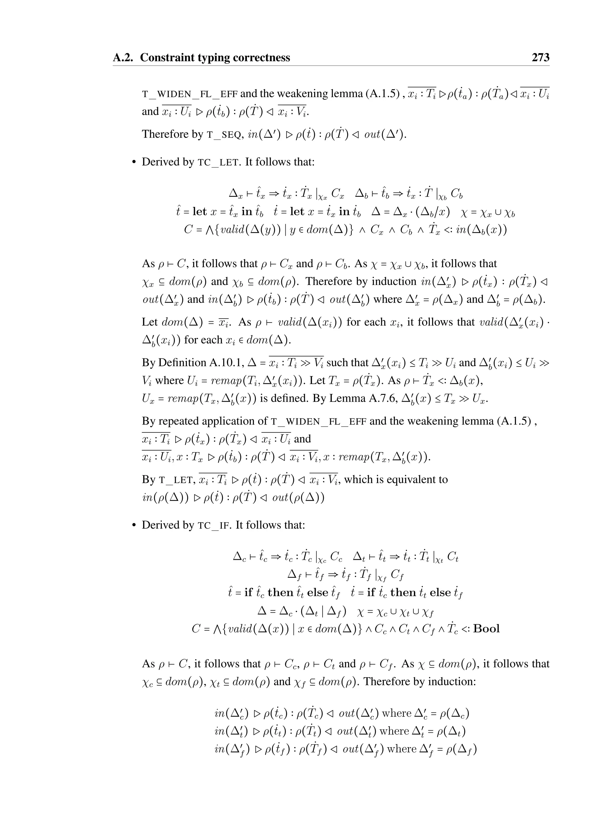 A.2. Constraint typing correctness 271 
• derived by T WHILE B. It follows that t = while tc do tb and T = Unit, with 
Ptc  BoolRœ and œ Ptb  Tb R. 
By Lemma A.10.2, dom(œ) = dom(), therefore dom(œ) 9 dom(œœ) = g. By 
induction, ;œœ P tc  Bool R œ;œœ and œ;œœ P tb  Tb R ;œœ. Therefore by 
T WHILE B, ;œœ Pt  T Rœ;œœ. 
• derived by T SUB. It follows that Pt  TœRœ for Tœ  T. By induction, ;œœPt  
Tœ Rœ;œœ. Therefore by rule T SUB, ;œœ Pt  T Rœ;œœ. 
• derived by T WIDEN FL EFF or T WIDEN UP EFF. It follows that there exists 
effects E and Eœ such that E B Eœ, 1; x  in(E)Pt  T R2; x  out(E) and 
1; x  in(Eœ)Pt  T R2; x  out(Eœ) where  = 1; x  in(Eœ) and 
œ = 2; x  in(Eœ). 
By induction, 1; x  in(E);œœ P t  T R 2; x  out(E);œœ. By T WIDEN FL EFF 
or T WIDEN UP EFF, ;œœ Pt  T Rœ;œœ. 
A.2 Constraint typing correctness 
Theorem A.2.1 (Constraint typing correctness with flow effects). Let  Ø ^t  _ t  _T 
S C 
and  be a substitution such that  Ø C and  b dom(). It follows that 
in(())P( _ t)  ( _T 
)Rout(()). 
Proof. By induction on the derivation of the constraint typing  Ø ^t  _ t ST_ C: 
_• Derived T 
by TC UNIT, TC TRUE or TC FALSE. Trivially by rules T UNIT, T TRUE 
or T FALSE respectively, in(())P( t_ )  ( )Rout(()). 
• Derived by TC FUN. It follows that: 
^t = (Ð@xi):^tœ œ Ø ^tœ  _ tœ  _T 
œ S C _ t = ( 
ÐÐÐÐÐÐ@ 
xi  œ(xi)): _ tœ 
dom(œ) b xi  = g _T 
= ( 
ÐÐÐ@ 
œ(xi))  _T 
œ 
Let œœ = (œ). As  Ø C and  b dom(), it follows by induction that 
in(œœ)P( _ tœ)  ( _T 
œ)Rout(œœ). By the weakening lemma (A.1.5) , we can extend 
the typing of _ tœ to xi  in(œœ(xi)) P (tœ)  ( _T 
œ) R xi  out(œœ(xi)). By definition, 
valid(œœ(xi)) for each xi. Therefore by rule T FUN FL DEF, in(()) P ( _ t)  
( _T 
)Rout(()). 
 
