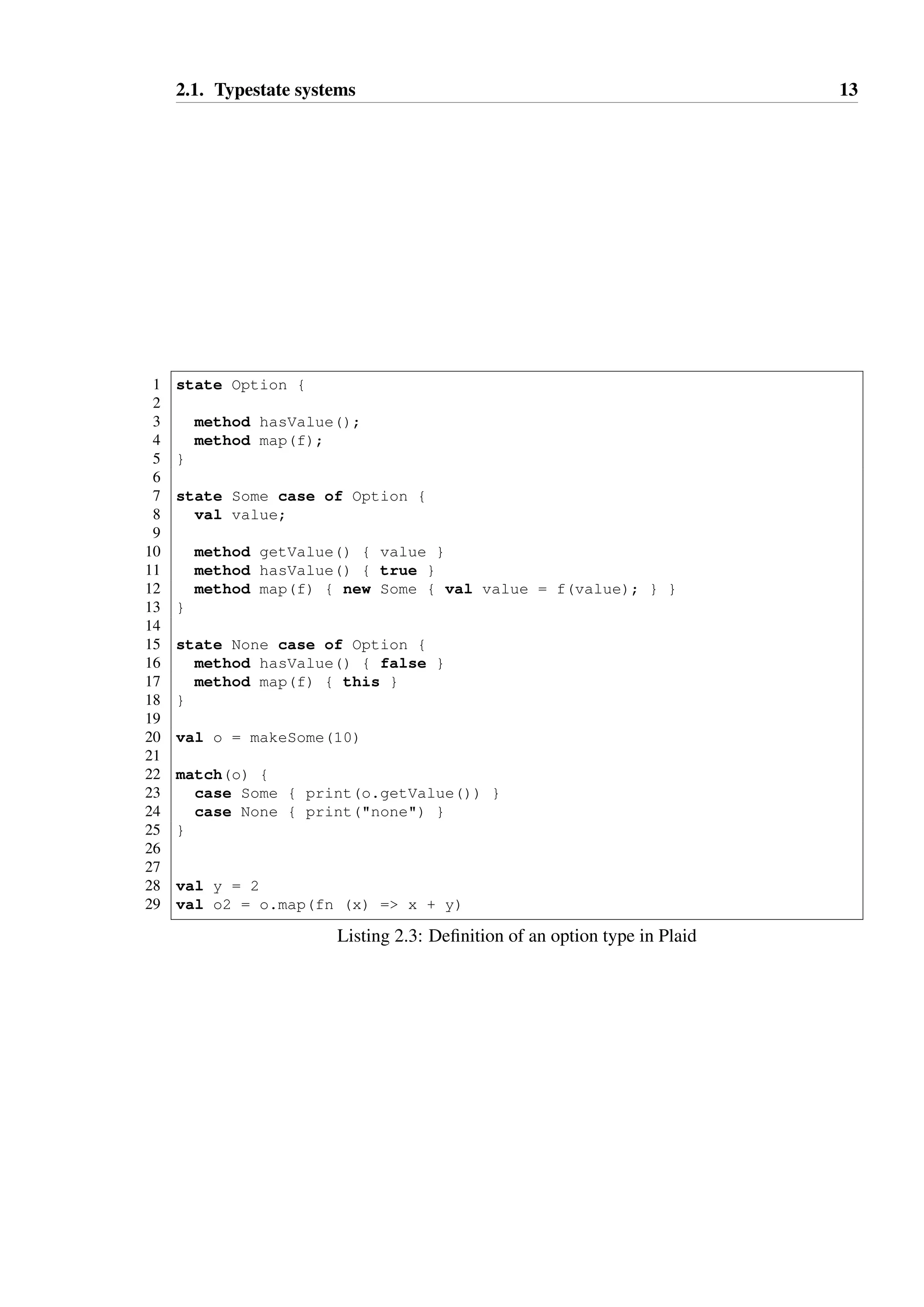 2.1. Typestate systems 13 
1 state Option { 
23 
method hasValue(); 
4 method map(f); 
5 } 
67 
state Some case of Option { 
8 val value; 
9 
10 method getValue() { value } 
11 method hasValue() { true } 
12 method map(f) { new Some { val value = f(value); } } 
13 } 
14 
15 state None case of Option { 
16 method hasValue() { false } 
17 method map(f) { this } 
18 } 
19 
20 val o = makeSome(10) 
21 
22 match(o) { 
23 case Some { print(o.getValue()) } 
24 case None { print(none) } 
25 } 
26 
27 
28 val y = 2 
29 val o2 = o.map(fn (x) = x + y) 
Listing 2.3: Definition of an option type in Plaid 
 