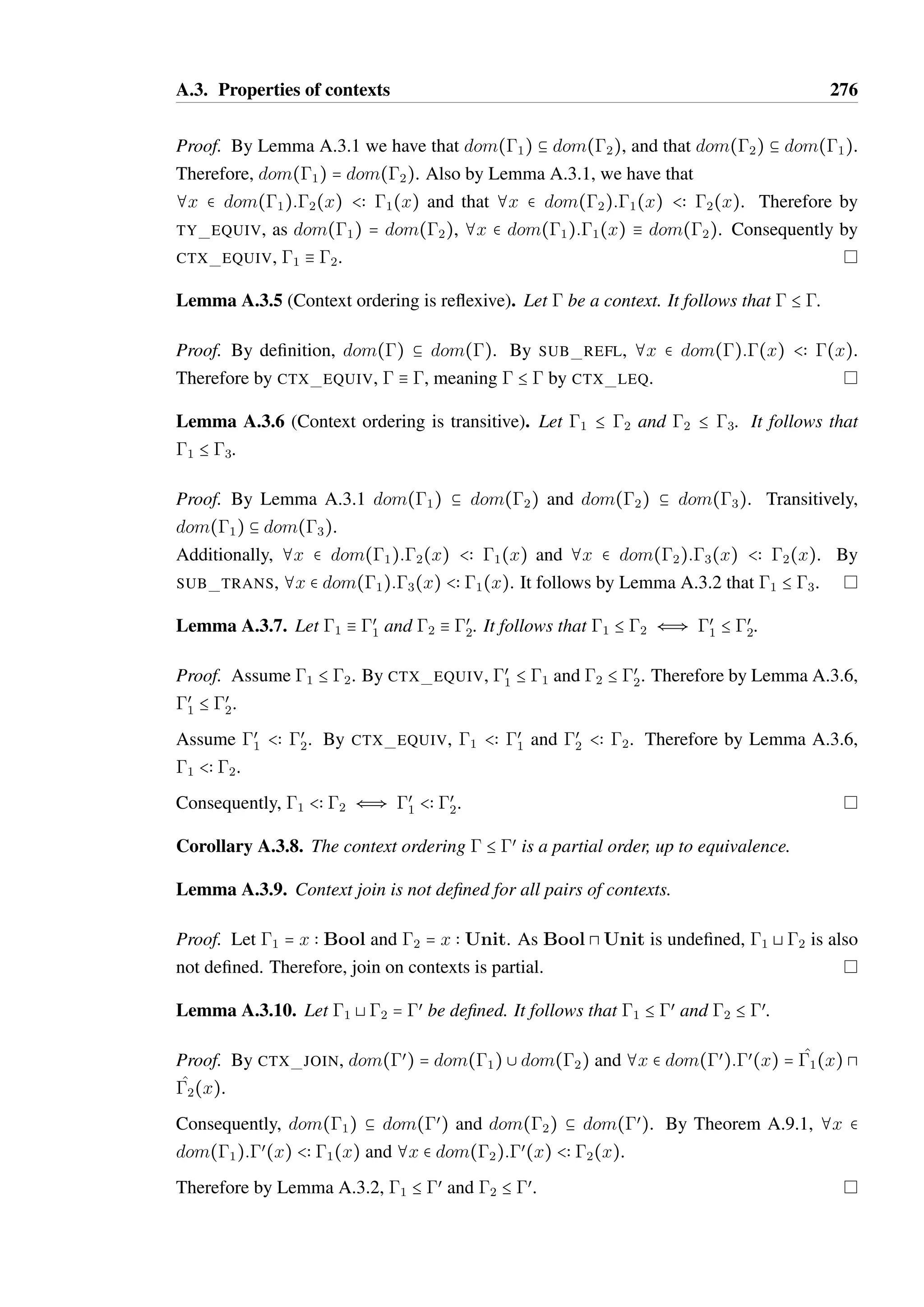 A.2. Constraint typing correctness 274 
As  Ø _T 
c  Bool and the only subtype of Bool is itself by SUB REFL, it follows 
that ( _T 
c) = Bool. 
Let dom() = xi. As  Ø valid((xi)) for each xi it follows that 
valid(œ 
c(xi)  (œ 
t(xi) S œ 
f (xi))). 
Let œ = (). Let xi  œ. By Definition A.10.1, œ(xi) = Ti Q Vi for some 
Ti and Vi such that œ 
t(xi) S œ 
c(xi) B Ti Q Ui and (œ 
f (xi)) B Ui Q Vi where 
Ui = remap(Ti;œ 
c(xi) Q). 
t(xi) B Ui Q Vi and œ 
Also by Definition A.10.1, œ 
f (xi) B Ui Q Vi. 
By repeated application of T WIDEN FL EFF and the weakening lemma (A.1.5) : 
xi  Ti P( _ tc)  BoolRxi  Ui 
xi  Ui P( _ tt)  ( _T 
t)Rxi  Vi 
xi  Ui P( _ tf )  ( _T 
f )Rxi  Vi 
By T IF, (in())P( _ t)  ( _T 
t @ _T 
f )R(out()). 
• Derived by TC WHILE. It follows that: 
c Ø ^tc  _ tc  Tc Sc Cc b Ø ^tb  _ tb  Tb Sb Cb 
^t = while ^tc do ^tb _ t = while _ tc do _ tb 
 = c  (b c)‡  = c 8 b 
C = {valid((x)) S x  dom()} , Cc , Cb , Tc  Bool 
As  Ø C it follows that  Ø Cc and  Ø Cb. As  b dom(), it follows that c b 
dom() and b b dom(). Therefore by induction: 
in(œ 
c)P(tc)  (Tc)Rout(œ 
c) whereœ 
c = (c) 
in(œ 
b)P(tb)  (Tb)Rout(œ 
b) whereœ 
b = (b) 
As  Ø _T 
c  Bool and the only subtype of Bool is itself by SUB REFL, it follows 
that ( _T 
c) = Bool. 
Let dom() = xi. As  Ø valid((xi)) for each xi, it follows that 
valid(œ 
c(xi)  (œ 
b(xi) œ 
c(xi))‡). 
c(xi)(œ 
Let œ = (), and x  dom(œ). By definition, œ(xi) = œ 
b(xi)œ 
c(xi))‡, 
c(xi)  (œ 
therefore out(œ(xi)) = remap(in(œ(xi));œ 
b(xi) œ 
c(xi))‡) by Lemma 
A.7.5. 
By rule T WHILE A, (in())P(t)  ( _T 
t @ _T 
f )R(out()) 
 