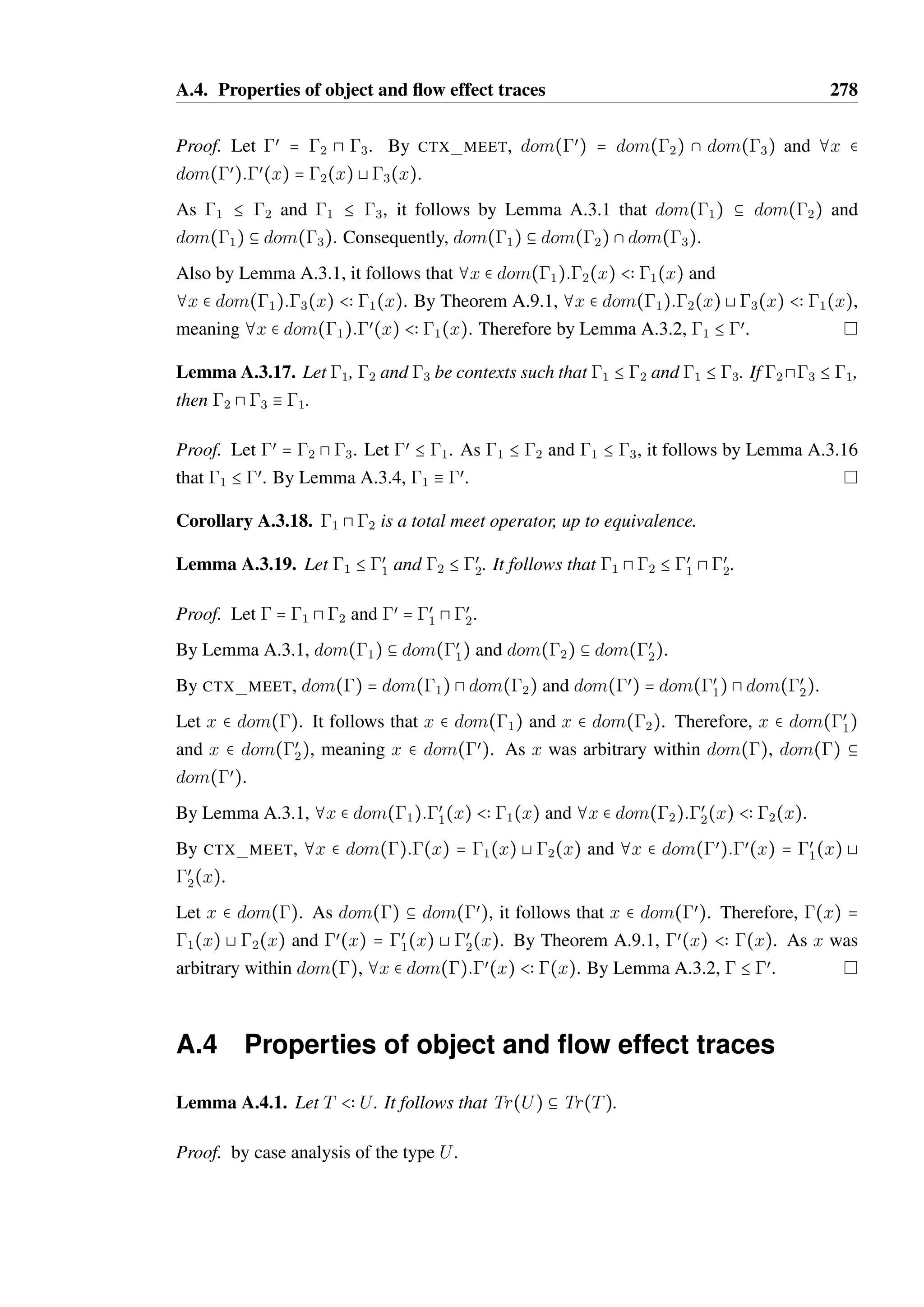 A.3. Properties of contexts 276 
Proof. By Lemma A.3.1 we have that dom(1) b dom(2), and that dom(2) b dom(1). 
Therefore, dom(1) = dom(2). Also by Lemma A.3.1, we have that 
¦x  dom(1):2(x)  1(x) and that ¦x  dom(2):1(x)  2(x). Therefore by 
TY EQUIV, as dom(1) = dom(2), ¦x  dom(1):1(x)  dom(2). Consequently by 
CTX EQUIV, 1  2. 
Lemma A.3.5 (Context ordering is reflexive). Let  be a context. It follows that  B . 
Proof. By definition, dom() b dom(). By SUB REFL, ¦x  dom():(x)  (x). 
Therefore by CTX EQUIV,   , meaning  B  by CTX LEQ. 
Lemma A.3.6 (Context ordering is transitive). Let 1 B 2 and 2 B 3. It follows that 
1 B 3. 
Proof. By Lemma A.3.1 dom(1) b dom(2) and dom(2) b dom(3). Transitively, 
dom(1) b dom(3). 
Additionally, ¦x  dom(1):2(x)  1(x) and ¦x  dom(2):3(x)  2(x). By 
SUB TRANS, ¦x  dom(1):3(x)  1(x). It follows by Lemma A.3.2 that 1 B 3. 
Lemma A.3.7. Let 1  œ 
1 and 2  œ 
2. It follows that 1 B 2 
 œ 
1 B œ 
2. 
Proof. Assume 1 B 2. By CTX EQUIV, œ 
1 B 1 and 2 B œ 
2. Therefore by Lemma A.3.6, 
œ 
1 B œ 
2. 
Assume œ 
1  œ 
2. By CTX EQUIV, 1  œ 
1 and œ 
2  2. Therefore by Lemma A.3.6, 
1  2. 
Consequently, 1  2 
 œ 
1  œ 
2. 
Corollary A.3.8. The context ordering  B œ is a partial order, up to equivalence. 
Lemma A.3.9. Context join is not defined for all pairs of contexts. 
Proof. Let 1 = x  Bool and 2 = x  Unit. As Bool A Unit is undefined, 1 @ 2 is also 
not defined. Therefore, join on contexts is partial. 
Lemma A.3.10. Let 1 @ 2 = œ be defined. It follows that 1 B œ and 2 B œ. 
Proof. By CTX JOIN, dom(œ) = dom(1) 8 dom(2) and ¦x  dom(œ):œ(x) = ^1(x) A 
^2(x). 
Consequently, dom(1) b dom(œ) and dom(2) b dom(œ). By Theorem A.9.1, ¦x  
dom(1):œ(x)  1(x) and ¦x  dom(2):œ(x)  2(x). 
Therefore by Lemma A.3.2, 1 B œ and 2 B œ. 
 