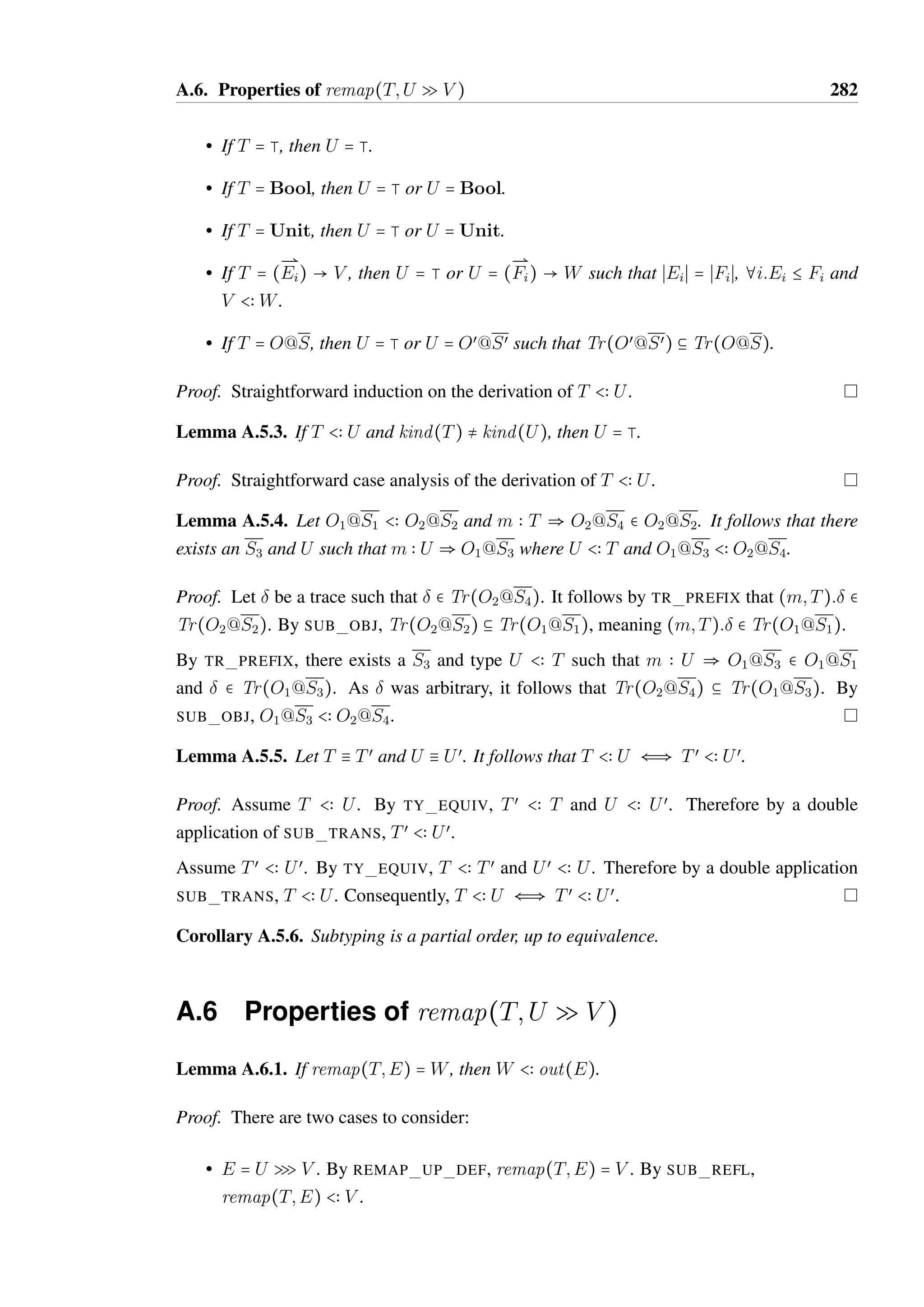 A.4. Properties of object and flow effect traces 280 
Lemma A.4.5. If   Tr(T), then   Tr(T Q trmap(T; )). 
Proof. by induction on the length n of the trace   Tr(T). 
• n = 0. It must be the case that  = . By TR MAP EMPTY, trmap(T; ) = T. By 
TR EFF EMPTY,   Tr(T Q T). 
• n = nœ + 1. It must be the case that  = (m; V ):œ where len(œ) = nœ. By TR PREFIX, 
T = O@S, m  V œ  Sœ  T where V œ  V and œ  Tr(O@Sœ). 
By induction, œ  Tr(O@Sœ Q trmap(O@Sœ; œ)). By TR MAP PREFIX, 
trmap(O@Sœ; œ) = trmap(O@S; ). Therefore by TR EFF PREFIX,   Tr(O@S Q 
trmap(O@S; t)). 
Lemma A.4.6. Let  be a trace of length n. For all T and U such that T  U and   Tr(U), 
trmap(T; )  trmap(U; ). 
Proof. by induction on n. 
• n = 0. It must be the case that  = . By TR MAP EMPTY, trmap(T; ) = T and 
trmap(U; ) = U. Trivially, trmap(T; )  trmap(U; ). 
• n = nœ + 1. It must be the case that  = (m; V )œ where len(œ) = nœ. By TR PREFIX, 
U = O1@S1, m  V œ  S2  O1@S1 where V œ  V and œ  Tr(O1@S2). 
By Lemma A.4.1,   Tr(T), therefore by TR PREFIX T = O2@S3, m  V œœ  S4  
O2@S3 where V œœ  V and œ  Tr(O2@S4). 
By induction, trmap(O2@S4; œ)  trmap(O1@S2; œ). By TR MAP PREFIX, 
trmap(T; ) = trmap(O2@S4; œ) and trmap(U; ) = trmap(O1@S3; ). Therefore, 
trmap(T; )  trmap(U; ). 
Lemma A.4.7. Let valid(T 
Q 
U) where T is not an object type. It follows that  = {} and 
T = U. 
Proof. By VALID FL EFF, g `  b Tr(T). The only trace that exists in Tr(T) is , by 
TR EMPTY. Consequently,  = {}, which also means that U = trmap(T; ). Therefore, 
T = U by TR MAP EMPTY. 
 