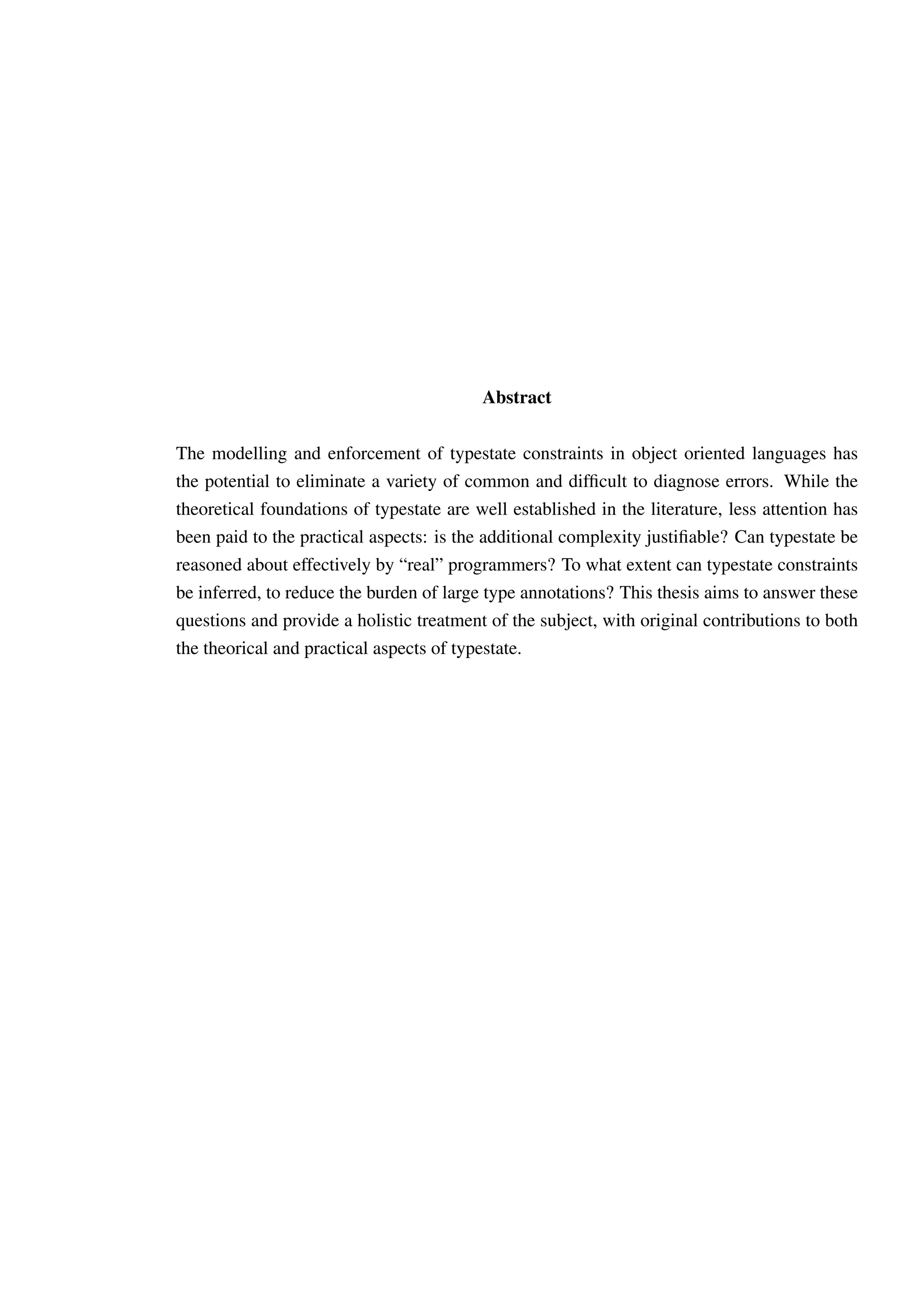 Abstract 
The modelling and enforcement of typestate constraints in object oriented languages has 
the potential to eliminate a variety of common and difficult to diagnose errors. While the 
theoretical foundations of typestate are well established in the literature, less attention has 
been paid to the practical aspects: is the additional complexity justifiable? Can typestate be 
reasoned about effectively by “real” programmers? To what extent can typestate constraints 
be inferred, to reduce the burden of large type annotations? This thesis aims to answer these 
questions and provide a holistic treatment of the subject, with original contributions to both 
the theorical and practical aspects of typestate. 
 