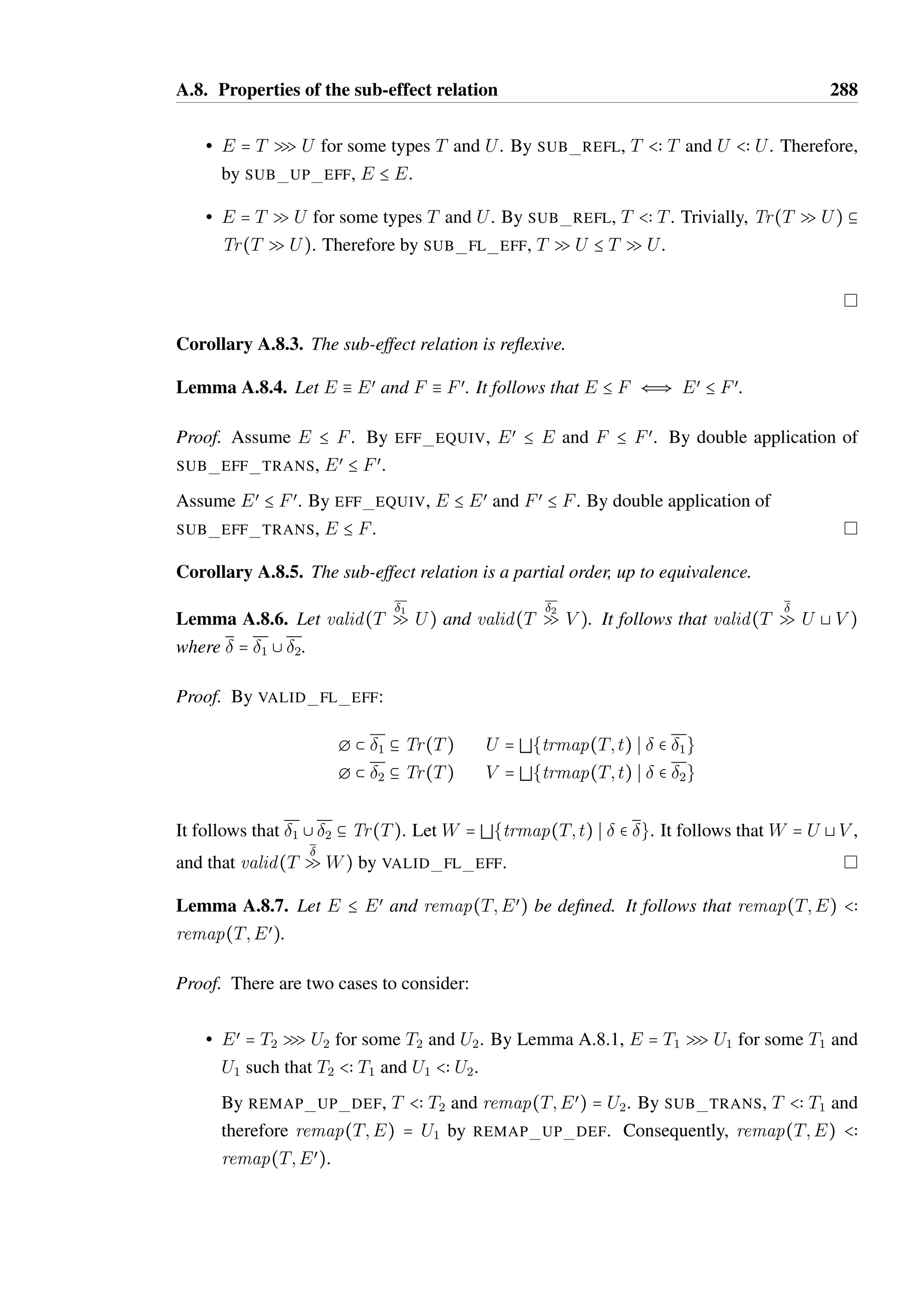 A.7. Properties of extracted effects 286 
Proof. Let 2  Tr(U Q V ). We proceed by induction on the derivation of 1  Tr(T Q U). 
• derived by TR EFF EMPTY, meaning 1 =  and T = U. Therefore, 2  Tr(T Q V ). 
By TR PLUS EMPTY, 1 + 2 = 2, therefore 1 + 2  Tr(T Q V ). 
• derived by TR EFF PREFIX, meaning 1 = (m; V ):3, T = O@S,m  V œ  Sœ  O@S 
where V œ  V and 3  Tr(O@Sœ Q U). 
Let 4 = 3 + 2. By induction, 4  Tr(O@Sœ Q V ). By TR PLUS PREFIX, 1 + 2 = 
(m; V ):4. By TR EFF PREFIX, 1 + 2  Tr(T Q V ). 
• derived by TR EFF BRANCH, meaning that there exists a U1, U2 and œ1 
such that 
œ2 
1  Tr(T Q U1) and 3  Tr(T Q U2) where U1 @ U2 = U. 
If T is not an object type, then by Lemma A.4.7, T = U1 = U2 = V and 1 = 2 = . 
Trivially, U1 @ U2 = U 1 + 2  Tr(T Q V ). 
If T is an object type, then by definition U1 and U2 are also an object types with the 
same object protocol. Let T = O@S1, U1 = O@Sand U2 = O@Sœœ 
. By definition, 
2 U = O@S2 where S2 = Sœ2 
8 Sœœ 
2 . By definition, V has the same object protocol such 
that V = O@S3 for some S3. 
By Lemma A.7.11, there exists a Sœ3 
, Sœœ 
3 where S3 = Sœ38 Sœœ 
3 and œ2 
such that 2  
Tr(O@Sœ2 
Q O@Sœ3 
) and œ2 
 Tr(O@Sœœ 
2 Q O@Sœœ 
3 ). 
By induction, 1 +2  Tr(O@S1 Q O@Sœ3 
). Also by induction, œ1 
+œ2 
 Tr(O@S1 Q 
O@Sœœ 
3 ). 
By TR EFF BRANCH, 1 + 2  Tr(O@S1 Q O@S3), which is equivalent to 1 + 2  
Tr(T Q V ). 
Lemma A.7.11. Let   Tr(O@S1 Q O@S2). For all Sœ1 
and Sœœ 
1 such that S1 = Sœ1 
8 Sœœ 
1 , 
there exists a Sœ2 
, Sœœ 
2 where S2 = Sœ2 
8 Sœœ 
2 and œ such that   Tr(O@Sœ1 
Q O@Sœ2 
) and 
œ  Tr(O@Sœœ 
1 Q O@Sœœ 
2 ). 
Proof. By induction on the derivation of   Tr(O@S1 Q O@S2). 
œ2 
œ1 
œ2 
• derived by TR EFF EMPTY. It follows that  =  and that O@S1 = O@S2. 
Let S= Sand Sœœ 
= Sœœ 
. Trivially, = S8 Sœœ 
. 
2 1 S2 2 Let œ = . Trivially,   Tr(O@Sœ1 
Q O@Sœ2 
) and œ  Tr(O@Sœœ 
1 Q O@Sœœ 
2 ). 
 