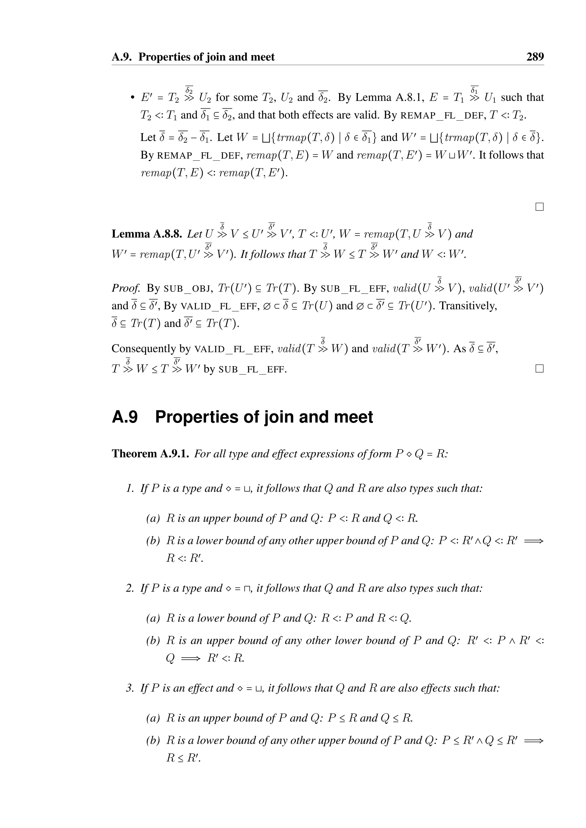 A.8. Properties of the sub-effect relation 287 
• derived by TR EFF PREFIX. It follows that  = (m; T):œ, m  V  S  O@S1 where 
V  T and œ  Tr(OS Q O@S2). 
The method existence predicate is defined such that m  V  S  O@S1 holds when, 
for each Si  S1, m  Vi  Sœ 
i  O@Si. V and S are defined such that V = *Vi and 
S = Sœ 
i . 
As S1 = Sœ1 
8 Sœœ 
1 , it follows that two related method existence predicates hold: m  
V œ  Sœ  O@Sœ1 
and m  V œœ  Sœœ  O@Sœœ 
1 such that V = V œ @ V œœ and S = Sœ 8 Sœœ. 
By induction, there exists a Sœ2 
, Sœœ 
2 and œœ such that œ  Tr(O@Sœ Q Sœ2 
) and œœ  
Tr(O@Sœœ Q Sœœ 
2 ) where S2 = Sœ2 
8 Sœœ 
2 . 
By TR EFF PREFIX,   Tr(O@Sœ1 
Q O@Sœ2 
) and (m; V4):œœ  Tr(O@Sœœ 
1 Q O@Sœœ 
2 ). 
• derived by TR EFF BRANCH. It follows that there exists a S2a, S2b and 2 such that 
  Tr(O@S1 Q S2a) and 2  Tr(O@S1 Q S2b) where S2 = S2a 8 S2b. 
By induction, there exists a Sœ 2a, Sœœ 
2a and 3 such that   Tr(O@Sœ1 
Q O@Sœ 2a) and 
3  Tr(O@Sœœ 
1 Q O@Sœœ 
2a) where S2a = Sœ 2a 8 Sœœ 
2a. 
Also by induction, there exists a Sœ 2b, Sœœ 
2b and 4 such that 2  Tr(O@Sœ1 
Q O@Sœ 2b) 
and 4  Tr(O@Sœœ 
1 Q O@Sœœ 
2b) where S2b = Sœ 2b 8 Sœœ 
2b. 
Let Sœ2 
= Sœ2 
a 8 Sœ 2b and Sœœ 
2 = Sœœ 
2a 8 Sœœ 
2b. 
By TR EFF BRANCH,   Tr(O@Sœ1 
Q O@Sœ2 
). Let œ = 3. By TR EFF BRANCH, 
œ  Tr(O@Sœœ 
1 Q O@Sœœ 
2 ). 
A.8 Properties of the sub-effect relation 
Lemma A.8.1. For all E and F such that E B F, 
• F = T2 
2 Q U2 if and only if E = T1 
1 Q U1 such that T2  T1 and 1 b 2. 
• F = T1SU1 if and only if E = T2SU2 such that T2  T1 and U2  U1. 
Proof. Straightforward induction on the derivation of E B F. 
Lemma A.8.2. Let E be an effect type such that valid(E). It follows that E B E. 
Proof. By case analysis of the effect type E: 
 