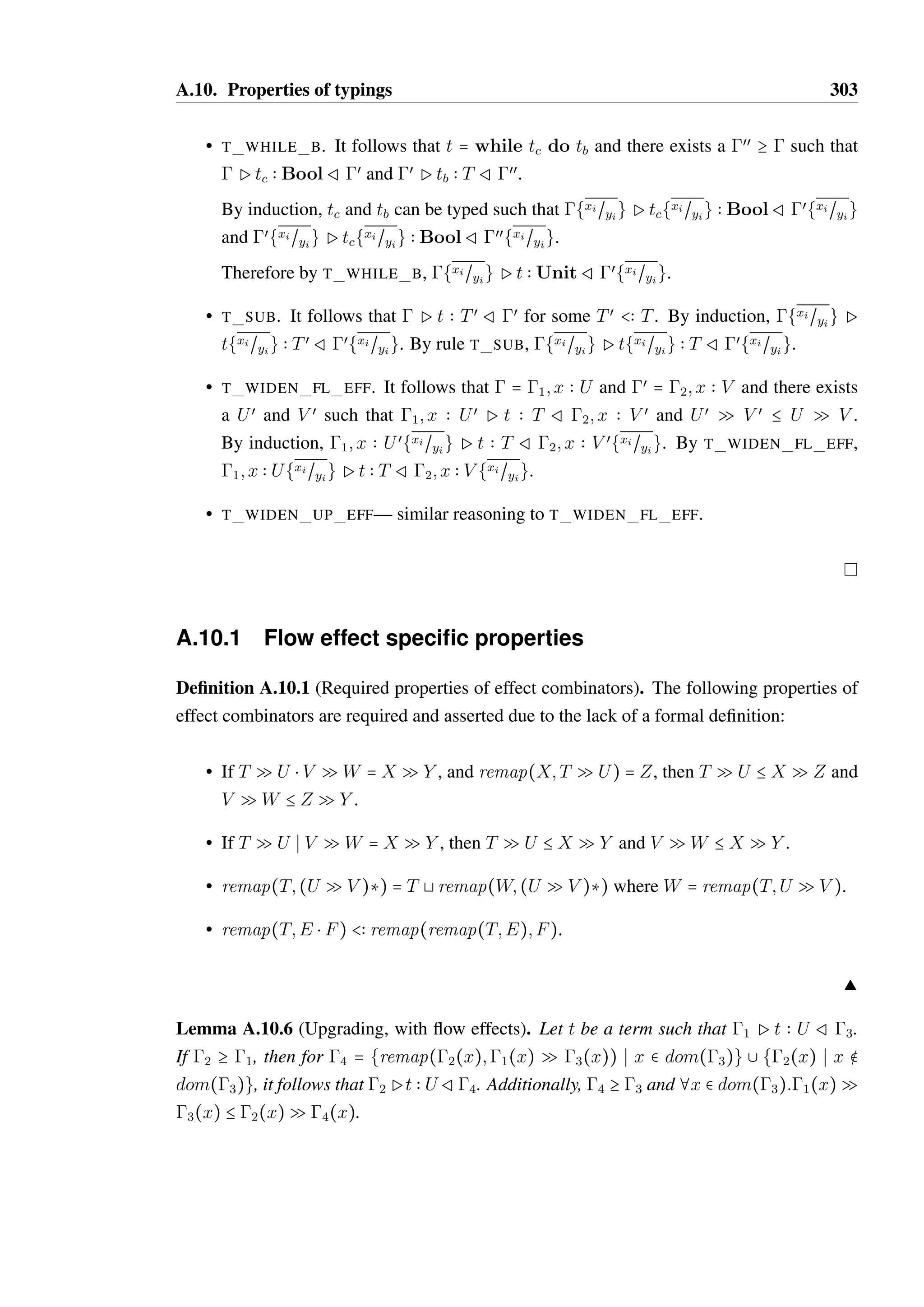 A.10. Properties of typings 301 
Lemma A.10.5 (Substitution). If  P t  T R œ, then {xi~yi} P t{xi~yi}  T R œ{xi~yi} 
where each xi and yi is distinct, and xi 9 yi = g. 
Proof. by induction on the typing derivation of t. Pt  T Rœ must have been derived by 
one of the following rules: 
• T UNIT, T TRUE, T FALSE, T OBJECT, T FUN FL DEF or T FUN UP DEF. 
For each of these rules,  = œ. Therefore, {xi~yi} = œ{xi~yi}. and substitution has no 
effect on the value. The rule used for derivation has no specific requirements of either 
 or œ other than that they are equal. Therefore, {xi~yi}Pv{xi~yi}  T Rœ{xi~yi}. 
• T LET. It follows that t = let x = tv in tb. Substitution is defined on this term such 
that 
t{xi~yi}  let x = (tv{xi~yi}) in (tb{xj ~yj}) , where yj = yi − {x}. 
By rule T LET, it follows that there exists Tv; Tœ 
v;1 such that Ptv  TvR1 and that 
1; x  Tv Ptb  T Rœ; x  Tœ 
v. Additionally, x ¶ dom(). 
By induction, tv can be substituted such that {xi~yi} P tv{xi~yi}  Tv R 1{xi~yi}. 
Additionally, tb can be substituted such that (1{xj ~yj}); x  Tv P tb{xj ~yj}  T R 
{(xj~yj}œ); x  Tœ 
v as it is guaranteed that x ¶ yj . As dom(œ) = dom(), and that 
x ¶ dom(), it follows that 1{xi~yi} = (1{xj ~yj}) and that xi~yi}œ = xj~yj}œ. 
Therefore, the requirements of T LETare satisfied such that {xi~yi}Pt{xi~yi}  T R 
œ{xi~yi}. 
• T SEQ. It follows that t = tl; tr, and there exists œœ; Tœ such that  P tl  Tœ R œœ 
and œœ P tr  T R œ. Substitution is defined on this term such that (tl; tr){xi~yi}  
tl{xi~yi}; tr{xi~yi}. 
By induction, tl and tr can be typed such that {xi~yi}Ptl{xi~yi}  TœRœœ{xi~yi} and 
œœ{xi~yi}Ptr{xi~yi}  T Rœ{xi~yi}. 
Therefore, t can by typed using T SEQsuch that {xi~yi}Pt{xi~yi}  T Rœ{xi~yi}. 
• T FUN CALL. It follows that t = z(Ð@zk) and that  = 1; zk  Tk, œ = 1; zk  Tœk 
where 
1(z) = ( 
Ð@ 
Ek)  T with for each k, Tk  Uk and Tœk 
= remap(Tk;Ek). Each variable 
in zk 8 {z} is distinct. 
Substitution is defined on this term such that z(Ð@zk){xi~yi}  zœ( 
Ð@ 
zœk 
) where zœ = z if 
z ¶ yi or z = xi for the xi such that z = yi, and similarly for all zi. 
The uniqueness of each substitution pair ensures that no variable will be passed twice 
as part of the function call. Therefore, the conditions of T FUN CALLare satisfied 
such that 
{xi~yi}Pt{xi~yi}  T Rœ{xi~yi}. 
 