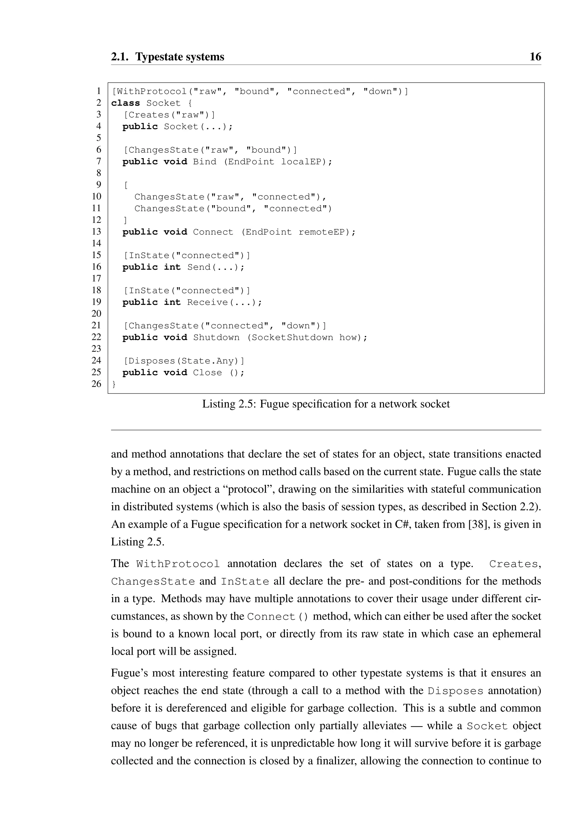2.1. Typestate systems 16 
1 [WithProtocol(raw, bound, connected, down)] 
2 class Socket { 
3 [Creates(raw)] 
4 public Socket(...); 
56 
[ChangesState(raw, bound)] 
7 public void Bind (EndPoint localEP); 
89 
[ 
10 ChangesState(raw, connected), 
11 ChangesState(bound, connected) 
12 ] 
13 public void Connect (EndPoint remoteEP); 
14 
15 [InState(connected)] 
16 public int Send(...); 
17 
18 [InState(connected)] 
19 public int Receive(...); 
20 
21 [ChangesState(connected, down)] 
22 public void Shutdown (SocketShutdown how); 
23 
24 [Disposes(State.Any)] 
25 public void Close (); 
26 } 
Listing 2.5: Fugue specification for a network socket 
and method annotations that declare the set of states for an object, state transitions enacted 
by a method, and restrictions on method calls based on the current state. Fugue calls the state 
machine on an object a “protocol”, drawing on the similarities with stateful communication 
in distributed systems (which is also the basis of session types, as described in Section 2.2). 
An example of a Fugue specification for a network socket in C#, taken from [38], is given in 
Listing 2.5. 
The WithProtocol annotation declares the set of states on a type. Creates, 
ChangesState and InState all declare the pre- and post-conditions for the methods 
in a type. Methods may have multiple annotations to cover their usage under different cir-cumstances, 
as shown by the Connect() method, which can either be used after the socket 
is bound to a known local port, or directly from its raw state in which case an ephemeral 
local port will be assigned. 
Fugue’s most interesting feature compared to other typestate systems is that it ensures an 
object reaches the end state (through a call to a method with the Disposes annotation) 
before it is dereferenced and eligible for garbage collection. This is a subtle and common 
cause of bugs that garbage collection only partially alleviates — while a Socket object 
may no longer be referenced, it is unpredictable how long it will survive before it is garbage 
collected and the connection is closed by a finalizer, allowing the connection to continue to 
 