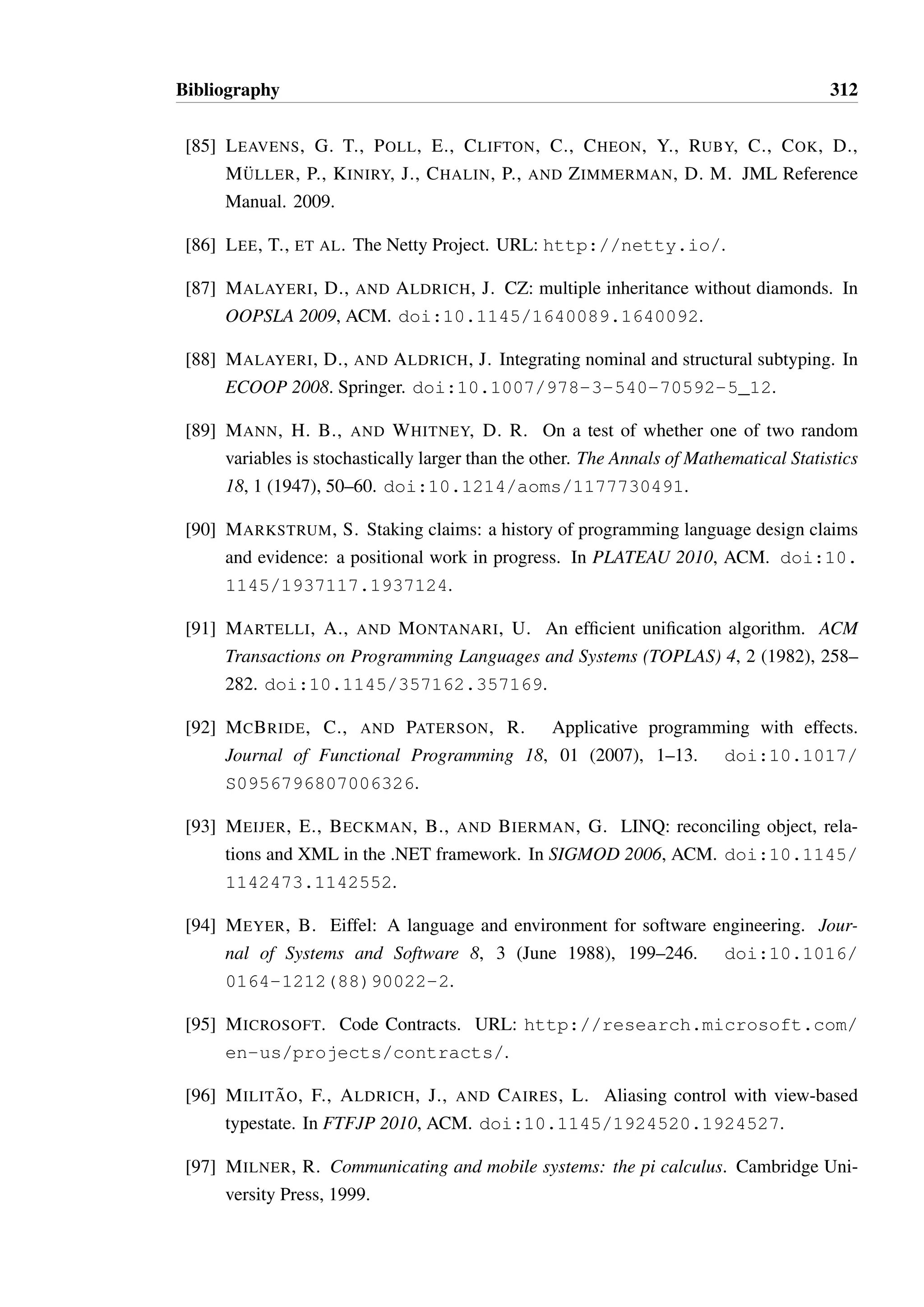 Bibliography 310 
[61] GRAHAM, S. L., AND WEGMAN, M. A fast and usually linear algorithm for global 
flow analysis. Journal of the ACM (JACM) 23, 1 (1976), 172–202. doi:10.1145/ 
321921.321939. 
[62] GREEN, T., PETRE, M., AND BELLAMY, R. Comprehensibility of visual and textual 
programs: A test of superlativism against thematch-mismatchconjecture. ESP 91, 743 
(1991), 121–146. 
[63] GREEN, T. R. G. Cognitive dimensions of notations. In People and Computers V 
(1989), pp. 443–460. 
[64] GREEN, T. R. G., AND PETRE, M. Usability analysis of visual programming en-vironments: 
a ‘cognitive dimensions’ framework. Journal of Visual Languages  
Computing 7, 2 (1996), 131–174. doi:10.1006/jvlc.1996.0009. 
[65] GUPTA, D. What is a good first programming language? Crossroads 10, 4 (2004), 
7–7. 
[66] HAREL, D. Statecharts: A visual formalism for complex systems. Science of 
Computer Programming 8, 3 (1987), 231–274. doi:10.1016/0167-6423(87) 
90035-9. 
[67] HOARE, C. A. R. An axiomatic basis for computer programming. Communications 
of the ACM 12, 10 (Oct. 1969), 576–580. doi:10.1145/363235.363259. 
[68] HOARE, C. A. R. Null references: The billion dollar mistake. Pre-sented 
at QCon London. URL: http://www.infoq.com/presentations/ 
Null-References-The-Billion-Dollar-Mistake-Tony-Hoare. 
[69] HONDA, K., AND BROWN, G. The Scribble language. URL: http://www. 
jboss.org/scribble. 
[70] HONDA, K., MUKHAMEDOV, A., BROWN, G., CHEN, T.-C., AND YOSHIDA, N. 
Scribbling interactions with a formal foundation. In The 7th International Conference 
on Distributed Computing and Internet Technology (ICDIT). Springer, 2011. doi: 
10.1007/978-3-642-19056-8_4. 
[71] HONDA, K., VASCONCELOS, V., AND KUBO, M. Language primitives and type dis-cipline 
for structured communication-based programming. In ESOP 1998, Springer. 
doi:10.1007/BFb0053567. 
[72] HONDA, K., YOSHIDA, N., AND CARBONE, M. Multiparty asynchronous session 
types. In POPL 2008, ACM. doi:10.1145/1328438.1328472. 
 