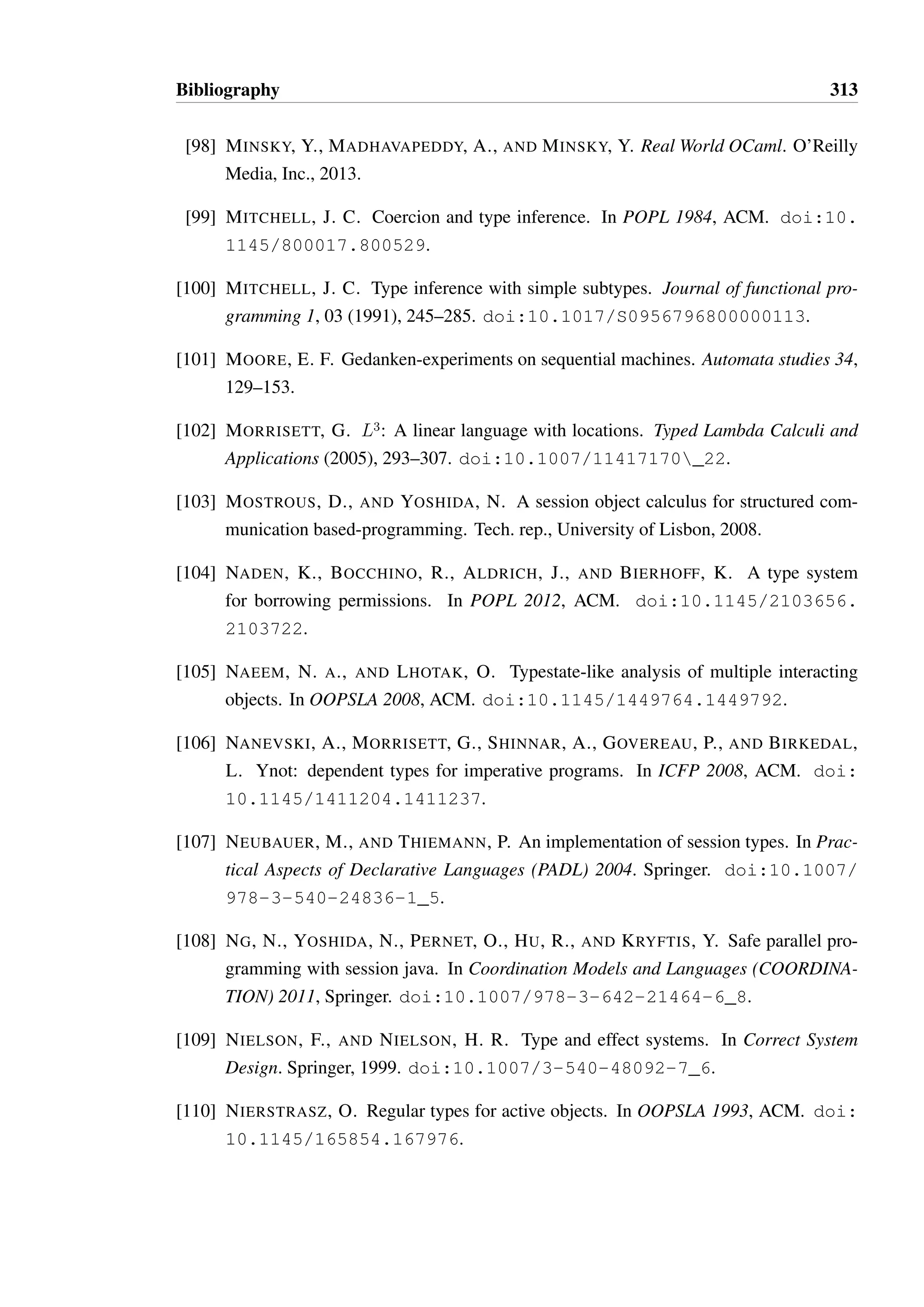 Bibliography 311 
[73] HU, R., KOUZAPAS, D., PERNET, O., YOSHIDA, N., AND HONDA, K. Type-safe 
eventful sessions in Java. In ECOOP 2010. Springer. doi:10.1007/ 
978-3-642-14107-2_16. 
[74] HU, R., YOSHIDA, N., AND HONDA, K. Session-based distributed programming in 
java. In ECOOP 2008. Springer, 2008. doi:10.1007/978-3-540-70592-5_ 
22. 
[75] IGARASHI, A., PIERCE, B. C., AND WADLER, P. Featherweight java: a minimal 
core calculus for java and gj. ACM Transactions on Programming Languages and 
Systems (TOPLAS) 23, 3 (2001), 396–450. doi:10.1145/503502.503505. 
[76] IHAKA, R., AND GENTLEMAN, R. R: A language for data analysis and graphics. 
Journal of computational and graphical statistics 5, 3 (1996), 299–314. doi:10. 
1080/10618600.1996.10474713. 
[77] IHAKA, R., GENTLEMAN, R., ET AL. The R project for statistical computing. URL: 
http://www.r-project.org/. 
[78] JASPAN, C., AND ALDRICH, J. Are object protocols burdensome?: an empirical 
study of developer forums. In PLATEAU 2011, ACM. doi:10.1145/2089155. 
2089168. 
[79] JASPAN, C., AND ALDRICH, J. Checking framework interactions with relationships. 
In ECOOP 2009, Springer. doi:10.1007/978-3-642-03013-0_3. 
[80] JIM, T. What are principal typings and what are they good for? In POPL 1996, ACM. 
doi:10.1145/237721.237728. 
[81] KADODA, G. A cognitive dimensions view of the differences between designers 
and users of theorem proving assistants. In The Psychology of Programming Interest 
Group (PPIG) Workshop (2000). 
[82] KICZALES, G., HILSDALE, E., HUGUNIN, J., KERSTEN, M., PALM, J., AND 
GRISWOLD, W. G. An overview of AspectJ. In ECOOP 2001, Springer. doi: 
10.1007/3-540-45337-7_18. 
[83] KREMENEK, T., TWOHEY, P., BACK, G., NG, A., AND ENGLER, D. From uncer-tainty 
to belief: Inferring the specification within. In OSDI 2006, USENIX Associa-tion, 
pp. 161–176. 
[84] LEAVENS, G. T., BAKER, A. L., AND RUBY, C. JML: A Java modeling language. 
In Formal Underpinnings of Java Workshop at OOPSLA 1998. 
 