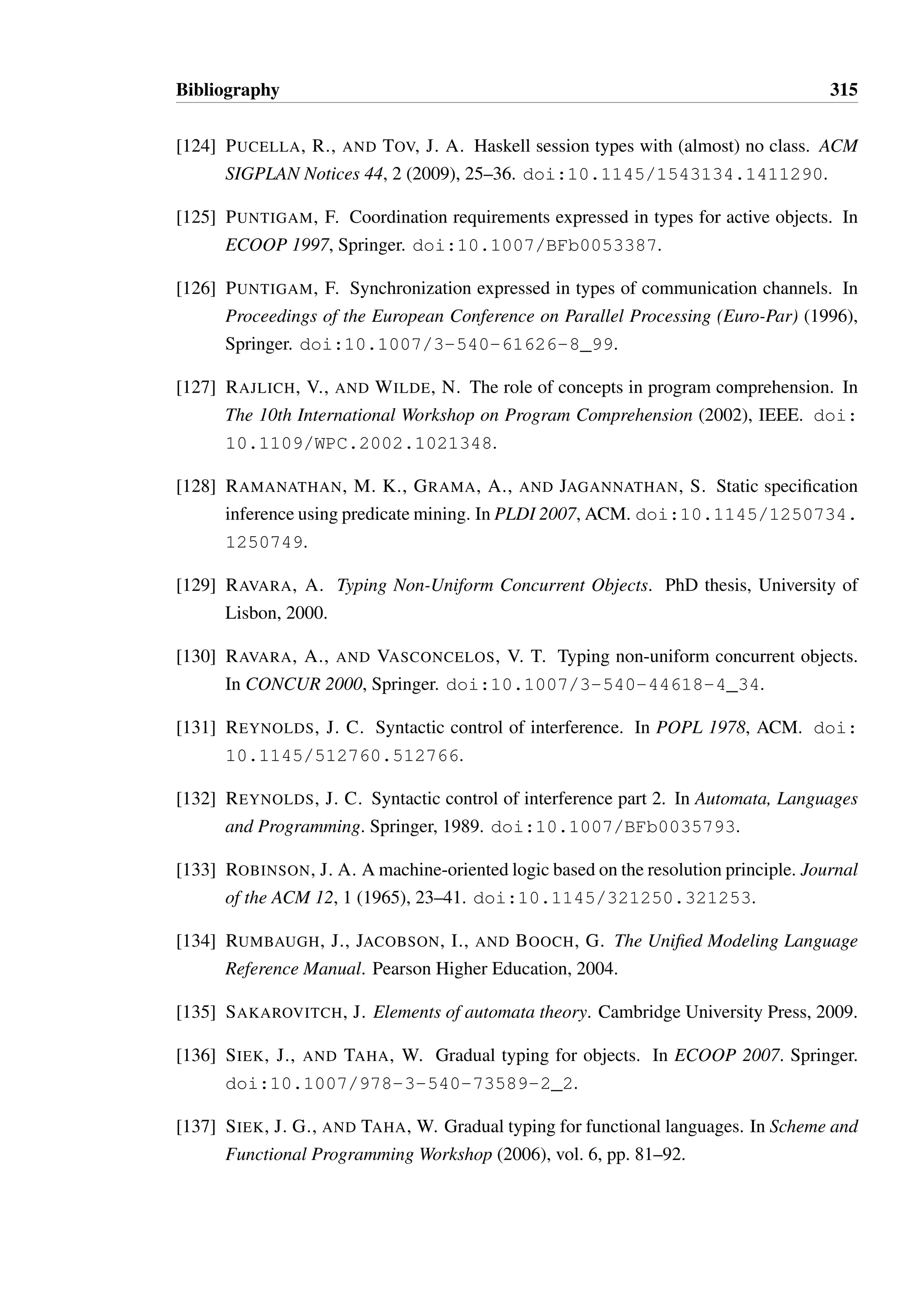 Bibliography 313 
[98] MINSKY, Y., MADHAVAPEDDY, A., AND MINSKY, Y. Real World OCaml. O’Reilly 
Media, Inc., 2013. 
[99] MITCHELL, J. C. Coercion and type inference. In POPL 1984, ACM. doi:10. 
1145/800017.800529. 
[100] MITCHELL, J. C. Type inference with simple subtypes. Journal of functional pro-gramming 
1, 03 (1991), 245–285. doi:10.1017/S0956796800000113. 
[101] MOORE, E. F. Gedanken-experiments on sequential machines. Automata studies 34, 
129–153. 
[102] MORRISETT, G. L3: A linear language with locations. Typed Lambda Calculi and 
Applications (2005), 293–307. doi:10.1007/11417170_22. 
[103] MOSTROUS, D., AND YOSHIDA, N. A session object calculus for structured com-munication 
based-programming. Tech. rep., University of Lisbon, 2008. 
[104] NADEN, K., BOCCHINO, R., ALDRICH, J., AND BIERHOFF, K. A type system 
for borrowing permissions. In POPL 2012, ACM. doi:10.1145/2103656. 
2103722. 
[105] NAEEM, N. A., AND LHOTAK, O. Typestate-like analysis of multiple interacting 
objects. In OOPSLA 2008, ACM. doi:10.1145/1449764.1449792. 
[106] NANEVSKI, A., MORRISETT, G., SHINNAR, A., GOVEREAU, P., AND BIRKEDAL, 
L. Ynot: dependent types for imperative programs. In ICFP 2008, ACM. doi: 
10.1145/1411204.1411237. 
[107] NEUBAUER, M., AND THIEMANN, P. An implementation of session types. In Prac-tical 
Aspects of Declarative Languages (PADL) 2004. Springer. doi:10.1007/ 
978-3-540-24836-1_5. 
[108] NG, N., YOSHIDA, N., PERNET, O., HU, R., AND KRYFTIS, Y. Safe parallel pro-gramming 
with session java. In Coordination Models and Languages (COORDINA-TION) 
2011, Springer. doi:10.1007/978-3-642-21464-6_8. 
[109] NIELSON, F., AND NIELSON, H. R. Type and effect systems. In Correct System 
Design. Springer, 1999. doi:10.1007/3-540-48092-7_6. 
[110] NIERSTRASZ, O. Regular types for active objects. In OOPSLA 1993, ACM. doi: 
10.1145/165854.167976. 
 
