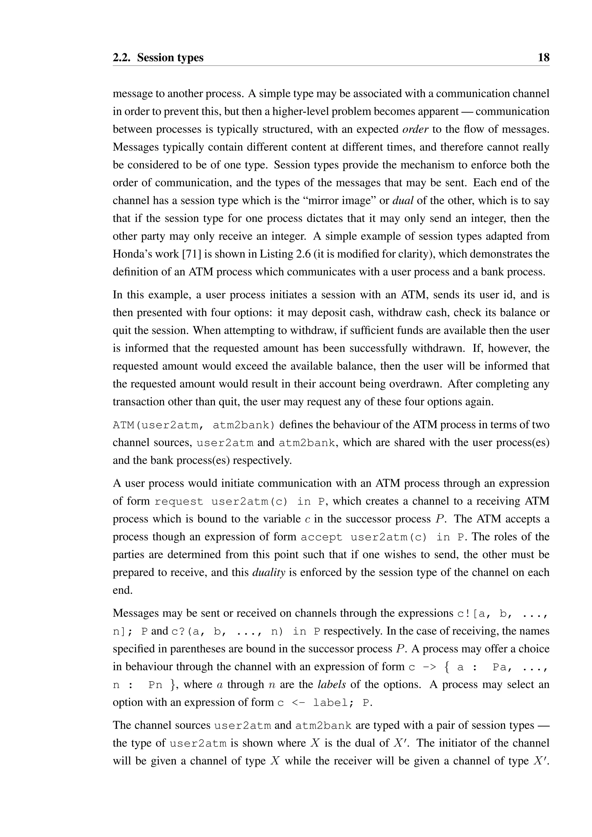 2.2. Session types 18 
message to another process. A simple type may be associated with a communication channel 
in order to prevent this, but then a higher-level problem becomes apparent—communication 
between processes is typically structured, with an expected order to the flow of messages. 
Messages typically contain different content at different times, and therefore cannot really 
be considered to be of one type. Session types provide the mechanism to enforce both the 
order of communication, and the types of the messages that may be sent. Each end of the 
channel has a session type which is the “mirror image” or dual of the other, which is to say 
that if the session type for one process dictates that it may only send an integer, then the 
other party may only receive an integer. A simple example of session types adapted from 
Honda’s work [71] is shown in Listing 2.6 (it is modified for clarity), which demonstrates the 
definition of an ATM process which communicates with a user process and a bank process. 
In this example, a user process initiates a session with an ATM, sends its user id, and is 
then presented with four options: it may deposit cash, withdraw cash, check its balance or 
quit the session. When attempting to withdraw, if sufficient funds are available then the user 
is informed that the requested amount has been successfully withdrawn. If, however, the 
requested amount would exceed the available balance, then the user will be informed that 
the requested amount would result in their account being overdrawn. After completing any 
transaction other than quit, the user may request any of these four options again. 
ATM(user2atm, atm2bank) defines the behaviour of the ATM process in terms of two 
channel sources, user2atm and atm2bank, which are shared with the user process(es) 
and the bank process(es) respectively. 
A user process would initiate communication with an ATM process through an expression 
of form request user2atm(c) in P, which creates a channel to a receiving ATM 
process which is bound to the variable c in the successor process P. The ATM accepts a 
process though an expression of form accept user2atm(c) in P. The roles of the 
parties are determined from this point such that if one wishes to send, the other must be 
prepared to receive, and this duality is enforced by the session type of the channel on each 
end. 
Messages may be sent or received on channels through the expressions c![a, b, ..., 
n]; P and c?(a, b, ..., n) in P respectively. In the case of receiving, the names 
specified in parentheses are bound in the successor process P. A process may offer a choice 
in behaviour through the channel with an expression of form c - f a : Pa, ..., 
n : Pn g, where a through n are the labels of the options. A process may select an 
option with an expression of form c - label; P. 
The channel sources user2atm and atm2bank are typed with a pair of session types — 
the type of user2atm is shown where X is the dual of Xœ. The initiator of the channel 
will be given a channel of type X while the receiver will be given a channel of type Xœ. 
 