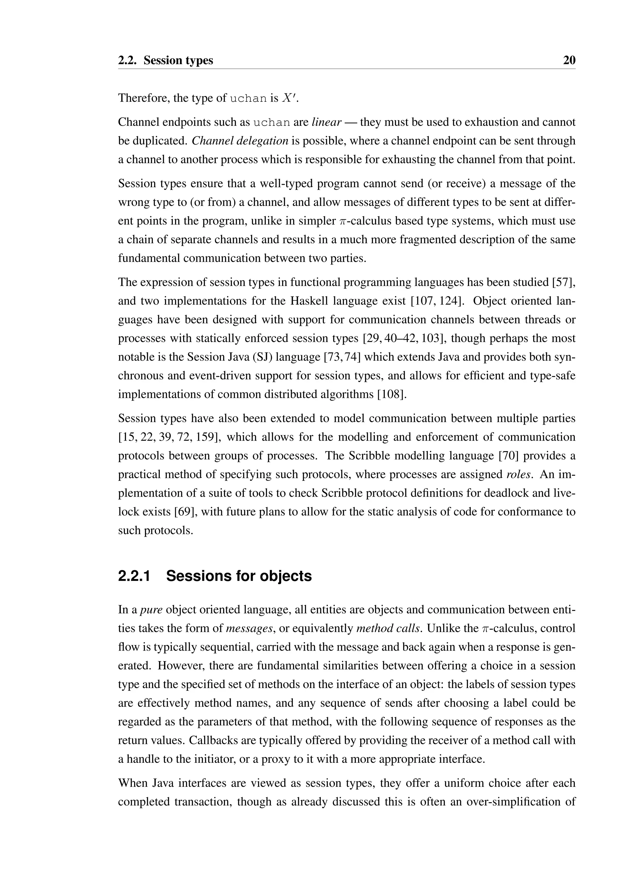 2.2. Session types 20 
Therefore, the type of uchan is Xœ. 
Channel endpoints such as uchan are linear —they must be used to exhaustion and cannot 
be duplicated. Channel delegation is possible, where a channel endpoint can be sent through 
a channel to another process which is responsible for exhausting the channel from that point. 
Session types ensure that a well-typed program cannot send (or receive) a message of the 
wrong type to (or from) a channel, and allow messages of different types to be sent at differ-ent 
points in the program, unlike in simpler -calculus based type systems, which must use 
a chain of separate channels and results in a much more fragmented description of the same 
fundamental communication between two parties. 
The expression of session types in functional programming languages has been studied [57], 
and two implementations for the Haskell language exist [107, 124]. Object oriented lan-guages 
have been designed with support for communication channels between threads or 
processes with statically enforced session types [29, 40–42, 103], though perhaps the most 
notable is the Session Java (SJ) language [73,74] which extends Java and provides both syn-chronous 
and event-driven support for session types, and allows for efficient and type-safe 
implementations of common distributed algorithms [108]. 
Session types have also been extended to model communication between multiple parties 
[15, 22, 39, 72, 159], which allows for the modelling and enforcement of communication 
protocols between groups of processes. The Scribble modelling language [70] provides a 
practical method of specifying such protocols, where processes are assigned roles. An im-plementation 
of a suite of tools to check Scribble protocol definitions for deadlock and live-lock 
exists [69], with future plans to allow for the static analysis of code for conformance to 
such protocols. 
2.2.1 Sessions for objects 
In a pure object oriented language, all entities are objects and communication between enti-ties 
takes the form of messages, or equivalently method calls. Unlike the -calculus, control 
flow is typically sequential, carried with the message and back again when a response is gen-erated. 
However, there are fundamental similarities between offering a choice in a session 
type and the specified set of methods on the interface of an object: the labels of session types 
are effectively method names, and any sequence of sends after choosing a label could be 
regarded as the parameters of that method, with the following sequence of responses as the 
return values. Callbacks are typically offered by providing the receiver of a method call with 
a handle to the initiator, or a proxy to it with a more appropriate interface. 
When Java interfaces are viewed as session types, they offer a uniform choice after each 
completed transaction, though as already discussed this is often an over-simplification of 
 