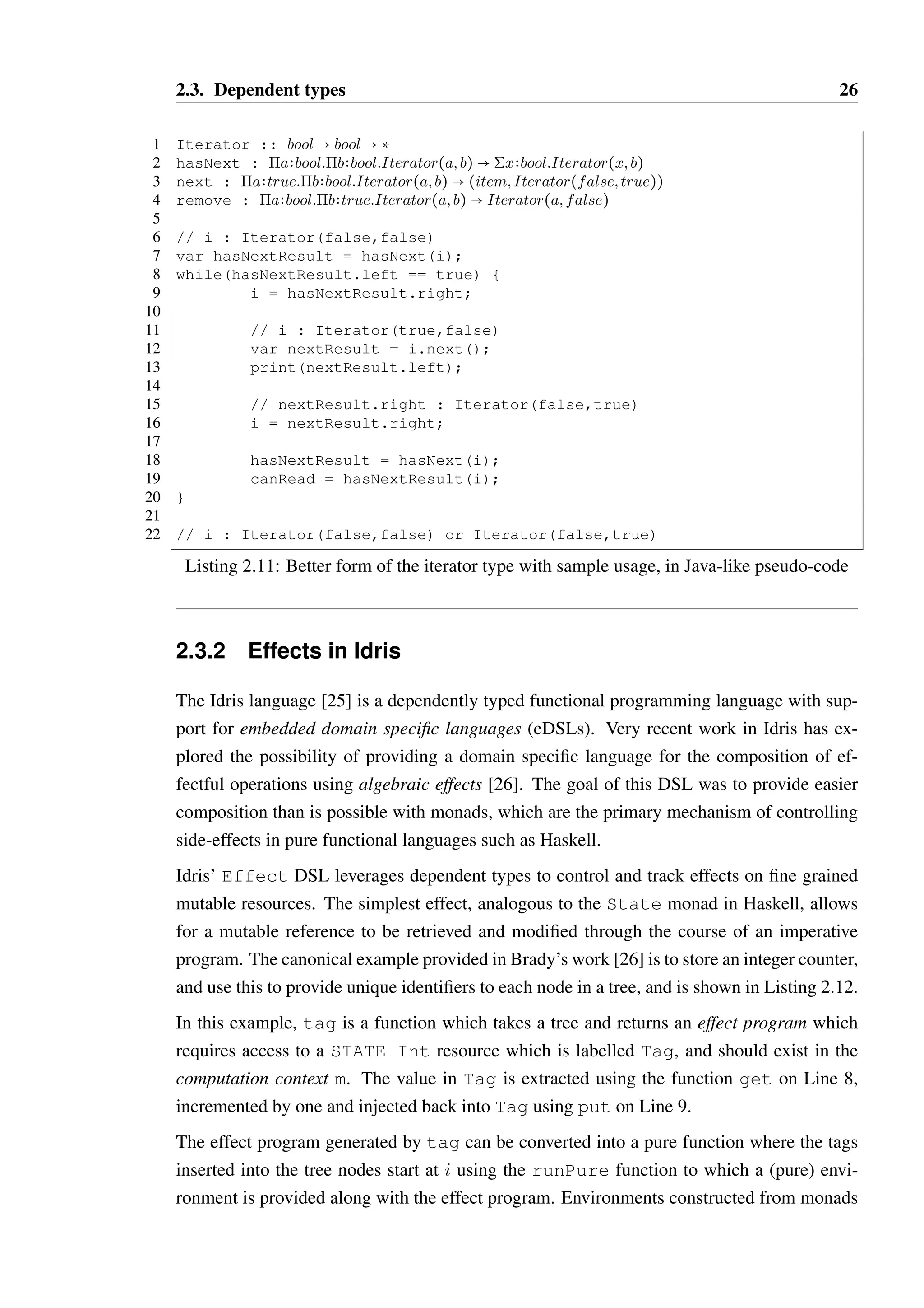 2.3. Dependent types 26 
1 Iterator :: bool  bool  ‡ 
2 hasNext : abool:bbool:Iterator(a; b)  xbool:Iterator(x; b) 
3 next : atrue:bbool:Iterator(a; b)  (item; Iterator(false; true)) 
4 remove : abool:btrue:Iterator(a; b)  Iterator(a; false) 
56 
// i : Iterator(false,false) 
7 var hasNextResult = hasNext(i); 
8 while(hasNextResult.left == true) { 
9 i = hasNextResult.right; 
10 
11 // i : Iterator(true,false) 
12 var nextResult = i.next(); 
13 print(nextResult.left); 
14 
15 // nextResult.right : Iterator(false,true) 
16 i = nextResult.right; 
17 
18 hasNextResult = hasNext(i); 
19 canRead = hasNextResult(i); 
20 } 
21 
22 // i : Iterator(false,false) or Iterator(false,true) 
Listing 2.11: Better form of the iterator type with sample usage, in Java-like pseudo-code 
2.3.2 Effects in Idris 
The Idris language [25] is a dependently typed functional programming language with sup-port 
for embedded domain specific languages (eDSLs). Very recent work in Idris has ex-plored 
the possibility of providing a domain specific language for the composition of ef-fectful 
operations using algebraic effects [26]. The goal of this DSL was to provide easier 
composition than is possible with monads, which are the primary mechanism of controlling 
side-effects in pure functional languages such as Haskell. 
Idris’ Effect DSL leverages dependent types to control and track effects on fine grained 
mutable resources. The simplest effect, analogous to the State monad in Haskell, allows 
for a mutable reference to be retrieved and modified through the course of an imperative 
program. The canonical example provided in Brady’s work [26] is to store an integer counter, 
and use this to provide unique identifiers to each node in a tree, and is shown in Listing 2.12. 
In this example, tag is a function which takes a tree and returns an effect program which 
requires access to a STATE Int resource which is labelled Tag, and should exist in the 
computation context m. The value in Tag is extracted using the function get on Line 8, 
incremented by one and injected back into Tag using put on Line 9. 
The effect program generated by tag can be converted into a pure function where the tags 
inserted into the tree nodes start at i using the runPure function to which a (pure) envi-ronment 
is provided along with the effect program. Environments constructed from monads 
 
