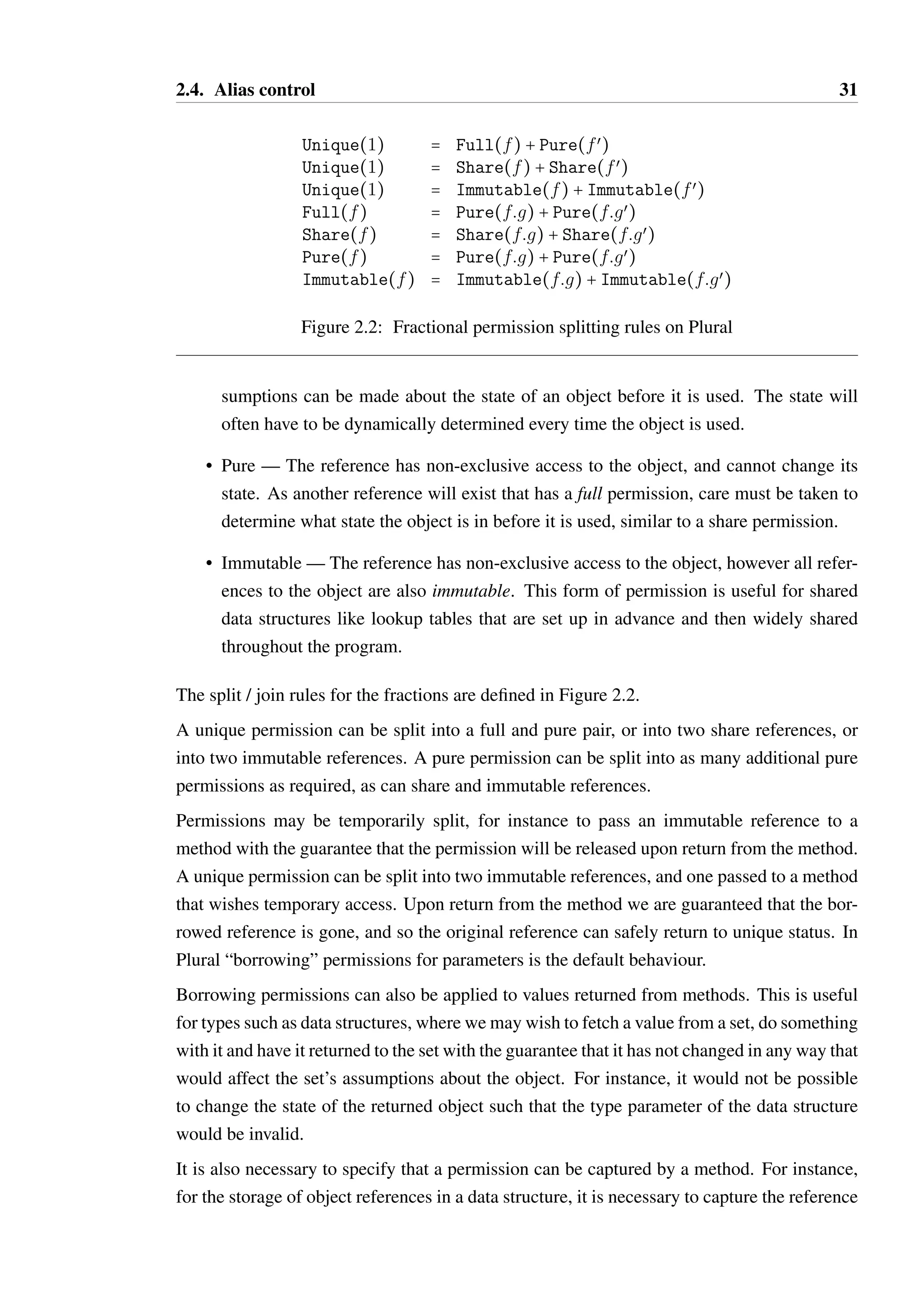 2.4. Alias control 31 
Unique(1) = Full(f) + Pure(fœ) 
Unique(1) = Share(f) + Share(fœ) 
Unique(1) = Immutable(f) + Immutable(fœ) 
Full(f) = Pure(f:g) + Pure(f:gœ) 
Share(f) = Share(f:g) + Share(f:gœ) 
Pure(f) = Pure(f:g) + Pure(f:gœ) 
Immutable(f) = Immutable(f:g) + Immutable(f:gœ) 
Figure 2.2: Fractional permission splitting rules on Plural 
sumptions can be made about the state of an object before it is used. The state will 
often have to be dynamically determined every time the object is used. 
• Pure — The reference has non-exclusive access to the object, and cannot change its 
state. As another reference will exist that has a full permission, care must be taken to 
determine what state the object is in before it is used, similar to a share permission. 
• Immutable—The reference has non-exclusive access to the object, however all refer-ences 
to the object are also immutable. This form of permission is useful for shared 
data structures like lookup tables that are set up in advance and then widely shared 
throughout the program. 
The split / join rules for the fractions are defined in Figure 2.2. 
A unique permission can be split into a full and pure pair, or into two share references, or 
into two immutable references. A pure permission can be split into as many additional pure 
permissions as required, as can share and immutable references. 
Permissions may be temporarily split, for instance to pass an immutable reference to a 
method with the guarantee that the permission will be released upon return from the method. 
A unique permission can be split into two immutable references, and one passed to a method 
that wishes temporary access. Upon return from the method we are guaranteed that the bor-rowed 
reference is gone, and so the original reference can safely return to unique status. In 
Plural “borrowing” permissions for parameters is the default behaviour. 
Borrowing permissions can also be applied to values returned from methods. This is useful 
for types such as data structures, where we may wish to fetch a value from a set, do something 
with it and have it returned to the set with the guarantee that it has not changed in any way that 
would affect the set’s assumptions about the object. For instance, it would not be possible 
to change the state of the returned object such that the type parameter of the data structure 
would be invalid. 
It is also necessary to specify that a permission can be captured by a method. For instance, 
for the storage of object references in a data structure, it is necessary to capture the reference 
 