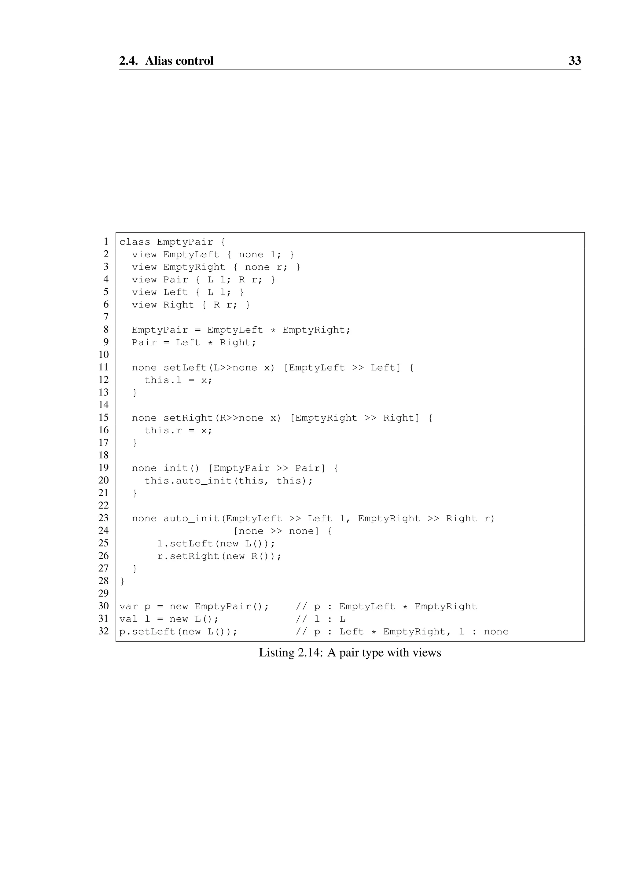 2.4. Alias control 33 
1 class EmptyPair { 
2 view EmptyLeft { none l; } 
3 view EmptyRight { none r; } 
4 view Pair { L l; R r; } 
5 view Left { L l; } 
6 view Right { R r; } 
78 
EmptyPair = EmptyLeft * EmptyRight; 
9 Pair = Left * Right; 
10 
11 none setLeft(Lnone x) [EmptyLeft  Left] { 
12 this.l = x; 
13 } 
14 
15 none setRight(Rnone x) [EmptyRight  Right] { 
16 this.r = x; 
17 } 
18 
19 none init() [EmptyPair  Pair] { 
20 this.auto_init(this, this); 
21 } 
22 
23 none auto_init(EmptyLeft  Left l, EmptyRight  Right r) 
24 [none  none] { 
25 l.setLeft(new L()); 
26 r.setRight(new R()); 
27 } 
28 } 
29 
30 var p = new EmptyPair(); // p : EmptyLeft * EmptyRight 
31 val l = new L(); // l : L 
32 p.setLeft(new L()); // p : Left * EmptyRight, l : none 
Listing 2.14: A pair type with views 
 