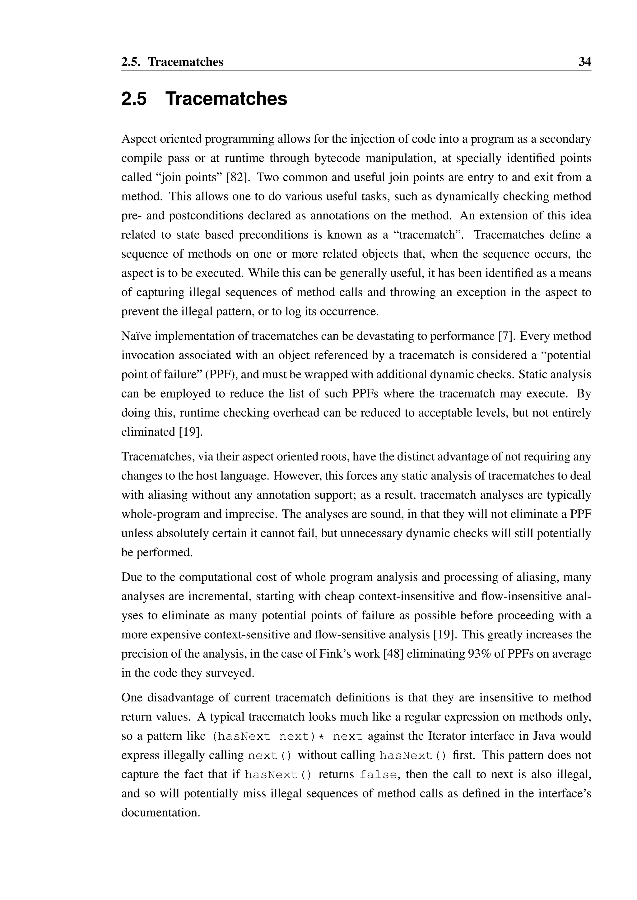 2.5. Tracematches 34 
2.5 Tracematches 
Aspect oriented programming allows for the injection of code into a program as a secondary 
compile pass or at runtime through bytecode manipulation, at specially identified points 
called “join points” [82]. Two common and useful join points are entry to and exit from a 
method. This allows one to do various useful tasks, such as dynamically checking method 
pre- and postconditions declared as annotations on the method. An extension of this idea 
related to state based preconditions is known as a “tracematch”. Tracematches define a 
sequence of methods on one or more related objects that, when the sequence occurs, the 
aspect is to be executed. While this can be generally useful, it has been identified as a means 
of capturing illegal sequences of method calls and throwing an exception in the aspect to 
prevent the illegal pattern, or to log its occurrence. 
Na¨ıve implementation of tracematches can be devastating to performance [7]. Every method 
invocation associated with an object referenced by a tracematch is considered a “potential 
point of failure” (PPF), and must be wrapped with additional dynamic checks. Static analysis 
can be employed to reduce the list of such PPFs where the tracematch may execute. By 
doing this, runtime checking overhead can be reduced to acceptable levels, but not entirely 
eliminated [19]. 
Tracematches, via their aspect oriented roots, have the distinct advantage of not requiring any 
changes to the host language. However, this forces any static analysis of tracematches to deal 
with aliasing without any annotation support; as a result, tracematch analyses are typically 
whole-program and imprecise. The analyses are sound, in that they will not eliminate a PPF 
unless absolutely certain it cannot fail, but unnecessary dynamic checks will still potentially 
be performed. 
Due to the computational cost of whole program analysis and processing of aliasing, many 
analyses are incremental, starting with cheap context-insensitive and flow-insensitive anal-yses 
to eliminate as many potential points of failure as possible before proceeding with a 
more expensive context-sensitive and flow-sensitive analysis [19]. This greatly increases the 
precision of the analysis, in the case of Fink’s work [48] eliminating 93% of PPFs on average 
in the code they surveyed. 
One disadvantage of current tracematch definitions is that they are insensitive to method 
return values. A typical tracematch looks much like a regular expression on methods only, 
so a pattern like (hasNext next)* next against the Iterator interface in Java would 
express illegally calling next() without calling hasNext() first. This pattern does not 
capture the fact that if hasNext() returns false, then the call to next is also illegal, 
and so will potentially miss illegal sequences of method calls as defined in the interface’s 
documentation. 
 