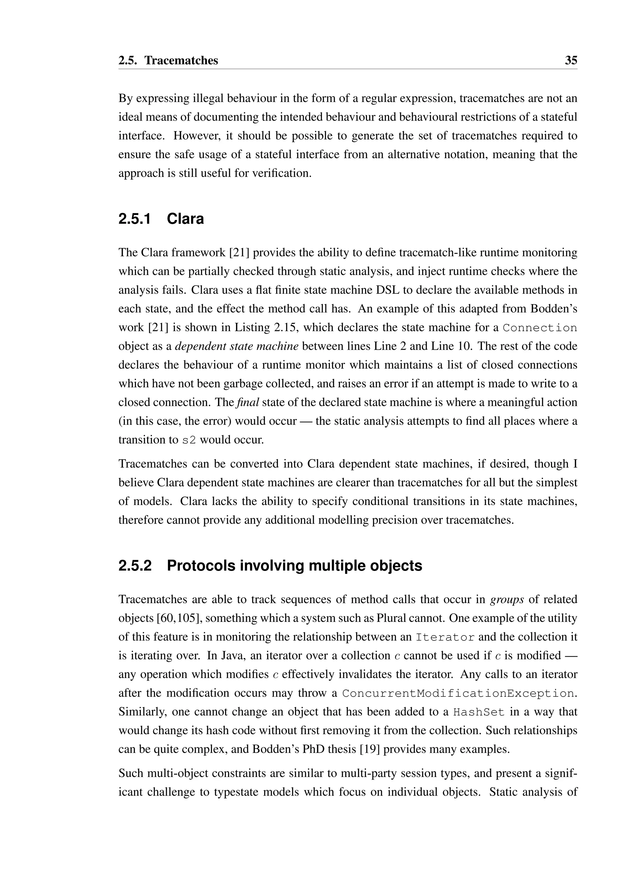 2.5. Tracematches 35 
By expressing illegal behaviour in the form of a regular expression, tracematches are not an 
ideal means of documenting the intended behaviour and behavioural restrictions of a stateful 
interface. However, it should be possible to generate the set of tracematches required to 
ensure the safe usage of a stateful interface from an alternative notation, meaning that the 
approach is still useful for verification. 
2.5.1 Clara 
The Clara framework [21] provides the ability to define tracematch-like runtime monitoring 
which can be partially checked through static analysis, and inject runtime checks where the 
analysis fails. Clara uses a flat finite state machine DSL to declare the available methods in 
each state, and the effect the method call has. An example of this adapted from Bodden’s 
work [21] is shown in Listing 2.15, which declares the state machine for a Connection 
object as a dependent state machine between lines Line 2 and Line 10. The rest of the code 
declares the behaviour of a runtime monitor which maintains a list of closed connections 
which have not been garbage collected, and raises an error if an attempt is made to write to a 
closed connection. The final state of the declared state machine is where a meaningful action 
(in this case, the error) would occur — the static analysis attempts to find all places where a 
transition to s2 would occur. 
Tracematches can be converted into Clara dependent state machines, if desired, though I 
believe Clara dependent state machines are clearer than tracematches for all but the simplest 
of models. Clara lacks the ability to specify conditional transitions in its state machines, 
therefore cannot provide any additional modelling precision over tracematches. 
2.5.2 Protocols involving multiple objects 
Tracematches are able to track sequences of method calls that occur in groups of related 
objects [60,105], something which a system such as Plural cannot. One example of the utility 
of this feature is in monitoring the relationship between an Iterator and the collection it 
is iterating over. In Java, an iterator over a collection c cannot be used if c is modified — 
any operation which modifies c effectively invalidates the iterator. Any calls to an iterator 
after the modification occurs may throw a ConcurrentModificationException. 
Similarly, one cannot change an object that has been added to a HashSet in a way that 
would change its hash code without first removing it from the collection. Such relationships 
can be quite complex, and Bodden’s PhD thesis [19] provides many examples. 
Such multi-object constraints are similar to multi-party session types, and present a signif-icant 
challenge to typestate models which focus on individual objects. Static analysis of 
 