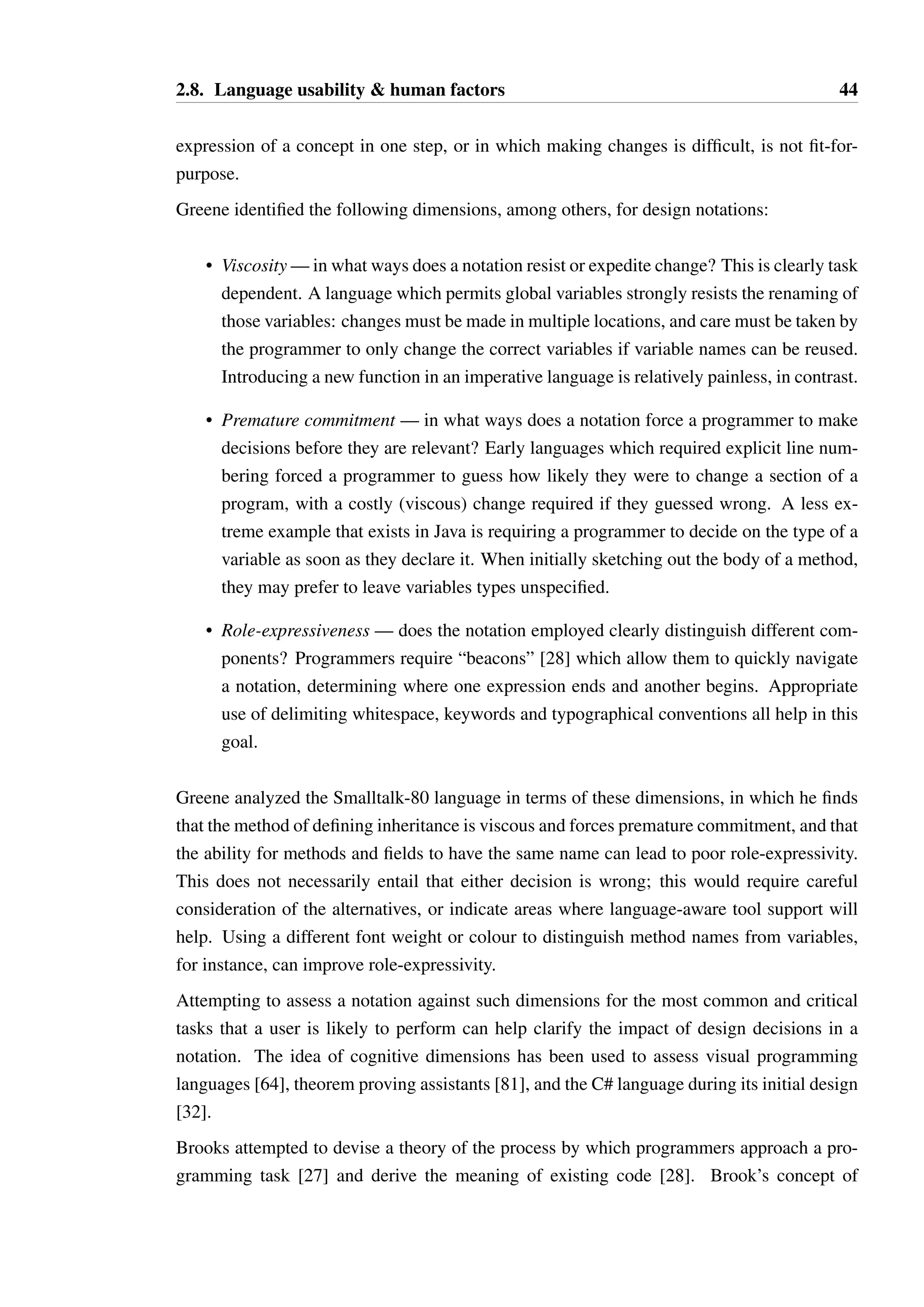 2.8. Language usability  human factors 43 
trol structure of a term was presented by Collingbourne [34]. This algorithm is presented 
without proof and is known to fail if procedures are introduced. 
No work exists where a constraint generation and solving approach has been used to infer 
principal types in a language with typestate. The Anek tool [14] infers the requirements of 
terms in Plural using probabilistic and heuristic techniques, but does not constitute a formal 
type inference algorithm. 
2.8 Language usability  human factors 
Programming languages should fundamentally be about the programmer rather than the 
computer. Programming language designers, however, often appear to be oblivious to this 
basic requirement. Language designers frequently make claims about a feature of their lan-guage 
being desirable and an improvement over existing work, but rarely provide anything 
other than anecdotal evidence to support such claims, as illustrated in a rather scathing survey 
of language claims by Markstrum [90]: 
One aspect of the studied papers was consistent. The designers believe that their 
own opinions weigh as much as, if not more than, any rigorous survey or user 
study. 
The psychology of programming is an active research area, though this encompasses a great 
deal of scope: software process research, the impact of working environments and culture, 
tools such as integrated development environments, how people learn to program, methods 
of teaching programming, and so on. 
Work which focuses specifically on the impact of syntax and specific language features is 
rare. Green’s cognitive dimensions of notations [63] attempts to define a method by which 
a syntax should be evaluated. An algorithm can be expressed in many ways, even within 
one language, but the notation strongly determines the ease with which a concept can be 
expressed. A notation can be measured in terms of a set of properties, or dimensions. Un-fortunately, 
defining orthogonal dimensions for measuring notations is difficult, such that 
independent choices about notation design could be made along each dimension. 
Greene also asserts that design is redesign, which is to say that design is an iterative process 
by which a model is progressively refined. Designers are opportunistic, approaching a design 
problem from the most convenient angle to make some progress and then perhaps changing 
tack entirely based upon an idea or realisation triggered by this refinement. 
As such, notations for expressing designs should be built with the awareness that frequent 
change and refinement is a necessary part of the process. A notation which expects perfect 
 