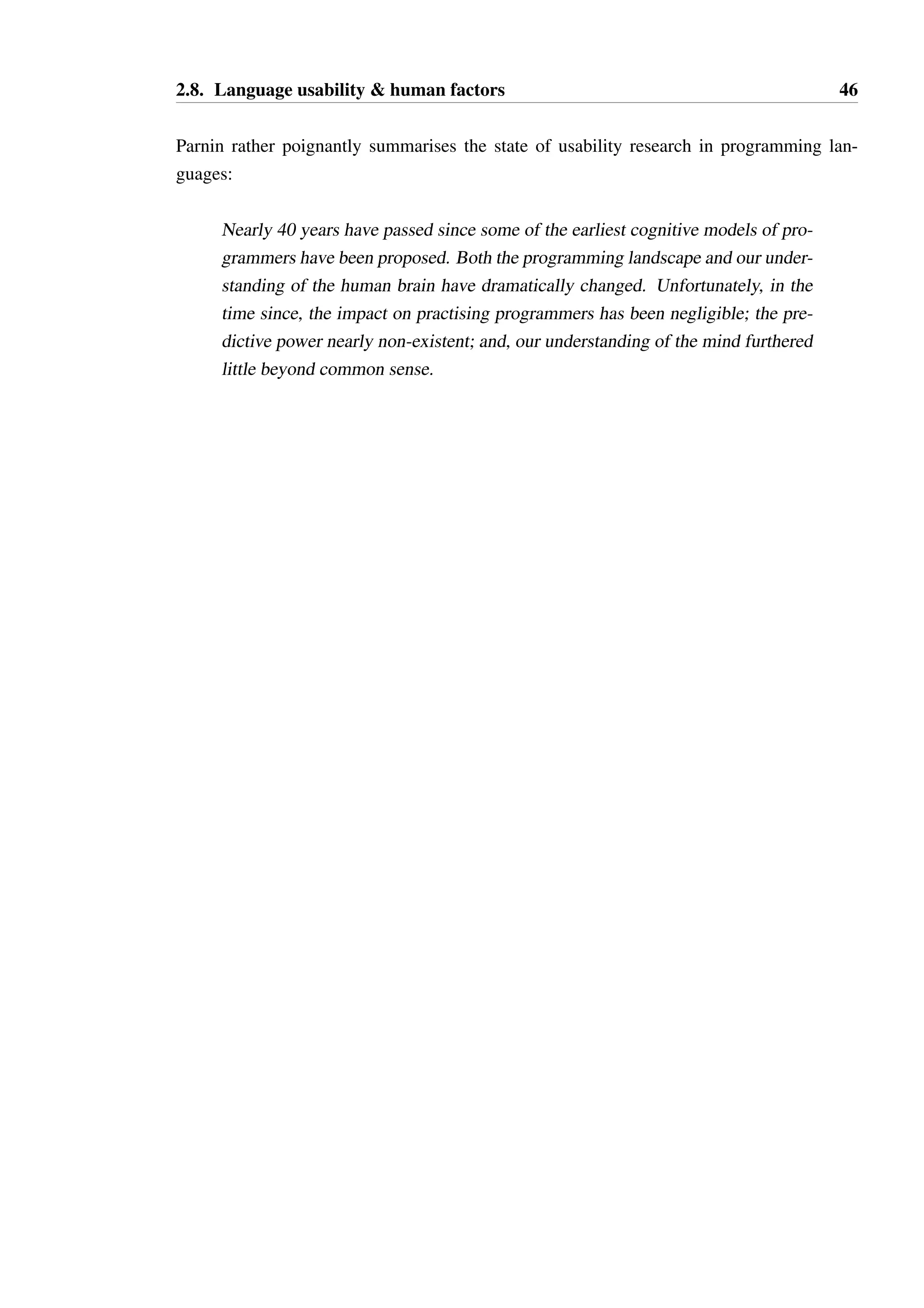2.8. Language usability  human factors 45 
“beacons” has led to further work in understanding how programmers locate concepts in 
code [127], and how tools can be devised to help in this process. 
The difficulties in demonstrating, empirically, the impact of a particular notational choice is 
summarised by Brooks as follows: 
Even among programmers of very similar experience levels, differences of as 
much as 100 to 1 were found across programmers in the time taken to write a 
given program. Additionally, across problems constructed to be of similar diffi-culty, 
an individual programmer often displayed a six-fold difference in writing 
time. 
As such, quantitative studies of programmer behaviour are very difficult to interpret. Such 
studies are often very time consuming, as even small programming problems can take min-utes 
to hours to complete. 
Attempts have however been made to empirically study the effects of notation, with Gan-non 
[55] studying such choices in an early imperative language, TOPPS. In this study, nine 
changes were made to the definition of the language, where these changes ranged from rules 
concerning semi-colon usage to evaluation order. The original language and the modified 
languages were directly compared. 
The study identified the difficulty in compensating for the learning effect — programmers 
improve with experience, even over very short periods of time. The paper identified the 
common problem of confusing := (assignment) and = (equality). In Green’s model, symbols 
which are very similar in this manner with radically different meaning constitute both a 
discriminability and an action slips problem — they are both easy to mis-read, and easy 
to mis-type. A simple solution is to use a different symbol entirely (Gannon proposed - 
for assignment) or to disallow assignment in expressions. This problem persists even in 
contemporary languages, highlighting that language designers are slow to learn from the 
mistakes of the past. 
There is disappointingly little work to be found in the literature that attempts to perform 
experiments similar to Gannon’s work on TOPPS for contemporary languages, and none in 
the area of typestate modelling. 
Recent work by Parnin has attempted to apply advances in cognitive neuroscience to under-standing 
the challenges programmers face [115]. Perhaps unsurprisingly, and also identified 
by Brooks, the efficacy of our short- and long-term memory is very important to program-ming, 
and frequent interruptions are very damaging to our ability to retain a model of a 
program in short term memory. Few recommendations are offered from this nascent work 
that would influence language design, instead its focus is directed on tools and processes 
which help programmers to retain focus and augment their memory. 
 