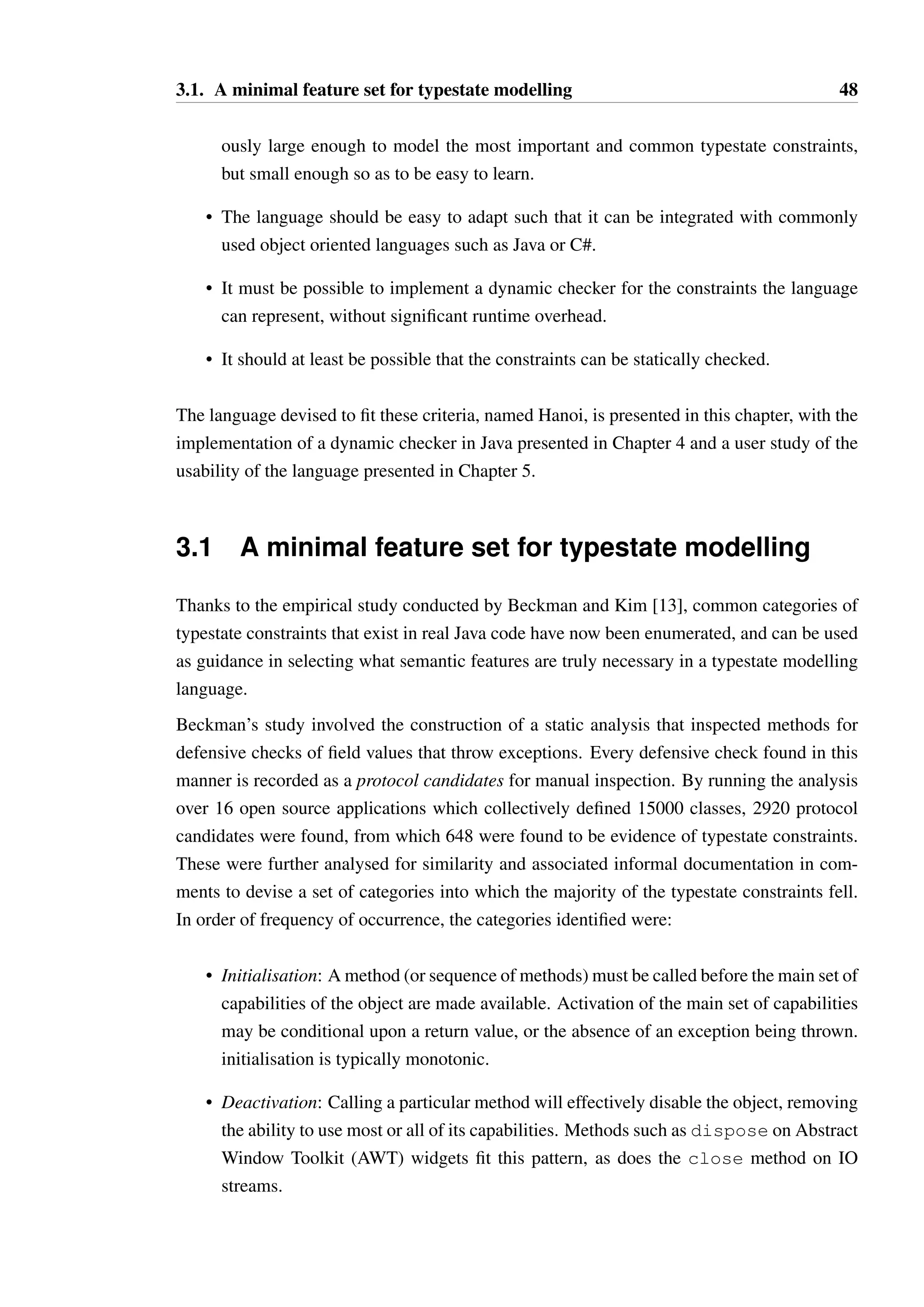 47 
Chapter 3 
Representing Typestate Constraints 
Like the representation of any other formal set of rules, there are many different ways in 
which typestate constraints can be represented. Visual representations related to Harel’s 
statecharts [66] are popular for the abstract representation of state machines, such as in the 
Unified Modelling Language [134, Chapter 6]. 
Graphical languages are not however “obviously” superior to a textual languages [62, 152]. 
Graphical models can be just as overwhelming as textual models — Both require careful 
use of “secondary notation” [117]. The positioning of symbols in a graphical model (such 
as a Harel statechart) can strongly influence the ability to understand it, especially if the 
positioning does not match the user’s expectations. For instance, if the graph “flows” from 
right-to-left or bottom-to-top, this may confuse users who expect the reverse. From my own 
experience of working with graphical models of state machines, a significant amount of time 
can be spent attempting to find a workable layout for a state machine, and choices of good 
layouts is at least as subjective as the formatting of code. 
In systems such as Plural and Fugue, the designers sought a way to easily integrate the formal 
representation of typestate constraints into the existing grammar of Java and C# respectively, 
using the support for arbitrary annotations. These property set based annotations have a very 
restrictive syntax, but are already supported by the integrated development environments and 
tools available for these languages. This pragmatic choice is suitable while experimenting 
but the syntactic restrictions arguably make models difficult to read and present a barrier to 
wider adoption. 
A variety of different feature sets have also been tried in the design and implementation of 
typestate systems, though evaluation of which features end up being useful and justified is 
rarely considered. A holistic approach to the design of a typestate modelling language that 
can satisfy all of the following criteria would represent a novel and useful contribution: 
• The underlying semantics of the language should have a feature set that is simultane- 
 