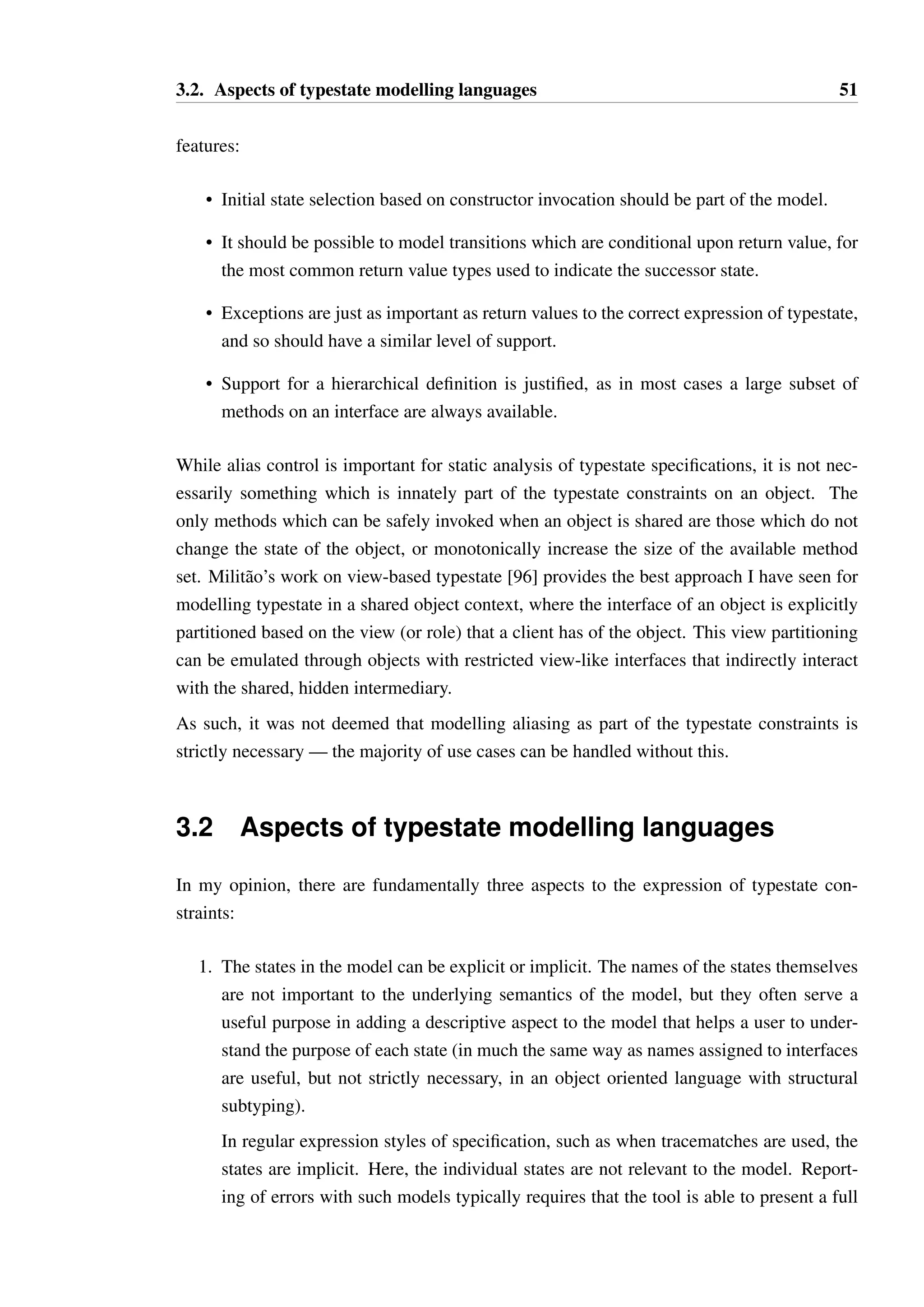 3.1. A minimal feature set for typestate modelling 50 
used to determine which state is reached, followed by integer types. Where integers are used 
as a return value to indicate the state of an object, this would often be better represented 
using a boolean or enumeration, but integers are used for legacy or traditional presentation 
reasons. As an example, size() = 0 may indicate the object is in one state, while size()  0 
indicates another state. This is equivalent to isEmpty on many APIs, and programmers 
will often use the two interchangeably. It is important to be able to support either usage for 
this reason. 
As the return value determines the successor state, this has consequences for the formal 
modelling of the object’s semantics. Between the beginning of a method call and its return, 
the receiving object is effectively in an indeterminate state — consequently, defining the 
semantics of self calls and mutual recursion is problematic. One option is to simply ignore 
typestate constraints for self calls, and rely on an alias control strategy to ensure that “self” 
can always be distinguished from other references. 
Constructors are clearly important in that they often determine the initial state of the ob-ject. 
Occasionally the exact values of the parameters passed to the constructor may also be 
relevant, as in the type qualifier category of behaviour. It is more common, however, for sep-arate 
constructors to be used to distinguish initial state, or for explicit initialisation methods 
post-construction (the initialisation category) to be used for this purpose. 
Additionally, it is often the case that a method or method set is enabled temporarily, without 
disabling any of the other methods which were already available. This provides a justifica-tion 
for the use of hierarchical finite state machines in modelling — duplicate definition of 
available methods and transitions can be avoided through the use of nested states. Concur-rently 
available state machines are also potentially justified, where the object’s behaviour has 
clear partitions and each part behaves independently, such as the ResultSet type in Java’s 
SQL interface, studied in detail by Bierhoff [16]. However, in my experience such clear 
separation is rare, and parallel state machines can be encoded into a single state machine 
using superposition. 
There are some notable examples of constraints which cannot be directly represented using 
a finite state machine (or, equivalently, be considered to be regular grammars). This is most 
commonly seen in the boundary category of behaviours. However, in all cases I have ob-served 
the interface of such types also includes a way to dynamically test what the current 
state of the object is, which allows the interface to be represented as a finite state machine. 
Interfaces which are not representable in this form are very inconvenient to work with in 
practice — interactions with the object must be very carefully controlled and aliasing is 
particularly difficult to reason about in such circumstances. 
From the above, it is clear that a modelling language capable of handling the majority of 
typestate patterns, without being overly restrictive or verbose, should have the following 
 