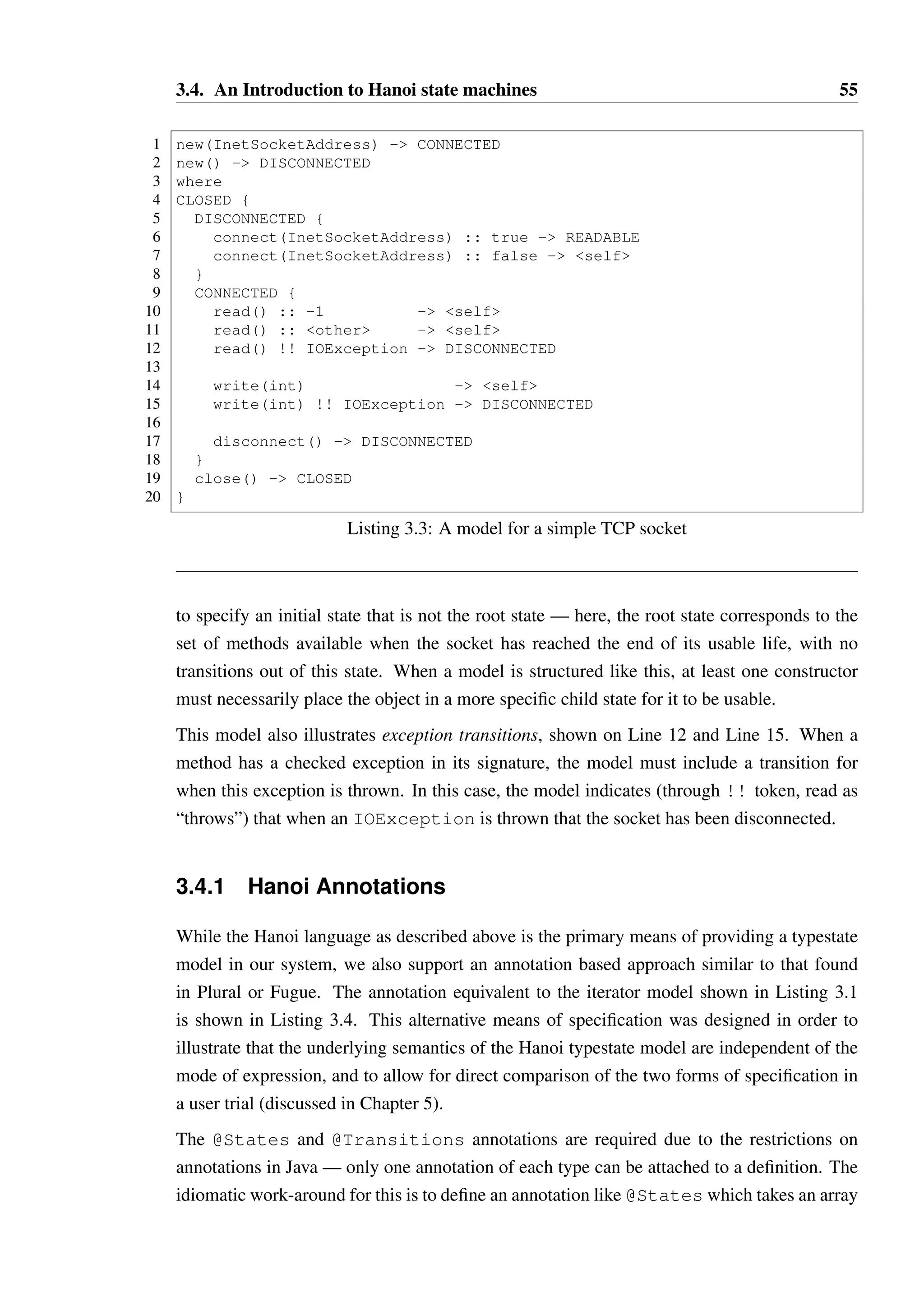 3.4. An Introduction to Hanoi state machines 54 
Line 13 demonstrates two special tokens, other and self. The condition type 
other states that if all other conditions specified for the method call do not match the 
returned value, then this condition will match and the associated transition will take place. 
This is similar to the “default” branch on switches in Java. 
A transition to self means that the object will remain in the same state. On Line 13, 
the transition can be read as “if hasNext() returns a value which has not been matched, 
then stay in the same state”. There is a subtle difference between this and hasNext() :: 
other - ACTIVE — if one were to call hasNext() in the CAN REMOVE state and it 
were to return false, the definition on Line 13 would leave the object in state CAN REMOVE 
while the alternative will trigger a transition to ACTIVE, which is undesirable as it prevents 
a legal call to remove(). 
In Hanoi, the convention is that if no condition is specified then we assume the condition is 
other. The transition, however, must always be specified. Values of boxed and unboxed 
primitives (booleans and numbers) may be used for conditions, as well as enumerations and 
the value null. 
In addition to inheriting the transitions of a parent state, a child may also override these 
transitions subject to some restrictions. An example of overriding is shown on Line 9, where 
the transition for hasNext() defined on Line 12 is changed such that the result state will 
be CAN REMOVE MIDDLE instead of NEXT AVAILABLE. This override exists to ensure 
that we do not lose the ability to call remove() if a call to hasNext() is made, for 
instance to ensure the simple method shown in Listing 3.2 is legal. 
1 void removeCenter(Iterator it) { 
2 boolean first = true; 
3 while(it.hasNext()) { 
4 it.next(); 
5 if(!first  it.hasNext()) it.remove(); 
6 first = false; 
7 } 
8 } 
Listing 3.2: Method which removes the middle elements of a collection 
Listing 3.3 demonstrates some additional aspects of the Hanoi language. Where the type 
being modelled is a class rather than an interface, constructor transitions are specified that 
indicate the initial state of the object, as shown on Line 1 and Line 2. As constructors are 
fundamentally different to methods, in that calling a constructor creates an object rather than 
mutates an existing object, it was decided that constructor transitions should not appear in 
the bodies of the state declarations. Instead, they exist outside the state hierarchy, referring 
to it through a “where” clause. A constructor transition must be specified for each public 
constructor declared on a class. As shown in the model, it often makes sense for constructors 
 