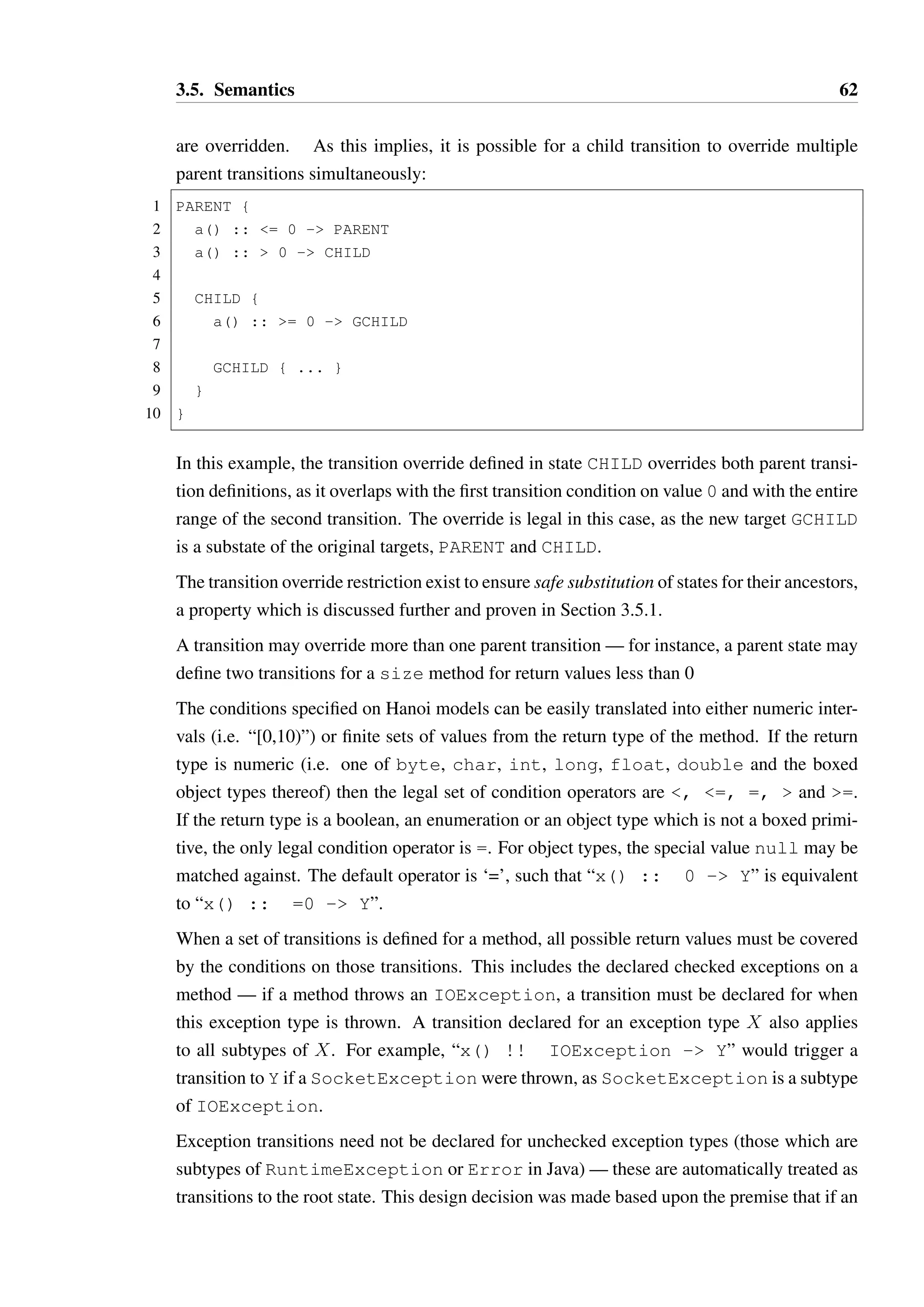3.5. Semantics 61 
29 
30 C { 
31 doZ() - self 
32 disableC() - ROOT 
33 } 
34 } 
States A AND B and B AND A are effectively equivalent, but must be duplicated as the 
overrides of enableB() and enableA() must be covariant to the original target states. 
A more complex multiple inheritance based semantics for states would eliminate this but at 
the cost of losing the tree structured presentation of the model, and additional complexity 
which is not needed in most cases. 
Alternating 
This pattern is easily expressed with two states: 
1 new() - A 
2 where 
3 ROOT { 
4 A { 
5 m() - B 
6 } 
7 
8 B { 
9 n() - A 
10 } 
11 } 
As demonstrated, Hanoi can represent most patterns without difficulty. Conditional transi-tions 
based upon passed parameters are not possible in the current model. Conceptually this 
would not be difficult to add, but I have observed very few circumstances under which this 
is essential for correctly modelling a type. 
3.5 Semantics 
A state S1 is a substate of another state S2, written S1 r S2 if S1 = S2 or S1 is a descendant 
of S2. 
States inherit the transitions of their ancestors, which ensures that a state’s available method 
set is a superset of its ancestor’s method sets. Where transitions are overridden, it is required 
that the target state of the override is a substate of all the target states of the transitions that 
 
