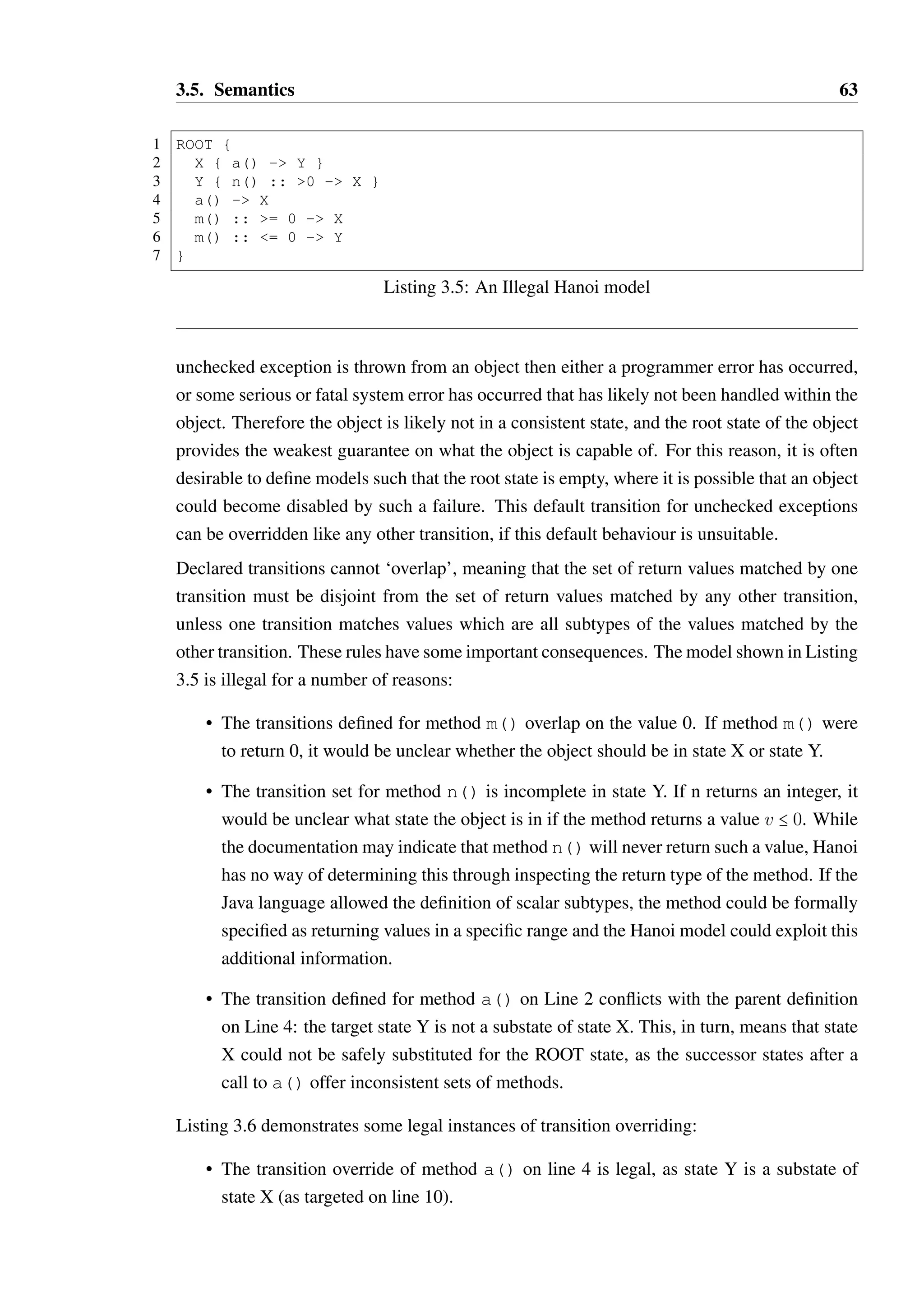 3.5. Semantics 62 
are overridden. As this implies, it is possible for a child transition to override multiple 
parent transitions simultaneously: 
1 PARENT { 
2 a() :: = 0 - PARENT 
3 a() ::  0 - CHILD 
4 
5 CHILD { 
6 a() :: = 0 - GCHILD 
7 
8 GCHILD { ... } 
9 } 
10 } 
In this example, the transition override defined in state CHILD overrides both parent transi-tion 
definitions, as it overlaps with the first transition condition on value 0 and with the entire 
range of the second transition. The override is legal in this case, as the new target GCHILD 
is a substate of the original targets, PARENT and CHILD. 
The transition override restriction exist to ensure safe substitution of states for their ancestors, 
a property which is discussed further and proven in Section 3.5.1. 
A transition may override more than one parent transition—for instance, a parent state may 
define two transitions for a size method for return values less than 0 
The conditions specified on Hanoi models can be easily translated into either numeric inter-vals 
(i.e. “[0,10)”) or finite sets of values from the return type of the method. If the return 
type is numeric (i.e. one of byte, char, int, long, float, double and the boxed 
object types thereof) then the legal set of condition operators are , =, =,  and =. 
If the return type is a boolean, an enumeration or an object type which is not a boxed primi-tive, 
the only legal condition operator is =. For object types, the special value null may be 
matched against. The default operator is ‘=’, such that “x() :: 0 - Y” is equivalent 
to “x() :: =0 - Y”. 
When a set of transitions is defined for a method, all possible return values must be covered 
by the conditions on those transitions. This includes the declared checked exceptions on a 
method — if a method throws an IOException, a transition must be declared for when 
this exception type is thrown. A transition declared for an exception type X also applies 
to all subtypes of X. For example, “x() !! IOException - Y” would trigger a 
transition to Y if a SocketException were thrown, as SocketException is a subtype 
of IOException. 
Exception transitions need not be declared for unchecked exception types (those which are 
subtypes of RuntimeException or Error in Java)—these are automatically treated as 
transitions to the root state. This design decision was made based upon the premise that if an 
 