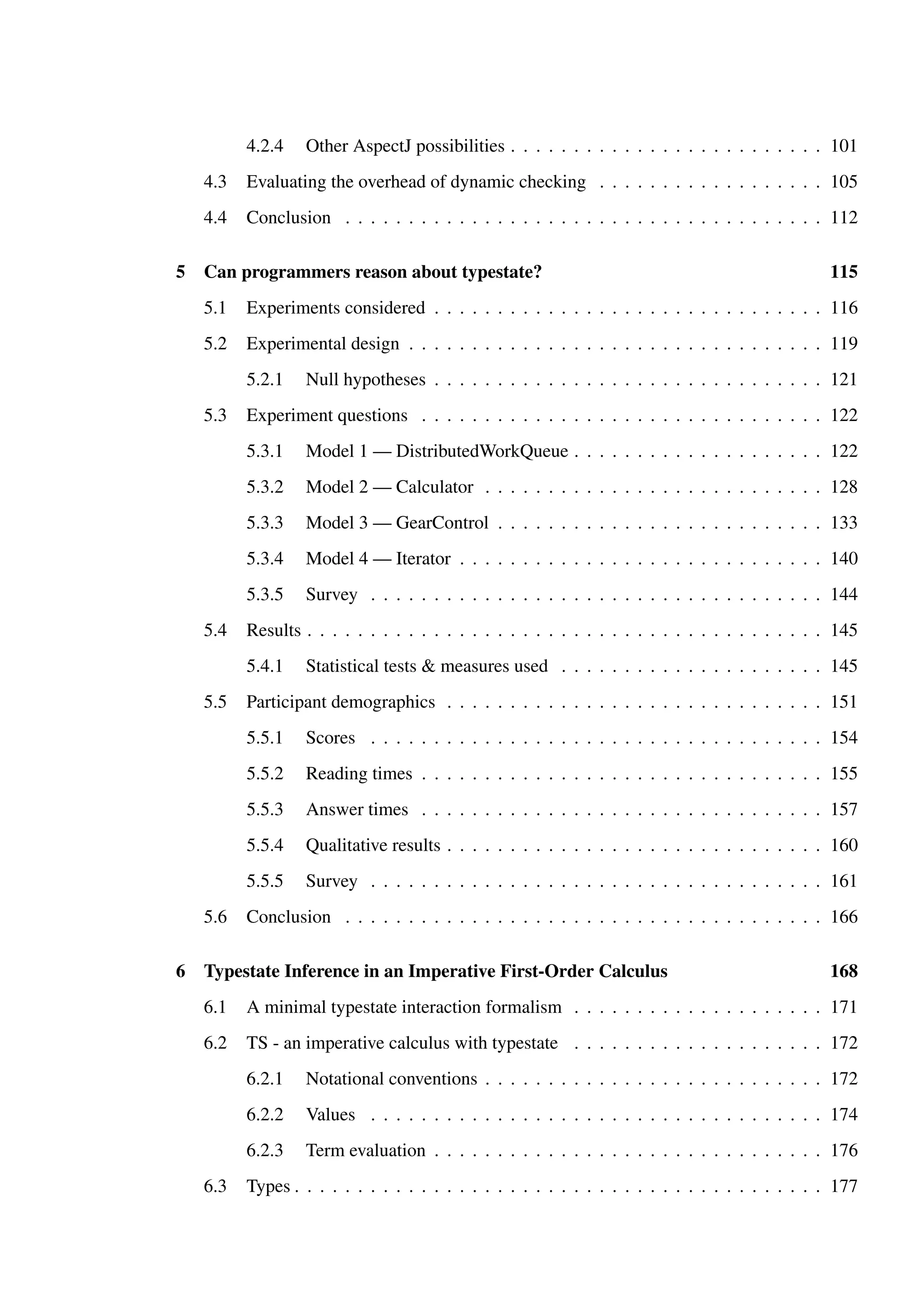 4.2.4 Other AspectJ possibilities . . . . . . . . . . . . . . . . . . . . . . . . . 101 
4.3 Evaluating the overhead of dynamic checking . . . . . . . . . . . . . . . . . . 105 
4.4 Conclusion . . . . . . . . . . . . . . . . . . . . . . . . . . . . . . . . . . . . . . 112 
5 Can programmers reason about typestate? 115 
5.1 Experiments considered . . . . . . . . . . . . . . . . . . . . . . . . . . . . . . . 116 
5.2 Experimental design . . . . . . . . . . . . . . . . . . . . . . . . . . . . . . . . . 119 
5.2.1 Null hypotheses . . . . . . . . . . . . . . . . . . . . . . . . . . . . . . . 121 
5.3 Experiment questions . . . . . . . . . . . . . . . . . . . . . . . . . . . . . . . . 122 
5.3.1 Model 1 — DistributedWorkQueue . . . . . . . . . . . . . . . . . . . . 122 
5.3.2 Model 2 — Calculator . . . . . . . . . . . . . . . . . . . . . . . . . . . 128 
5.3.3 Model 3 — GearControl . . . . . . . . . . . . . . . . . . . . . . . . . . 133 
5.3.4 Model 4 — Iterator . . . . . . . . . . . . . . . . . . . . . . . . . . . . . 140 
5.3.5 Survey . . . . . . . . . . . . . . . . . . . . . . . . . . . . . . . . . . . . 144 
5.4 Results . . . . . . . . . . . . . . . . . . . . . . . . . . . . . . . . . . . . . . . . . 145 
5.4.1 Statistical tests & measures used . . . . . . . . . . . . . . . . . . . . . 145 
5.5 Participant demographics . . . . . . . . . . . . . . . . . . . . . . . . . . . . . . 151 
5.5.1 Scores . . . . . . . . . . . . . . . . . . . . . . . . . . . . . . . . . . . . 154 
5.5.2 Reading times . . . . . . . . . . . . . . . . . . . . . . . . . . . . . . . . 155 
5.5.3 Answer times . . . . . . . . . . . . . . . . . . . . . . . . . . . . . . . . 157 
5.5.4 Qualitative results . . . . . . . . . . . . . . . . . . . . . . . . . . . . . . 160 
5.5.5 Survey . . . . . . . . . . . . . . . . . . . . . . . . . . . . . . . . . . . . 161 
5.6 Conclusion . . . . . . . . . . . . . . . . . . . . . . . . . . . . . . . . . . . . . . 166 
6 Typestate Inference in an Imperative First-Order Calculus 168 
6.1 A minimal typestate interaction formalism . . . . . . . . . . . . . . . . . . . . 171 
6.2 TS - an imperative calculus with typestate . . . . . . . . . . . . . . . . . . . . 172 
6.2.1 Notational conventions . . . . . . . . . . . . . . . . . . . . . . . . . . . 172 
6.2.2 Values . . . . . . . . . . . . . . . . . . . . . . . . . . . . . . . . . . . . 174 
6.2.3 Term evaluation . . . . . . . . . . . . . . . . . . . . . . . . . . . . . . . 176 
6.3 Types . . . . . . . . . . . . . . . . . . . . . . . . . . . . . . . . . . . . . . . . . . 177 
 