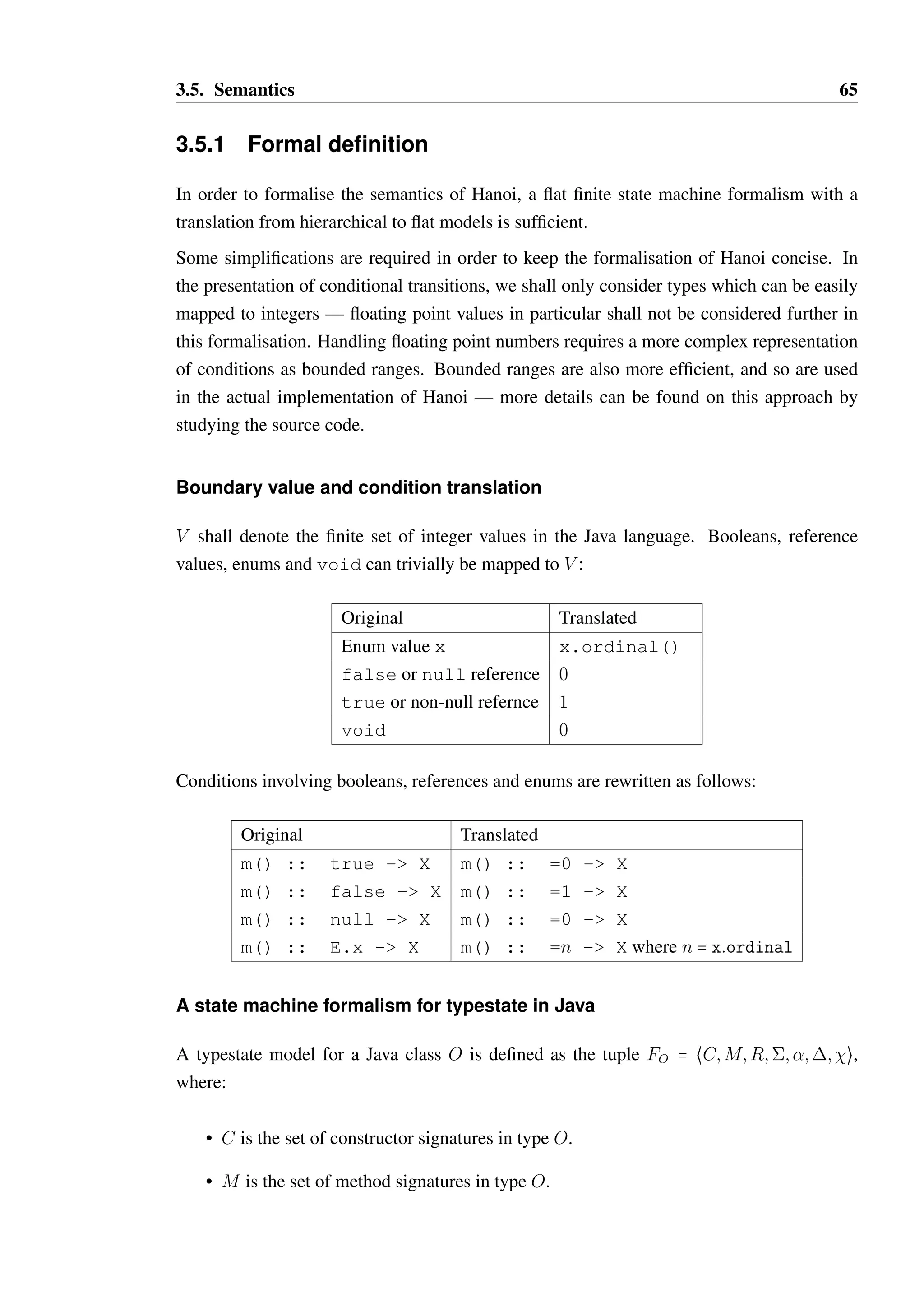 3.5. Semantics 64 
1 ROOT { 
2 X { 
3 Y { b() - X } 
4 a() - Y 
5 b() - ROOT 
6 m() :: 0 - Y 
7 c() :: =0 - Y 
8 c() !! Throwable - Y 
9 } 
10 a() - X 
11 m() - self 
12 c() :: 0 - X 
13 c() :: = 0 - ROOT 
14 c() !! IOException - ROOT 
15 c() !! EOFException - self 
16 } 
Listing 3.6: A Hanoi model with legal transition overriding 
• The transition override of method b() on line 3 is legal, as state X is a substate of the 
ROOT state (as targeted on line 5). 
• The transition override of method m() on line 6 is legal. The parent definition on line 
10 has a transition to self, which is state X within the context of the definition on 
line 12. State Y is a substate of state X, therefore the definition is legal. 
• The transition override of method c() on line 7 is legal. This transition overrides both 
of the transitions defined in the parent. The target state, Y, is a substate of both X and 
ROOT, therefore the override is legal. 
• The exception transitions for method c() on lines 14 and 15 are legal, as 
EOFException is a subtype of IOException and the target state for when 
an EOFException is thrown is a substate of the target state for when an 
IOException is thrown. 
• The exception transition for method c() declared on line 8 is legal as the target state 
Y is a substate of all the target states for thrown exceptions of type Throwable 
declared explicitly and implicitly in the parent state. Throwable is the supertype of 
all exception types, therefore the target state Y must be a substate of ROOT, which is 
the target state for thrown unchecked exceptions (implicitly) and IOException. Y 
must also be a substate of self which is the target state for when EOFException 
is thrown. In this context, self is X. 
 