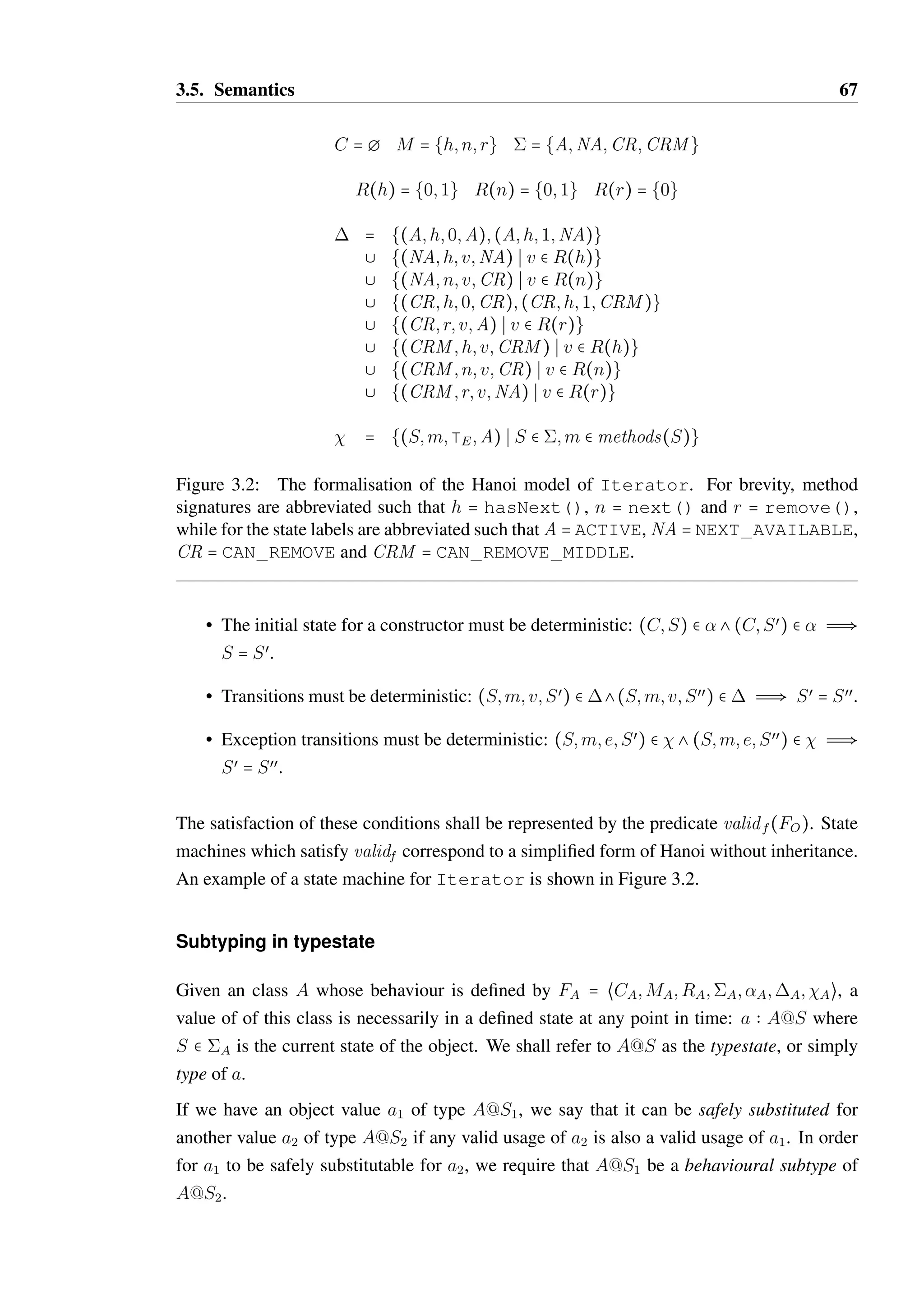 3.5. Semantics 66 
• R  M  P(V ) is a total function which provides the set of possible return values for 
a method. 
•  is the set of states in the model. 
•  b C ×  is the relation which determines the initial state for a given constructor. An 
initial state function init(C) may be extracted from  such that init(C) = S when 
(c;S)  . This requires that the initial state be deterministic (formalised below). 
•  b  × M × V ×  is a relation which defines the state transitions in response 
method calls. A transition function next(S; m; v) may be produced from  such that 
(S; m; v) = Sœ when (S; m; v;Sœ)  . This requires that transitions are deterministic 
(formalised below). 
•  b ×M×E× is a relation which defines the state transitions in response to thrown 
exceptions. The set of exception types E is a tree, with a greatest element —E (in Java, 
this is Throwable) and a parent relation PE b E × E such that (e; eœ)  PE when e is a 
child of eœ. The subtyping relation for exceptions, e B e, is the reflexive and transitive 
closure of PE. 
An exception transition function errnext(S; m; e) may be produced from  such that 
errnext(S; m; e) = Sœ when (S; m; e;Sœ)  . This requires that exception transitions 
are deterministic (formalised below). 
For convenience, we may define the function methods(FO;S) which derives the set of meth-ods 
available in state S: 
methods(S) = {m S §v;Sœ:(S; m; v;Sœ)  } 
In order for FO to be considered a valid typestate model, the following conditions must be 
met: 
• There must be a defined initial state for every constructor: 
¦c  C:§S   such that (C;S)  . 
• If a method m is available in state S, then all possible return values of m must have a 
transition defined: m  methods(S) Ô ¦v  R(m):§Sœ such that (S; m; v;Sœ)  
. 
• An exception transition for —E must be defined for all methods which are legal in a 
state: m  methods(S) Ô §Sœ:(S; m; —E;Sœ)  dom(). 
 