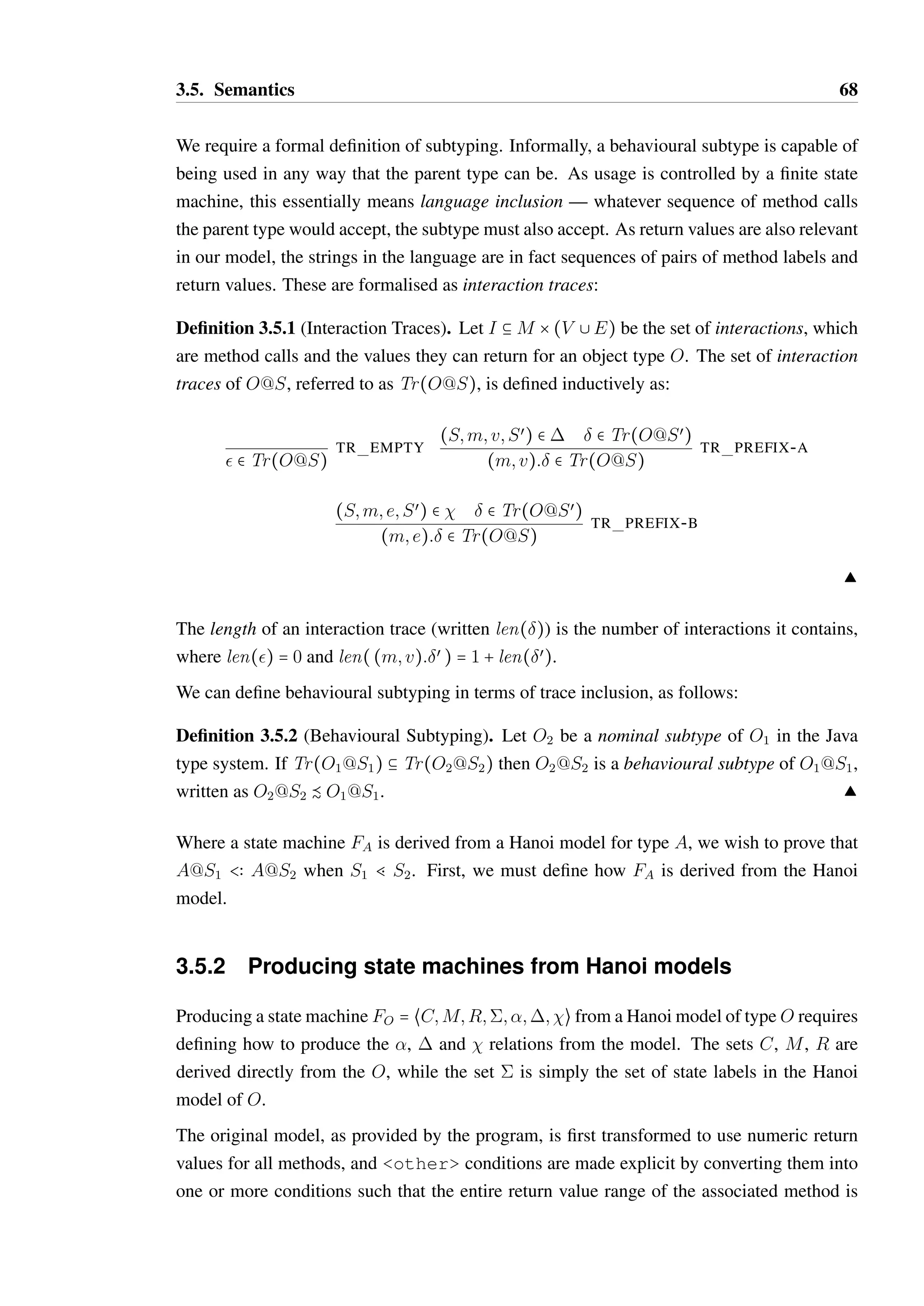 3.5. Semantics 67 
C = g M = {h; n; r}  = {A;NA;CR;CRM} 
R(h) = {0; 1} R(n) = {0; 1} R(r) = {0} 
 = {(A; h; 0;A); (A; h; 1;NA)} 
8 {(NA; h; v;NA) S v  R(h)} 
8 {(NA; n; v;CR) S v  R(n)} 
8 {(CR; h; 0;CR); (CR; h; 1;CRM)} 
8 {(CR; r; v;A) S v  R(r)} 
8 {(CRM; h; v;CRM) S v  R(h)} 
8 {(CRM; n; v;CR) S v  R(n)} 
8 {(CRM; r; v;NA) S v  R(r)} 
 = {(S; m; —E;A) S S  ;m  methods(S)} 
Figure 3.2: The formalisation of the Hanoi model of Iterator. For brevity, method 
signatures are abbreviated such that h = hasNext(), n = next() and r = remove(), 
while for the state labels are abbreviated such that A = ACTIVE, NA = NEXT AVAILABLE, 
CR = CAN REMOVE and CRM = CAN REMOVE MIDDLE. 
• The initial state for a constructor must be deterministic: (C;S)   , (C;Sœ)   Ô 
S = Sœ. 
• Transitions must be deterministic: (S; m; v;Sœ)  ,(S; m; v;Sœœ)   Ô Sœ = Sœœ. 
• Exception transitions must be deterministic: (S; m; e;Sœ)   , (S; m; e;Sœœ)   Ô 
Sœ = Sœœ. 
The satisfaction of these conditions shall be represented by the predicate valid f (FO). State 
machines which satisfy validf correspond to a simplified form of Hanoi without inheritance. 
An example of a state machine for Iterator is shown in Figure 3.2. 
Subtyping in typestate 
Given an class A whose behaviour is defined by FA = `CA;MA;RA;A;A;A;Ae, a 
value of of this class is necessarily in a defined state at any point in time: a  A@S where 
S  A is the current state of the object. We shall refer to A@S as the typestate, or simply 
type of a. 
If we have an object value a1 of type A@S1, we say that it can be safely substituted for 
another value a2 of type A@S2 if any valid usage of a2 is also a valid usage of a1. In order 
for a1 to be safely substitutable for a2, we require that A@S1 be a behavioural subtype of 
A@S2. 
 