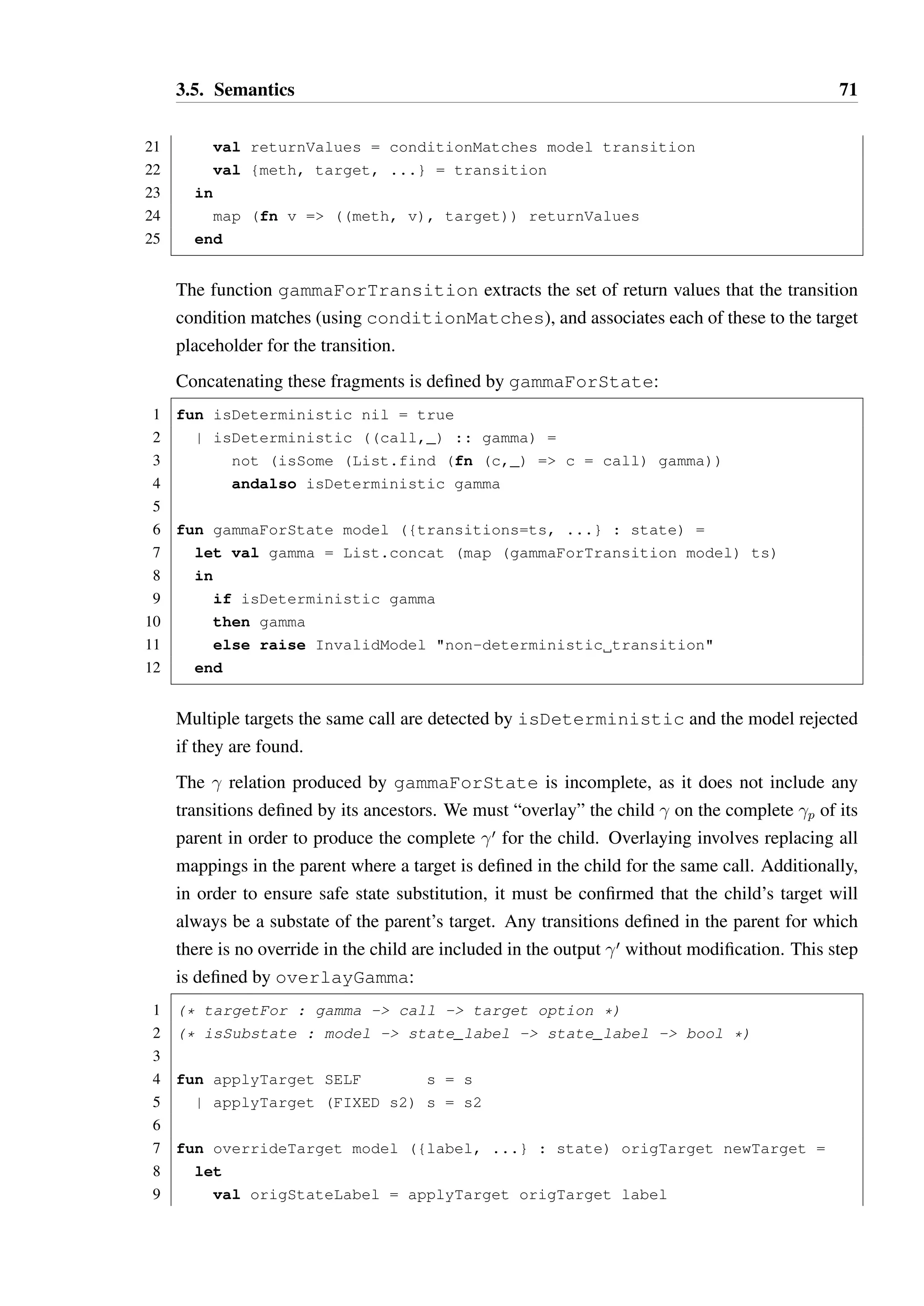 3.5. Semantics 70 
covered. This step is not presented here as it is straightforward and primarily involves the 
manipulation of Java types. 
The  relation can also be derived trivially from the Hanoi model, and checked to ensure 
that it includes a transition for every constructor as required. The derivation of  and  is 
more complex — both involve multiple steps, which shall be both informally described and 
formally defined as Standard ML functions. The Hanoi model shall be represented in SML 
as a value of type model, defined in Listing 3.7: 
Producing a  relation for a Hanoi model 
A  relation will be represented by the type delta in Listing 3.7. In order to produce a 
delta, we first first construct a precursor relation 
 b M × V ×  (where  =   ) for 
each state in the model, represented as type gamma. 
A 
 relation is essentially a  relation for which transition targets have not yet been fixed. 
The “call” (a method signature and return value) is paired with a function    which acts 
as a placeholder for the target state, primarily designed to abstract self transitions until 
later in the translation process. The placeholder function can either be the identity function 
(x:x), used for self transitions, or a constant function (s:sœ), used for fixed targets. 
The construction of a 
 relation for a state can be achieved by concatenating 
 relation 
fragments produced for each defined transition on a state. Producing a 
 fragment for a 
transition is defined by gammaForTransition: 
1 fun conditionFilter condition bound = 
2 case condition 
3 of LT = (fn n = n  bound) 
4 | LTEQ = (fn n = n = bound) 
5 | EQ = (fn n = n = bound) 
6 | GTEQ = (fn n = n = bound) 
7 | GT = (fn n = n  bound) 
8 
9 fun rangeOf methodName ({methods, ...} : model) = 
10 case List.find (fn {name, ...} = name = methodName) methods 
11 of SOME {retValues, ...} = retValues 
12 | NONE = raise InvalidModel method undefined 
13 
14 fun conditionMatches model {meth, cond, bound, target} = 
15 case List.filter (conditionFilter cond bound) (rangeOf meth model) 
16 of nil = raise InvalidModel condition matches no values 
17 | xs = xs 
18 
19 fun gammaForTransition model transition = 
20 let 
 