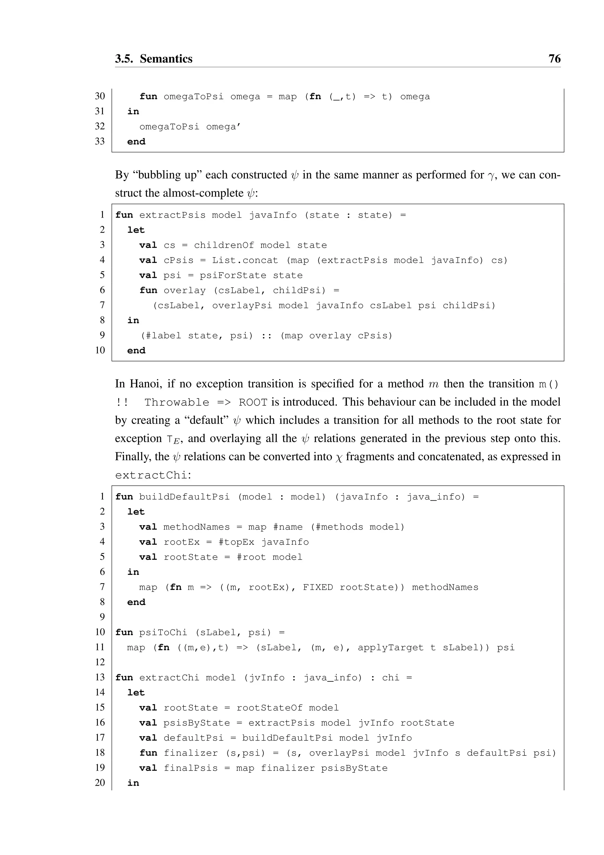 3.5. Semantics 75 
6 Y { 
7 m() !! E2 - Z 
8 Z {} 
9 } 
10 } 
Let E3  E2  E1. If an object is in state Y and method m is called with ex-ception 
E3 thrown, the target state is Z and not Y. An exception of type E3 is 
also an exception of type E2 through subsumption, so it is important that safe 
substitutability also apply to exception values in the interpretation of the model. 
– If neither case applies, then the parent and child transitions are incompatible, and 
the override is invalid. 
This logic is expressed by overlayExTrans and overlayExTransKnown, while the 
overall process of overlaying   on  p is expressed by overlayPsi: 
1 fun removeTrans omega meth ex = 
2 List.filter (fn (_,(c,_)) = c  (meth,ex)) omega 
3 
4 fun overlayExTransKnown model sLabel t t’ omega’ = 
5 let 
6 val (v,((m,e),phi)) = t 
7 val (v’,((m’,e’),phi’)) = t’ 
8 val tapp = applyTarget phi sLabel 
9 val tapp’ = applyTarget phi’ sLabel 
10 val childSub = isSubstate model tapp’ tapp 
11 val parentSub = isSubstate model tapp tapp’ 
12 in 
13 case (e = e’, v = v’, childSub, parentSub) 
14 of (true, true, true, _ ) = t :: (removeTrans omega’ m’ e’) 
15 | (false, true, true, _ ) = t :: omega’ 
16 | (false, false, true, _ ) = t :: omega’ 
17 | (false, false, false, true) = omega’ 
18 | _ = raise InvalidModel bad override 
19 end 
20 
21 fun overlayExTrans model javaInfo sLabel (t as (_,((m,e),_)), omega’) = 
22 case omegaTransFor omega’ javaInfo m e 
23 of NONE = t :: omega’ 
24 | SOME t’ = overlayExTransKnown model sLabel t t’ omega’ 
25 
26 fun overlayPsi model javaInfo csLabel parentPsi childPsi = 
27 let 
28 val omega = buildOmega parentPsi childPsi 
29 val omega’ = foldl (overlayExTrans model javaInfo csLabel) nil omega 
 