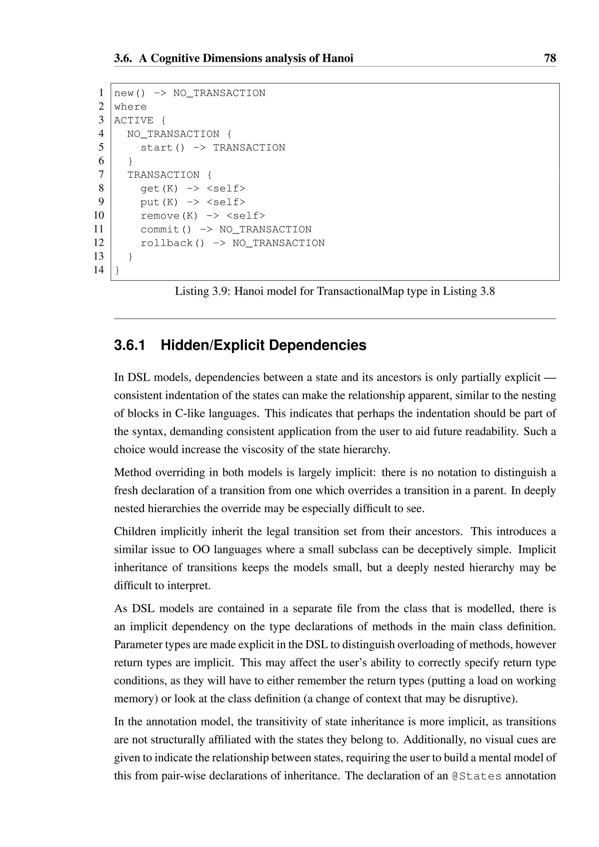 3.6. A Cognitive Dimensions analysis of Hanoi 77 
1 public class TransactionalMapK,V 
2 implements Transaction, MapK,V { 
3 public TransactionalMap() {/*...*/} 
4 // methods from Transaction: 
5 public void start() {/*...*/} 
6 public void commit() {/*...*/} 
7 public void rollback() {/*...*/} 
8 // methods from Map 
9 public V get(K key) {/*...*/} 
10 public V put(K key) {/*...*/} 
11 public void remove(K key) {/*...*/} 
12 } 
Listing 3.8: A Map interface with a transaction subtype 
21 List.concat (map psiToChi finalPsis) 
22 end 
3.5.3 Behavioural subtyping in Java 
To illustrate behavioural subtyping in Java, consider a simple transactional data structure 
such as TransactionalMap shown in Listing 3.8. The interface Map allows any or-dering 
of calls on its methods, while TransactionalMap has restrictions as defined in 
Listing 3.9: a transaction must be started before the map can be manipulated. Our intu-ition 
here should be that TransactionalMap@TRANSACTION n Map@—, which is true as the 
state TRANSACTION allows all possible sequences of calls allowed by — in Map. However, 
neither ACTIVE or NO TRANSACTION satisfy this property. This reflects the intuition 
that if we have a method that expects a Map as a parameter, we can only safely give it 
a TransactionalMap instance if it is in state TRANSACTION, as otherwise an illegal 
method may be invoked. 
3.6 A Cognitive Dimensions analysis of Hanoi 
Green’s cognitive dimensions, discussion in Section 2.8, present a useful framework in which 
to analyse the notational choices made in the Hanoi language. Each dimension presented in 
Green’s seminal work [63] is considered separately below, comparing the DSL and anno-tations 
based approaches. The conclusions of this analysis are subjective and potentially 
biased by my own opinion of the two notations. An impartial evaluation of the dimensions 
could be derived by presenting Blackwell’s cognitive dimensions questionnaire [17] to end 
users. 
 