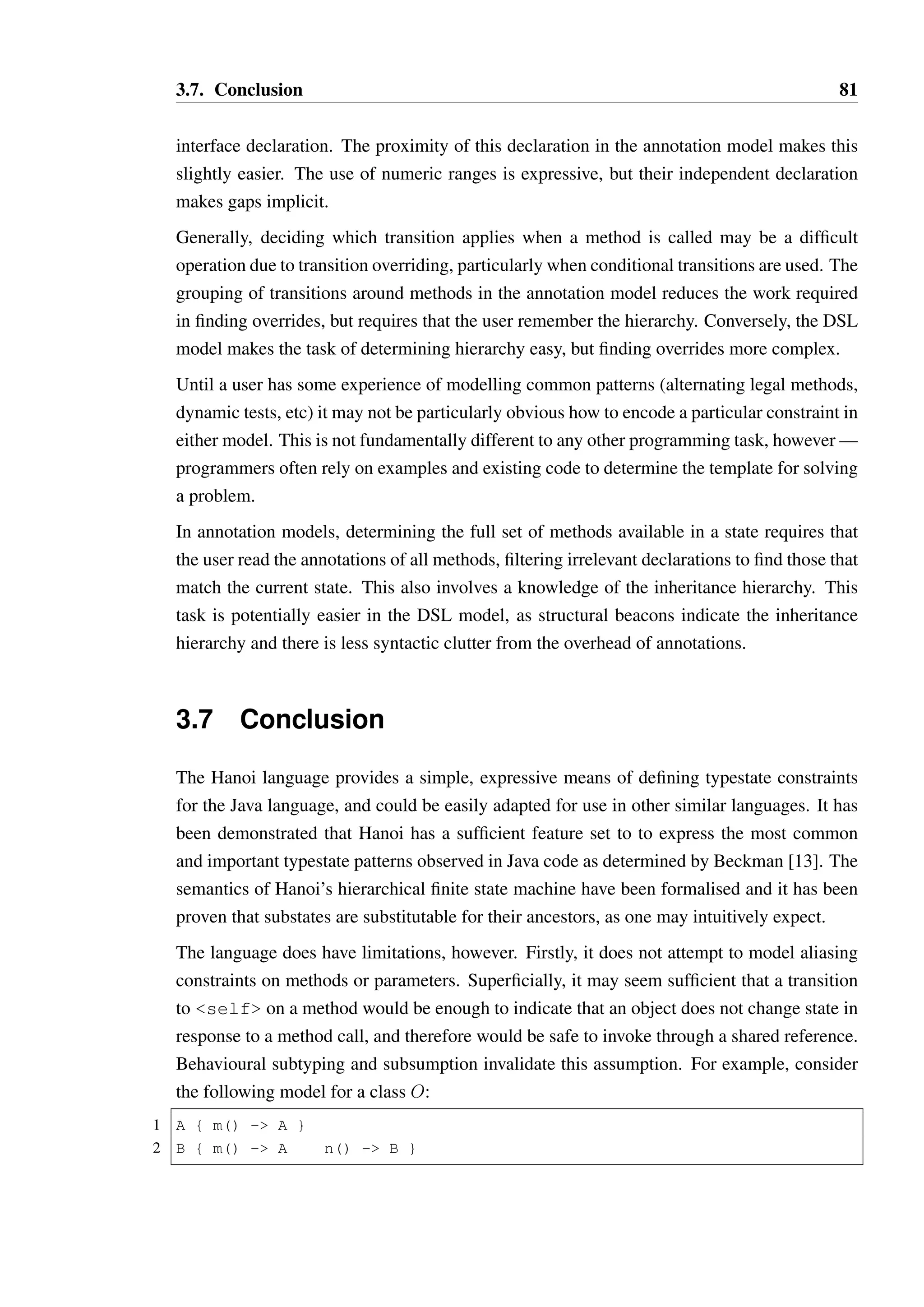 3.6. A Cognitive Dimensions analysis of Hanoi 80 
3.6.3 Premature commitment 
If the user does not define a Hanoi model for a type, this is equivalent to a fully-permissive 
model being defined. So, Hanoi does not present an immediate barrier to implementing code 
as the user would normally do. It can be introduced after the fact, when the requirements 
are better understood. Constructor transitions need not be specified in either notation - by 
default, an object is assumed to be in the root state after construction. 
One slightly irritating aspect of the semantics of annotations in Java is the rule that more 
than one annotation of the same type cannot be attached to an entity (class, method, field 
or parameter). If more than one of the same type is required, then an aggregate annotation, 
such as @Transitions to hold an array of @Transition annotations, is required. This 
requires that the user guess how many transitions they are likely to need (i.e. is one enough), 
or prematurely commit to using an @Transitions annotation, which is syntactically ugly. 
3.6.4 Role-expressiveness 
The special case transition target of self is notationally distinguished from other user-declared 
states by the arrow brackets, which clarifies that “self” is not a user-defined state 
name. 
In DSL models, the structure of the declaration of a transition as opposed to a state makes 
the distinction between these two concepts very explicit. Adopting a convention such as 
using all-caps names for states distinguishes them further from method names, but this is not 
enforced by the notation. Return value conditions and exception transitions are distinguished 
by different notation (:: for return value, !! for exception). The symbols are different enough 
to express the role clearly, though a user may forget the relative meaning. On most latin 
alphabet keyboards the symbols are sufficiently separated that mis-typing one for the other 
is unlikely, so they are not likely to be a source of action-slips errors. 
In annotation models, The declarations of states and transitions are strongly distinguished by 
their position within the source code, as state declarations are annotations on the class body 
while transitions are annotations on the individual methods. The different transition types are 
distinguished by the annotation type (@ExceptionTransition and @Transition). 
3.6.5 Hard Mental Operations 
In both notations, deciding whether the space of possible return values is fully covered by 
a condition is difficult. As the return type is not part of the declaration in the DSL model, 
it is unclear whether a transition for null will be required without looking at the class or 
 
