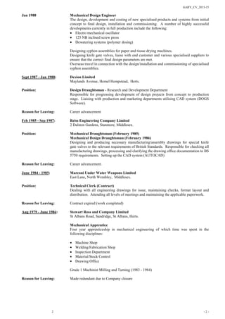 GARY_CV_2015-15
2 - 2 -
Jan 1988 Mechanical Design Engineer
The design, development and costing of new specialised products and systems from initial
concept to final design, installation and commissioning. A number of highly successful
developments currently in full production include the following:
• Electro mechanical oscillator
• 125 NB inclined screw press
• Dewatering systems (polymer dosing)
Designing syphon assemblies for paper and tissue drying machines.
Designing knife gate valves, liaise with end customer and various specialised suppliers to
ensure that the correct final design parameters are met.
Overseas travel in connection with the design/installation and commissioning of specialised
syphon assemblies.
Sept 1987 - Jan 1988: Dexion Limited
Maylands Avenue, Hemel Hempstead, Herts.
Position: Design Draughtsman - Research and Development Department
Responsible for progressing development of design projects from concept to production
stage. Liaising with production and marketing departments utilising CAD system (DOGS
Software).
Reason for Leaving: Career advancement
Feb 1985 - Sep 1987: Reiss Engineering Company Limited
2 Dalston Gardens, Stanmore, Middlesex.
Position: Mechanical Draughtsman (February 1985)
Mechanical Design Draughtsman (February 1986)
Designing and producing necessary manufacturing/assembly drawings for special knife
gate valves to the relevant requirements of British Standards. Responsible for checking all
manufacturing drawings, processing and clarifying the drawing office documentation to BS
5750 requirements. Setting up the CAD system (AUTOCAD)
Reason for Leaving: Career advancement.
June 1984 - 1985: Marconi Under Water Weapons Limited
East Lane, North Wembley, Middlesex.
Position: Technical Clerk (Contract)
Dealing with all engineering drawings for issue, maintaining checks, format layout and
distribution. Attending all levels of meetings and maintaining the applicable paperwork.
Reason for Leaving: Contract expired (work completed)
Aug 1979 - June 1984: Stewart Ross and Company Limited
St Albans Road, Sandridge, St Albans, Herts.
Mechanical Apprentice
Four year apprenticeship in mechanical engineering of which time was spent in the
following disciplines:
• Machine Shop
• Welding/Fabrication Shop
• Inspection Department
• Material/Stock Control
• Drawing Office
Grade 1 Machinist Milling and Turning (1983 - 1984)
Reason for Leaving: Made redundant due to Company closure
 