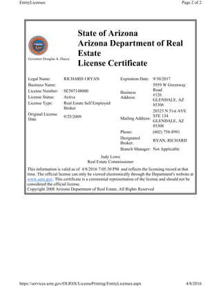 Governor Douglas A. Ducey
State of Arizona
Arizona Department of Real
Estate
License Certificate
Legal Name: RICHARD J RYAN
Business Name:
License Number: SE507148000
License Status: Active
License Type: Real Estate Self Employed
Broker
Original License
Date
9/25/2009
Expiration Date: 9/30/2017
Business
Address:
5959 W Greenway
Road
#126
GLENDALE, AZ
85306
Mailing Address:
20325 N 51st AVE
STE 134
GLENDALE, AZ
85308
Phone: (602) 758-8991
Designated
Broker:
RYAN, RICHARD
Branch Manager: Not Applicable
Judy Lowe
Real Estate Commissioner
This information is valid as of 4/8/2016 7:05:30 PM and reflects the licensing record at that
time. The official license can only be viewed electronically through the Department's website at
www.azre.gov. This certificate is a ceremonial representation of the license and should not be
considered the official license.
Copyright 2008 Arizona Department of Real Estate, All Rights Reserved
Page 2 of 2EntityLicenses
4/8/2016https://services.azre.gov/OLRSX/LicensePrinting/EntityLicenses.aspx
 
