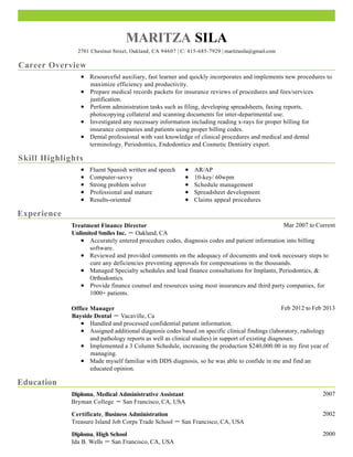 Career Overview
Skill Highlights
Experience
Education
MARITZA SILA
2701 Chestnut Street, Oakland, CA 94607 | C: 415-685-7929 | maritzasila@gmail.com
Resourceful auxiliary, fast learner and quickly incorporates and implements new procedures to
maximize efficiency and productivity.
Prepare medical records packets for insurance reviews of procedures and fees/services
justification.
Perform administration tasks such as filing, developing spreadsheets, faxing reports,
photocopying collateral and scanning documents for inter-departmental use.
Investigated any necessary information including reading x-rays for proper billing for
insurance companies and patients using proper billing codes.
Dental professional with vast knowledge of clinical procedures and medical and dental
terminology. Periodontics, Endodontics and Cosmetic Dentistry expert.
Fluent Spanish written and speech
Computer-savvy
Strong problem solver
Professional and mature
Results-oriented
AR/AP
10-key/ 60wpm
Schedule management
Spreadsheet development
Claims appeal procedures
Mar 2007 to CurrentTreatment Finance Director
Unlimited Smiles Inc. － Oakland, CA
Accurately entered procedure codes, diagnosis codes and patient information into billing
software.
Reviewed and provided comments on the adequacy of documents and took necessary steps to
cure any deficiencies preventing approvals for compensations in the thousands.
Managed Specialty schedules and lead finance consultations for Implants, Periodontics, &
Orthodontics.
Provide finance counsel and resources using most insurances and third party companies, for
1000+ patients.
Feb 2012 to Feb 2013Office Manager
Bayside Dental － Vacaville, Ca
Handled and processed confidential patient information.
Assigned additional diagnosis codes based on specific clinical findings (laboratory, radiology
and pathology reports as well as clinical studies) in support of existing diagnoses.
Implemented a 3 Column Schedule, increasing the production $240,000.00 in my first year of
managing.
Made myself familiar with DDS diagnosis, so he was able to confide in me and find an
educated opinion.
2007Diploma, Medical Administrative Assistant
Bryman College － San Francisco, CA, USA
2002Certificate, Business Administration
Treasure Island Job Corps Trade School － San Francisco, CA, USA
2000Diploma, High School
Ida B. Wells － San Francisco, CA, USA
 