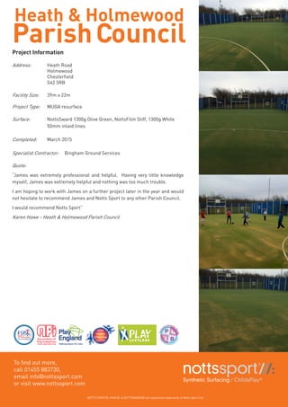 Heath & Holmewood
ParishCouncilProject Information
Address:	 Heath Road
		Holmewood
	 	 Chesterfield
		S42 5RB
Facility Size: 	 39m x 22m
Project Type:	 MUGA resurface
Surface:	 NottsSward 1300g Olive Green, NottsFilm Stiff, 1300g White 	
		 50mm inlaid lines
Completed:	 March 2015
Specialist Contractor:	 Bingham Ground Services
Quote: 	
“James was extremely professional and helpful. Having very little knowledge
myself, James was extremely helpful and nothing was too much trouble.
I am hoping to work with James on a further project later in the year and would
not hesitate to recommend James and Notts Sport to any other Parish Council.
I would recommend Notts Sport”
Karen Howe - Heath & Holmewood Parish Council
To find out more,
call 01455 883730,
email info@nottssport.com
or visit www.nottssport.com
NOTTS SPORT®, VHAF®, & NOTTSSWARD® are registered trademarks of Notts Sport Ltd.
 