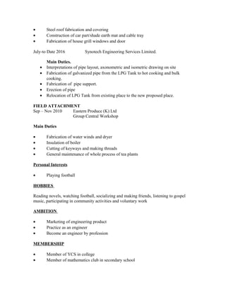 • Steel roof fabrication and covering
• Construction of car part/shade earth mat and cable tray
• Fabrication of house grill windows and door
July-to Date 2016 Synotech Engineering Services Limited.
Main Duties.
• Interpretations of pipe layout, axonometric and isometric drawing on site
• Fabrication of galvanized pipe from the LPG Tank to hot cooking and bulk
cooking.
• Fabrication of pipe support.
• Erection of pipe
• Relocation of LPG Tank from existing place to the new proposed place.
FIELD ATTACHMENT
Sep – Nov 2010 Eastern Produce (K) Ltd
Group Central Workshop
Main Duties
• Fabrication of water winds and dryer
• Insulation of boiler
• Cutting of keyways and making threads
• General maintenance of whole process of tea plants
Personal Interests
• Playing football
HOBBIES
Reading novels, watching football, socializing and making friends, listening to gospel
music, participating in community activities and voluntary work
AMBITION
• Marketing of engineering product
• Practice as an engineer
• Become an engineer by profession
MEMBERSHIP
• Member of YCS in college
• Member of mathematics club in secondary school
 