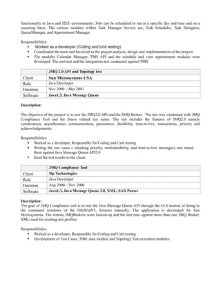 functionality in Java and J2EE environments. Jobs can be scheduled to run at a specific day and time and on a
recurring basis. The various modules within Task Manager Service are, Task Scheduler, Task Delegator,
QueueManager, and Appointment Manager.
Responsibilities:
 Worked as a developer (Coding and Unit testing)
 Coordinated the team and Involved in the project analysis, design and implementation of the project.
 The modules Calendar Manager, TMS API and the schedule and view appointment modules were
developed. The unit test and the Integration test conducted against TMS
JMQ 2.0 API and Topology test
Client Sun Microsystems USA
Role Java Developer
Duration Nov 2000 – Mar 2001
Software Java1.3, Java Message Queue
Description:
The objective of the project is to test the JMQ2.0 API and the JMQ Broker. The test was conducted with JMQ
Compliance Tool and the Stress related test suites. The test includes the features of JMQ2.0 namely
synchronous, asynchronous communication, persistence, durability, time-to-live, transactions, priority and
acknowledgements.
Responsibilities:
 Worked as a developer, Responsible for Coding and Unit testing
 Writing the test cases ( checking priority, multidurability, and time-to-live messages) and tested
them against Java Message Queue API2.0
 Send the test results to the client.
JMQ Compliance Tool
Client Sip Technologies
Role Java Developer
Duration Aug 2000 – Nov 2000
Software Java1.3, Java Message Queue 2.0, XML, SAX Parser
Description:
The goal of JMQ Compliance tool is to test the Java Message Queue API through the GUI instead of doing in
the command windows of the OS(WinNT, Solaris) manually. The application is developed for Sun
Microsystems. The remote JMQBrokers were looked-up and the test runs against more than one JMQ Broker.
XML used for creating test profiles.
Responsibilities:
 Worked as a developer, Responsible for Coding and Unit testing
 Development of Test Cases, XML data module and Topology Test execution modules.
 