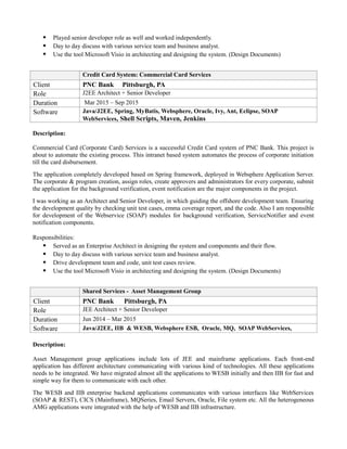  Played senior developer role as well and worked independently.
 Day to day discuss with various service team and business analyst.
 Use the tool Microsoft Visio in architecting and designing the system. (Design Documents)
Credit Card System: Commercial Card Services
Client PNC Bank Pittsburgh, PA
Role J2EE Architect + Senior Developer
Duration Mar 2015 – Sep 2015
Software Java/J2EE, Spring, MyBatis, Websphere, Oracle, Ivy, Ant, Eclipse, SOAP
WebServices, Shell Scripts, Maven, Jenkins
Description:
Commercial Card (Corporate Card) Services is a successful Credit Card system of PNC Bank. This project is
about to automate the existing process. This intranet based system automates the process of corporate initiation
till the card disbursement.
The application completely developed based on Spring framework, deployed in Websphere Application Server.
The corporate & program creation, assign roles, create approvers and administrators for every corporate, submit
the application for the background verification, event notification are the major components in the project.
I was working as an Architect and Senior Developer, in which guiding the offshore development team. Ensuring
the development quality by checking unit test cases, emma coverage report, and the code. Also I am responsible
for development of the Webservice (SOAP) modules for background verification, ServiceNotifier and event
notification components.
Responsibilities:
 Served as an Enterprise Architect in designing the system and components and their flow.
 Day to day discuss with various service team and business analyst.
 Drive development team and code, unit test cases review.
 Use the tool Microsoft Visio in architecting and designing the system. (Design Documents)
Shared Services - Asset Management Group
Client PNC Bank Pittsburgh, PA
Role JEE Architect + Senior Developer
Duration Jun 2014 – Mar 2015
Software Java/J2EE, IIB & WESB, Websphere ESB, Oracle, MQ, SOAP WebServices,
Description:
Asset Management group applications include lots of JEE and mainframe applications. Each front-end
application has different architecture communicating with various kind of technologies. All these applications
needs to be integrated. We have migrated almost all the applications to WESB initially and then IIB for fast and
simple way for them to communicate with each other.
The WESB and IIB enterprise backend applications communicates with various interfaces like WebServices
(SOAP & REST), CICS (Mainframe), MQSeries, Email Servers, Oracle, File system etc. All the heterogeneous
AMG applications were integrated with the help of WESB and IIB infrastructure.
 
