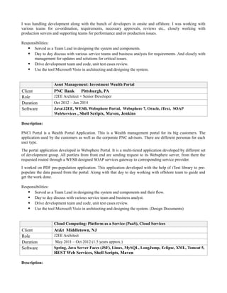 I was handling development along with the bunch of developers in onsite and offshore. I was working with
various teams for co-ordination, requirements, necessary approvals, reviews etc., closely working with
production servers and supporting teams for performance and/or production issues.
Responsibilities:
 Served as a Team Lead in designing the system and components.
 Day to day discuss with various service teams and business analysts for requirements. And closely with
management for updates and solutions for critical issues.
 Drive development team and code, unit test cases review.
 Use the tool Microsoft Visio in architecting and designing the system.
Asset Management: Investment Wealth Portal
Client PNC Bank Pittsburgh, PA
Role J2EE Architect + Senior Developer
Duration Oct 2012 – Jun 2014
Software Java/J2EE, WESB, Websphere Portal, Websphere 7, Oracle, iText, SOAP
WebServices , Shell Scripts, Maven, Jenkins
Description:
PNCI Portal is a Wealth Portal Application. This is a Wealth management portal for its big customers. The
application used by the customers as well as the corporate PNC advisors. There are different personas for each
user type.
The portal application developed in Websphere Portal. It is a multi-tiered application developed by different set
of development group. All portlets from front end are sending request to its Websphere server, from there the
requested routed through a WESB designed SOAP services gateway to corresponding service provider.
I worked on PDF pre-population application. This application developed with the help of iText library to pre-
populate the data passed from the portal. Along with that day to day working with offshore team to guide and
get the work done.
Responsibilities:
 Served as a Team Lead in designing the system and components and their flow.
 Day to day discuss with various service team and business analyst.
 Drive development team and code, unit test cases review.
 Use the tool Microsoft Visio in architecting and designing the system. (Design Documents)
Cloud Computing: Platform as a Service (PaaS), Cloud Services
Client At&t Middletown, NJ
Role J2EE Architect
Duration May 2011 – Oct 2012 (1.5 years approx.)
Software Spring, Java Server Faces (JSF), Linux, MySQL, LongJump, Eclipse, XML, Tomcat 5,
REST Web Services, Shell Scripts, Maven
Description:
 
