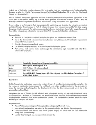 At&t is one of the leading cloud services provider in the globe. At&t has various flavors of Cloud services like
Compute as a Service (CaaS), Platform as a Service (PaaS) & PaaS Marketplace, DB as a Service (DaaS) and
Storage as a Service (SaaS).
PaaS is customer manageable application platform for running and consolidating software applications in the
cloud, PaaS is the service running top of CaaS, which provides all hardware resources to PaaS. Also the
Marketplace application provides the space for the customers to buy and sell their PaaS applications.
I was working as an Architect in PaaS team, responsible architecting and designing the enterprise application
and identifying the Tenant’s usage in PaaS. It collects the usage from various resources like Web (http usage),
LongJump (platform usage), Api calls, storage, number of users, marketplace buyer/seller usage charges and
fees. All the collected data submitted to Universal Biller Web Services for bill and tax calculations.
Responsibilities:
 Served as an Enterprise Architect in designing the system and components and their flow.
 Day to day discuss with various service teams, business users, billing users. Streamline the requirements
along with Business analyst.
 Drive development team and code review.
 Use the tool Enterprise Architect in architecting and designing the system.
 Work around with various teams and manage the performance, high availability and other Non-
functional requirements.
Ameriprise GoldenSource Datawarehouse Hub
Client Ameriprise, Minneapolis, MN
Role J2EE Architect , Development Lead
Duration Mar 2010 – Apr 2011
Software Java, J2EE, JSF, Golden Source 8.2, Linux, Oracle 10g, DB2, Eclipse, Websphere 7,
XML, Shell Scripts
Description:
GoldenSource is the leading data warehousing product. It is a web based application deployed in websphere for
the business to maintain the business rules. The workbench is an eclipse based application for the developers to
create the mappings and defining, how the data has to flow into the data warehouse and how it has to be
generated as outbound feed.
The product has lots of features like job scheduler, mail, deployment utilities etc., Each job/requirement has to
be converted into a workflow in Goldensource and which helps to load data from different inbound systems and
extract/generate necessary feeds to the downstream systems. The Goldensource product needs the expert
knowledge to configure and deploy.
Responsibilities:
 Project Architecting (Enterprise Architect) and modeling using Microsoft Visio.
 Involve in client discussions and enterprise discussions in refining and defining the requirements.
 Drive development team and do code review (jupiter plugin) and review unit test cases and results
(using JUnit for unit testing).
 Identify the critical path and provide solutions proactively.
 