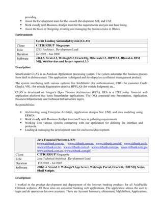 providing.
 Assist the Development team for the smooth Development, SIT, and UAT.
 Work closely with Business Analyst team for the requirements analysis and base lining.
 Assist the team in Designing, creating and managing the business rules in JRules.
Environment:
Credit Lending Automated System (CLAS)
Client CITIGROUP Singapore
Role J2EE Architect , Development Lead
Duration Jul 2007 – Jun 2008
Software Jdk1.5, Struts1.2, Weblogic9.2, Oracle10g, Hibernate3.2, JBPM3.2, JRules6.6, IBM
MQ, WebServices and Jasper reports1.3.3
Description:
SmartLender CLAS is an Autoloan Application processing system. The system automates the business process
from draft to disbursement. This application is designed and developed as a collateral management product.
The system interfacing with various systems like SiteMinder (for authentication), CBS (for customer Credit
Check), VRL (for vehicle Registration details), HPFLAS (for vehicle lodgment) etc.,
CLAS is developed on Integro’s Open Finance Architecture (OFA). OFA is a J2EE n-tier financial web
application platform that hosts Smartlender applications. The OFA separated into Presentation, Application,
Business Infrastructure and Technical Infrastructure layers.
Responsibilities:
 Architecting using Enterprise Architect, Application designs Star UML and data modeling using
ERWIN.
 Work closely with Business Analyst team and Users in gathering requirements.
 Working with various systems connecting with our application for defining the interface and
protocols.
 Leading & managing the development team for end to end development.
Java Financial Platform (JFP)
(www.citibank.com.sg, www.citibank.com.au, www.citibank.com.hk, www.citibank.co.th,
www.citibank.co.tw, www.citibank.com.id, www.citibank.com.my, www.citibank.com.gu,
www.citibank.com.cn, www.citibank.com.ph)
Client CITIGROUP Singapore
Role Java Technical Architect , Development Lead
Duration Feb 2005 – Jul 2007
Software JDK1.4, Struts1.2, Weblogic9 App Server, Web logic Portal, Oracle9i, IBM MQ Series,
Shell Scripts
Description:
I worked in the product development and deployment of the Internet banking products for all AsiaPacific
Citibank websites. All these sites are consumer banking web applications. The application allows the user to
login and do operate on his own accounts. There are Account Summary, eStatement, MyMailbox, Applications,
 