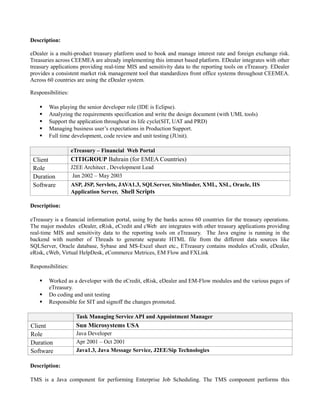 Description:
eDealer is a multi-product treasury platform used to book and manage interest rate and foreign exchange risk.
Treasuries across CEEMEA are already implementing this intranet based platform. EDealer integrates with other
treasury applications providing real-time MIS and sensitivity data to the reporting tools on eTreasury. EDealer
provides a consistent market risk management tool that standardizes front office systems throughout CEEMEA.
Across 60 countries are using the eDealer system.
Responsibilities:
 Was playing the senior developer role (IDE is Eclipse).
 Analyzing the requirements specification and write the design document (with UML tools)
 Support the application throughout its life cycle(SIT, UAT and PRD)
 Managing business user’s expectations in Production Support.
 Full time development, code review and unit testing (JUnit).
eTreasury – Financial Web Portal
Client CITIGROUP Bahrain (for EMEA Countries)
Role J2EE Architect , Development Lead
Duration Jan 2002 – May 2003
Software ASP, JSP, Servlets, JAVA1.3, SQLServer, SiteMinder, XML, XSL, Oracle, IIS
Application Server, Shell Scripts
Description:
eTreasury is a financial information portal, using by the banks across 60 countries for the treasury operations.
The major modules eDealer, eRisk, eCredit and cWeb are integrates with other treasury applications providing
real-time MIS and sensitivity data to the reporting tools on eTreasury. The Java engine is running in the
backend with number of Threads to generate separate HTML file from the different data sources like
SQLServer, Oracle database, Sybase and MS-Excel sheet etc., ETreasury contains modules eCredit, eDealer,
eRisk, cWeb, Virtual HelpDesk, eCommerce Metrices, EM Flow and FXLink
Responsibilities:
 Worked as a developer with the eCredit, eRisk, eDealer and EM-Flow modules and the various pages of
eTreasury.
 Do coding and unit testing
 Responsible for SIT and signoff the changes promoted.
Task Managing Service API and Appointment Manager
Client Sun Microsystems USA
Role Java Developer
Duration Apr 2001 – Oct 2001
Software Java1.3, Java Message Service, J2EE/Sip Technologies
Description:
TMS is a Java component for performing Enterprise Job Scheduling. The TMS component performs this
 
